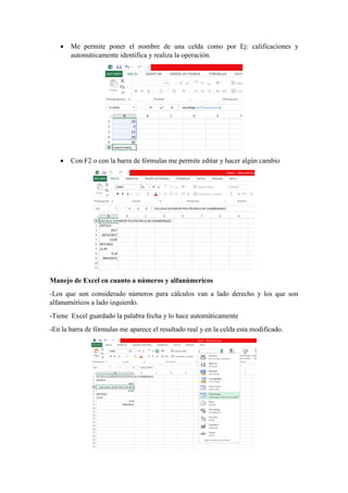  Me permite poner el nombre de una celda como por Ej: calificaciones y
automáticamente identifica y realiza la operación.
 Con F2 o con la barra de fórmulas me permite editar y hacer algún cambio
Manejo de Excel en cuanto a números y alfanúmericos
-Los que son considerado números para cálculos van a lado derecho y los que son
alfanuméricos a lado izquierdo.
-Tiene Excel guardado la palabra fecha y lo hace automáticamente
-En la barra de fórmulas me aparece el resultado real y en la celda esta modificado.
 