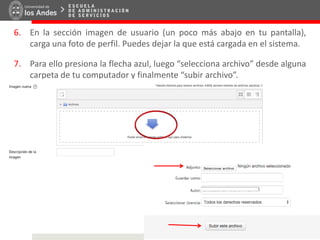 6. En la sección imagen de usuario (un poco más abajo en tu pantalla),
carga una foto de perfil. Puedes dejar la que está cargada en el sistema.
7. Para ello presiona la flecha azul, luego “selecciona archivo” desde alguna
carpeta de tu computador y finalmente “subir archivo”.