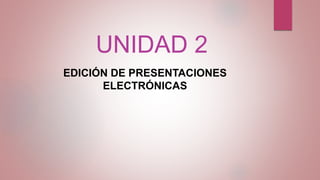 UNIDAD 2
EDICIÓN DE PRESENTACIONES
ELECTRÓNICAS
 
