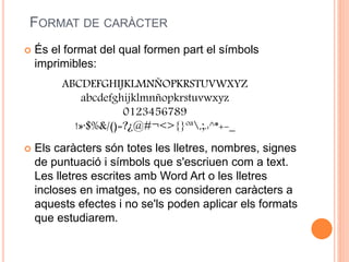FORMAT DE CARÀCTER
 És el format del qual formen part el símbols
imprimibles:
 Els caràcters són totes les lletres, nombres, signes
de puntuació i símbols que s'escriuen com a text.
Les lletres escrites amb Word Art o les lletres
incloses en imatges, no es consideren caràcters a
aquests efectes i no se'ls poden aplicar els formats
que estudiarem.
ABCDEFGHIJKLMNÑOPKRSTUVWXYZ
abcdefghijklmnñopkrstuvwxyz
0123456789
!»·$%&/()=?¿@#¬<>{}ºª,;.:^*+-_
 