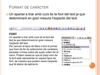 FORMAT DE CARÀCTER
 Un apartat a triar amb cura és la font del text ja que
determinarà en gran mesura l'aspecte del text.
FONT
Un apartat a triar amb cura és la font del
text ja que determinarà en gran mesura
l'aspecte del text.
Per canviar el tipus de lletra o font el primer
que hem de fer és seleccionar els caràcters,
paraules o línies sobre els quals volem fer el
canvi. Podem observar que el propi nom de
la font està representat en aquest tipus de
font, de manera que podem veure l'aspecte
que té abans de aplicar-lo.
 