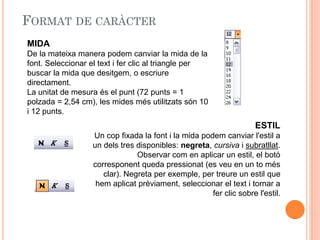 MIDA
De la mateixa manera podem canviar la mida de la
font. Seleccionar el text i fer clic al triangle per
buscar la mida que desitgem, o escriure
directament.
La unitat de mesura és el punt (72 punts = 1
polzada = 2,54 cm), les mides més utilitzats són 10
i 12 punts.
ESTIL
Un cop fixada la font i la mida podem canviar l'estil a
un dels tres disponibles: negreta, cursiva i subratllat.
Observar com en aplicar un estil, el botó
corresponent queda pressionat (es veu en un to més
clar). Negreta per exemple, per treure un estil que
hem aplicat prèviament, seleccionar el text i tornar a
fer clic sobre l'estil.
 