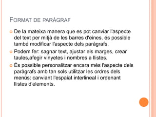 FORMAT DE PARÀGRAF
 De la mateixa manera que es pot canviar l'aspecte
del text per mitjà de les barres d'eines, és possible
també modificar l'aspecte dels paràgrafs.
 Podem fer: sagnar text, ajustar els marges, crear
taules,afegir vinyetes i nombres a llistes.
 És possible personalitzar encara més l'aspecte dels
paràgrafs amb tan sols utilitzar les ordres dels
menús: canviant l'espaiat interlineal i ordenant
llistes d'elements.
 