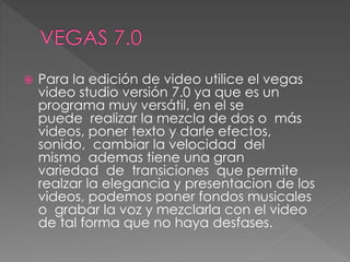  Para la edición de video utilice el vegas
video studio versión 7.0 ya que es un
programa muy versátil, en el se
puede realizar la mezcla de dos o más
videos, poner texto y darle efectos,
sonido, cambiar la velocidad del
mismo ademas tiene una gran
variedad de transiciones que permite
realzar la elegancia y presentacion de los
videos, podemos poner fondos musicales
o grabar la voz y mezclarla con el video
de tal forma que no haya desfases.
 
