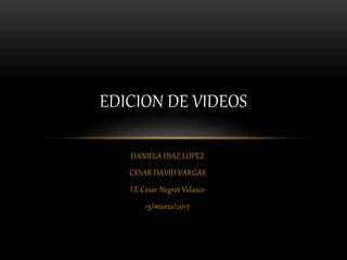 DANIELA DIAZ LOPEZ
CESAR DAVID VARGAS
I.E Cesar Negret Velasco
15/marzo/2017
EDICION DE VIDEOS
 