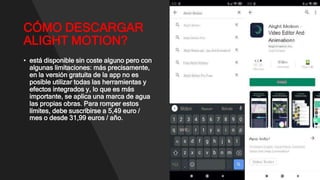 CÓMO DESCARGAR
ALIGHT MOTION?
• está disponible sin coste alguno pero con
algunas limitaciones: más precisamente,
en la versión gratuita de la app no ​​es
posible utilizar todas las herramientas y
efectos integrados y, lo que es más
importante, se aplica una marca de agua
las propias obras. Para romper estos
límites, debe suscribirse a 5,49 euro /
mes o desde 31,99 euros / año.
 