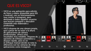 QUE ES VSCO?
• VSCO es una aplicación para edición
de fotos y vídeos disponible para iOS
y Android, con un funcionamiento
muy similar a Instagram, pero
destinada a todos aquellos usuarios
que buscan compartir y descubrir
contenido más elaborado y
profesional.
• VSCO dispone de una cámara propia,
que a pesar de no estar a la altura
de aplicaciones de cámara
profesionales, ofrece unos
resultados muy notables. Dispone de
opciones de enfoque automático y
disparo rápido, pero es en
el enfoque manual donde se nota la
diferencia con las cámaras de otras
aplicaciones como Instagram.
 