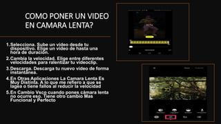 COMO PONER UN VIDEO
EN CAMARA LENTA?
1.Selecciona. Sube un vídeo desde tu
dispositivo. Elige un vídeo de hasta una
hora de duración.
2.Cambia la velocidad. Elige entre diferentes
velocidades para ralentizar tu videoclip.
3.Descarga. Descarga tu nuevo vídeo de forma
instantánea.
4.En Otras Aplicaciones La Camara Lenta Es
Muy Distinta. A lo que me refiero a que se
lagea o tiene fallos al reducir la velocidad
5.En Cambio Vsco cuando pones cámara lenta
no ocurre eso. Tiene otro cambio Mas
Funcional y Perfecto
•
 