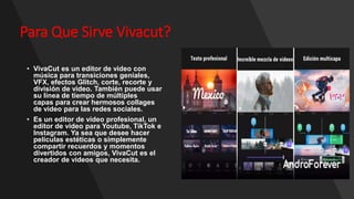 Para Que Sirve Vivacut?
• VivaCut es un editor de video con
música para transiciones geniales,
VFX, efectos Glitch, corte, recorte y
división de video. También puede usar
su línea de tiempo de múltiples
capas para crear hermosos collages
de video para las redes sociales.
• Es un editor de video profesional, un
editor de video para Youtube, TikTok e
Instagram. Ya sea que desee hacer
películas estéticas o simplemente
compartir recuerdos y momentos
divertidos con amigos, VivaCut es el
creador de videos que necesita.
•
 