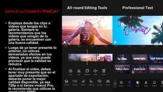 Como Es La Calidad En VivaCut?
• Empieza desde los clips o
videos que tengas en tu
galería. Siempre te
recomendamos que los
videos que vengan de tu
galería, se encuentren con
una buena calidad.
• Luego de ya tener presente lo
anterior, no utilices
demasiados efectos en tus
videos, ya que esto puede
provocar que la calidad se
reduzca.
• Al finalizar el video, debes
tener muy presente que en el
apartado de exportación,
deberás poner la mejor
calidad disponible, ya sea
720p o si tienes vivacut Pro,
te recomiendo que utilices la
 