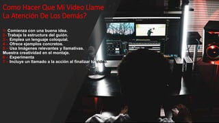 Como Hacer Que Mi Video Llame
La Atención De Los Demás?
1- Comienza con una buena idea.
2- Trabaja la estructura del guión.
3 – Emplea un lenguaje coloquial.
4 – Ofrece ejemplos concretos.
5 – Usa Imágenes relevantes y llamativas.
Muestra creatividad en el montaje.
6 – Experimenta
7 – Incluye un llamado a la acción al finalizar tu video.
 