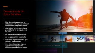 Desventajas de Un
Editor De Video
• Una desventajas es que si
utilizas un editor poco fiable el
computador se pondrá lento​
• si el editor es poco confiable
podrá llenar tu computadora
de virus.
• no trae una ayuda como tal.
• ​es un poco difícil instalarlo​
• si te sale algo mal tendrá que
volver a repetir todo.
• Otra desventaja es que algunas
Apps tienes que pagar una
mensualidad de editar tus videos
 