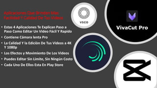 Aplicaciones Que Brindan Mas
Facilidad Y Calidad De Tus Videos
• Estas 4 Aplicaciones Te Explican Paso a
Paso Como Editar Un Video Fácil Y Rapido
• Contiene Cámara lenta Pro
• La Calidad Y la Ediciòn De Tus Videos a 4K
Y 1080p
• Los Efectos y Movimiento De Los Videos
• Puedes Editar Sin Limite, Sin Ningún Costo
• Cada Uno De Ellos Esta En Play Store
 
