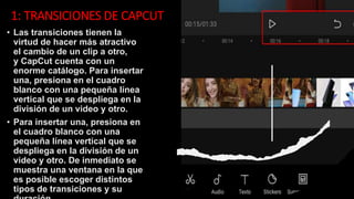 1: TRANSICIONES DE CAPCUT
• Las transiciones tienen la
virtud de hacer más atractivo
el cambio de un clip a otro,
y CapCut cuenta con un
enorme catálogo. Para insertar
una, presiona en el cuadro
blanco con una pequeña línea
vertical que se despliega en la
división de un video y otro.
• Para insertar una, presiona en
el cuadro blanco con una
pequeña línea vertical que se
despliega en la división de un
video y otro. De inmediato se
muestra una ventana en la que
es posible escoger distintos
tipos de transiciones y su
 