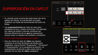 SUPERPOSICIÒN EN CAPCUT
• Sí, permite poner encima del video base otro de la
galería del celular, el cual también se puede
modificar con todas las herramientas del botón de
Editar.
• Las superposiciones de vídeo se usan para
establecer el tono y añadir emociones. Por ejemplo,
los videos de bodas a menudo contienen las
famosas filtraciones de luz que se superponen
porque crean un aspecto tan soñador y romántico.
• ¿Cómo hacer superposiciones en video?
• Haz clic sobre los clips de video que deseas
combinar en la línea de tiempo de edición para
resaltarlos. Usa la función "Superponer", "Componer"
o "Superposición" en tu programa de edición. La
superposición se llevará a cabo sobre toda la
duración de los clips de video resaltados.
 