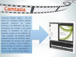 Camtasia Studio editor - En el
editor de Camtasia Studio puedes
importar archivos en varios
formatos a la biblioteca de clips y
ordenarlos por tiempo y por pista
usando el timeline, lo cual es
bastante común en los editores de
vídeo actuales. Se pueden añadir
superposiciones de distintos tipos,
incluyendo los ajustes que quiera
hacer el usuario, como cuándo y
cómo mostrar el cursor, o algunos
efectos de visión panorámica y
zoom, como el efecto Ken Burns.
 