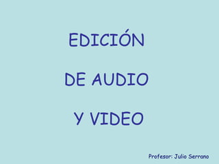 EDICIÓN
DE AUDIO
Y VIDEO
Profesor: Julio Serrano
 