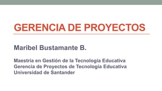 GERENCIA DE PROYECTOS
Maribel Bustamante B.
Maestría en Gestión de la Tecnología Educativa
Gerencia de Proyectos de Tecnología Educativa
Universidad de Santander
 