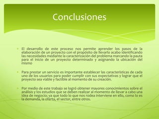 Conclusiones


El desarrollo de este proceso nos permite aprender los pasos de la elaboración de un
proyecto con el propósito de llevarlo acabo identificando las necesidades mediante la
caracterización del problema marcando la pauta para el inicio de un proyecto
determinado y asignando la ubicación del mismo.

Para prestar un servicio es importante establecer las características de cada uno de los
usuarios para poder cumplir con sus expectativas y lograr que el proyecto sea viable y
factible al momento de su creación.

El desarrollo del proyecto permite generar un servicio a la comunidad, mejorando las
condiciones de vida.

Por medio de este trabajo se logró obtener mayores conocimientos sobre el análisis y
los estudios que se deben realizar al momento de llevar a cabo una idea de negocio; ya
que todo lo que nos rodea interviene en ello, como lo es la demanda, la oferta, el
sector, entre otros.
 