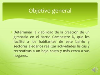 Objetivo general


Determinar la viabilidad de la creación de un
gimnasio en el barrio Campestre D, que les
facilite a los habitantes de este barrio y
sectores aledaños realizar actividades físicas y
recreativas a un bajo costo y más cerca a sus
hogares.
 