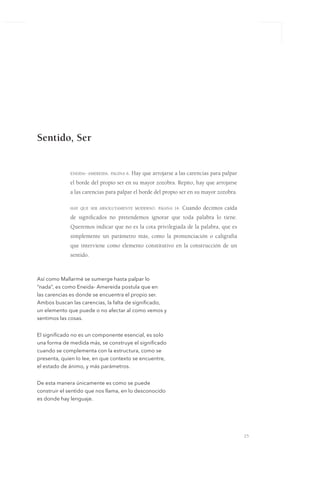 25
eneida- amereida. página 6. Hay que arrojarse a las carencias para palpar
el borde del propio ser en su mayor zozobra. Repito, hay que arrojarse
a las carencias para palpar el borde del propio ser en su mayor zozobra.
hay que ser absolutamente moderno. página 14. Cuando decimos caída
de significados no pretendemos ignorar que toda palabra lo tiene.
Queremos indicar que no es la cota privilegiada de la palabra, que es
simplemente un parámetro más, como la pronunciación o caligrafía
que interviene como elemento constitutivo en la construcción de un
sentido.
Así como Mallarmé se sumerge hasta palpar lo
“nada”, es como Eneida- Amereida postula que en
las carencias es donde se encuentra el propio ser.
Ambos buscan las carencias, la falta de significado,
un elemento que puede o no afectar al como vemos y
sentimos las cosas.
El significado no es un componente esencial, es solo
una forma de medida más, se construye el significado
cuando se complementa con la estructura, como se
presenta, quien lo lee, en que contexto se encuentre,
el estado de ánimo, y más parámetros.
De esta manera únicamente es como se puede
construir el sentido que nos llama, en lo desconocido
es donde hay lenguaje.
Sentido, Ser
 
