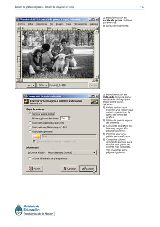 -11-Edición de gráficos digitales - Edición de imágenes en Gimp
La transformación en
escala de grises no tiene
parámetros.
Se aplica directamente.
La transformación en
indexado convoca a una
ventana de diálogo para
elegir entre varias
opciones.
1) Paleta optimizada.
Elige los 256 colores que
mejor representan la
gama de tonos del
gráfico.
2) Utiliza la paleta segura
de Internet.
3) Convierte el gráfico en
blanco y negro. Ver
página siguiente.
4) Permite usar una
paleta personalizada.
5) Compone colores
utilizando puntos, para
simular una gama de
colores más completa.
Ver muestras en la
página siguiente.
 