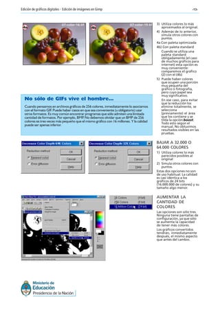 -13-Edición de gráficos digitales - Edición de imágenes en Gimp
4a 4b
BAJAR A 32.000 O
64.000 COLORES
1) Utiliza colores lo más
parecidos posibles al
original
2) Simula otros colores con
puntos.
Estas dos opciones no son
de uso habitual. La calidad
es casi idéntica a los
gráficos de 24 bits
(16.000.000 de colores) y su
tamaño algo menor.
No sólo de GIFs vive el hombre...
Cuando pensamos en archivos gráficos de 256 colores, inmediatamente lo asociamos
con el formato GIF. Puede haber casos en que sea conveniente (u obligatorio) usar
otros formatos. Es muy común encontrar programas que sólo admiten una limitada
cantidad de formatos. Por ejemplo, BMP. No debemos olvidar que un BMP de 256
colores es tres veces más pequeño que el mismo gráfico con 16 millones. Y la calidad
puede ser apenas inferior.
07-color-16.tif 07-color-19.tif 3) Utiliza colores lo más
aproximados al original.
4) Además de lo anterior,
simula otros colores con
puntos.
4a Con paleta optimizada
4b) Con paleta standard
Cuando se utiliza una
paleta standard
obligadamente (el caso
de muchos gráficos para
internet) esta opción es
muy conveniente:
comparemos el gráfico
(2) con el (4b)
5) Puede haber colores
que ocupen una porción
muy pequeña del
gráfico o fotografía,
pero cuyo papel sea
muy significativo.
En ese caso, para evitar
que la reducción los
elimine totalmente, se
selecciona
(previamente) el área
que los contiene y se
tilda la opción boost.
Todo esto según el
manual. No obtuvimos
resultados visibles en las
pruebas.
AUMENTAR LA
CANTIDAD DE
COLORES
Las opciones son sólo tres.
Ninguna tiene pantallas de
configuración, ya que sólo
se aumenta la capacidad
de tener más colores.
Los gráficos convertidos
tendrán, inmediatamente
después, el mismo aspecto
que antes del cambio.
 
