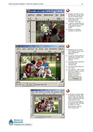 -4-Edición de gráficos digitales - Edición de imágenes en Gimp
4
5
1) Hacemos clic sobre la barra
del título de la imagen para
que sea la ventana activa.
2) Colocamos el cursor en el
vértice inferior del
rectángulo, hasta que...
3) ...aparece la doble flecha de
mover el punto para achicar
o agrandar la zona de
recorte.
4) Entonces, sí, podemos
completar la operación.
1) Observemos que la zona a
cortar aparece oscura, para
que la distingamos
fácilmente.
2) La zona de recorte puede ser
modificada o movida, para
ajustar el tamaño o
posición.
3) Los puntos de los vértices (A)
y (B) sirven para
redimensionar.
4) Los puntos de los vértices (C)
para mover.
5) Con doble clic sobre la zona
clara de la imagen, o con el
botón recortar de la
pantalla de control, se
produce el recorte.
A
B
1
2
3
2
C
C
6
1) La imagen se recortó, según
la dimensión indicada. Pero
aparece sobre una superficie
mayor, transparente (la zona
cuadriculada en gris).
Esto ocurre porque GIMP es
un programa muy orientado
al trabajo con capas.
Necesitaremos entonces
hacer un paso más.
1
 