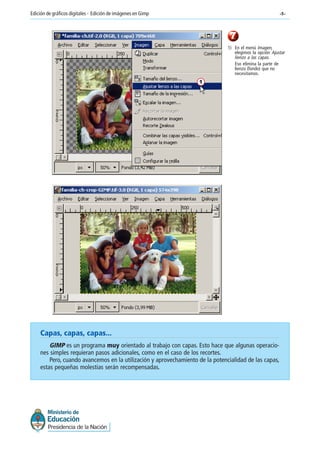-5-Edición de gráficos digitales - Edición de imágenes en Gimp
7
1) En el menú Imagen,
elegimos la opción Ajustar
lienzo a las capas.
Eso elimina la parte de
lienzo (fondo) que no
necesitamos.
1
Capas, capas, capas...
GIMP es un programa muy orientado al trabajo con capas. Esto hace que algunas operacio-
nes simples requieran pasos adicionales, como en el caso de los recortes.
Pero, cuando avancemos en la utilización y aprovechamiento de la potencialidad de las capas,
estas pequeñas molestias serán recompensadas.
 