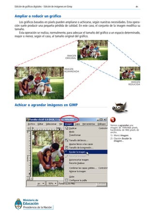 -8-Edición de gráficos digitales - Edición de imágenes en Gimp
Ampliar o reducir un gráfico
Los gráficos basados en pixels pueden ampliarse o achicarse, según nuestras necesidades. Esta opera-
ción suele producir una pequeña pérdida de calidad. En este caso, el conjunto de la imagen modifica su
tamaño.
Esta operación se realiza, normalmente, para adecuar el tamaño del gráfico a un espacio determinado,
mayor o menor, según el caso, al tamaño original del gráfico.
IMAGEN
ORIGINAL
IMAGEN
AGRANDADA
IMAGEN
REDUCIDA
Achicar o agrandar imágenes en GIMP
1
Vamos a agrandar una
imagen de 709x468 píxels,
haciéndola de 900 píxels de
ancho.
1) Menú Imagen.
2) Opción Escalar la
imagen...
 