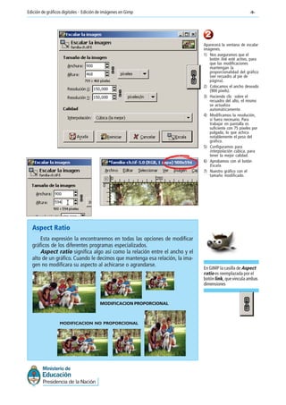 -9-Edición de gráficos digitales - Edición de imágenes en Gimp
Aspect Ratio
Esta expresión la encontraremos en todas las opciones de modificar
gráficos de los diferentes programas especializados.
Aspect ratio significa algo así como la relación entre el ancho y el
alto de un gráfico. Cuando le decimos que mantenga esa relación, la ima-
gen no modificara su aspecto al achicarse o agrandarse.
MODIFICACION PROPORCIONAL
MODIFICACION NO PROPORCIONAL
2
Aparecerá la ventana de escalar
imágenes.
1) Nos aseguramos que el
botón link esté activo, para
que las modificaciones
mantengan la
proporcionalidad del gráfico
(ver recuadro al pie de
página).
2) Colocamos el ancho deseado
(900 píxels).
3) Haciendo clic sobre el
recuadro del alto, el mismo
se actualiza
automáticamente.
4) Modificamos la resolución,
si fuera necesario. Para
trabajar en pantalla es
suficiente con 75 píxeles por
pulgada, lo que achica
notablemente el peso del
gráfico.
5) Configuramos para
interpolación cúbica, para
tener la mejor calidad.
6) Aprobamos con el botón
Escala.
7) Nuestro gráfico con el
tamaño modificado.
En GIMP la casilla de Aspect
ratio es reemplazada por el
botón link, que vincula ambas
dimensiones
 