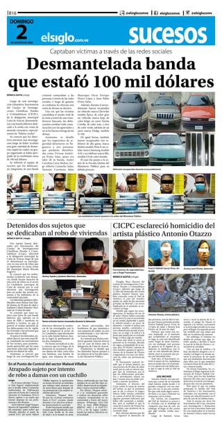 sucesoselsiglo.com.ve
B16
2DE AGOSTO DE 2020
DOMINGO
@elsiglocomve elsiglocomve @elsiglocomv
Captaban víctimas a través de las redes sociales
Desmantelada banda
que estafó 100 mil dólares
Vehículos recuperados durante el procedimiento
MÓNICA GOITIA | elsiglo
Luego de una investiga-
ción exhaustiva funcionarios
del Cuerpo de Investiga-
ciones Científicas, Penales
y Criminalísticas (CICPC),
de la delegación municipal
Caña de Azúcar, desmantela-
ron una banda delictiva dedi-
cada a la estafa con venta de
moneda extranjera, especial-
mente los “billetes verdes”.
Se conoció que los detec-
tives iniciaron una investiga-
ción luego de haber recibido
una gran cantidad de denun-
cias, según las cuales, un gru-
po organizado se había apro-
piado de la exorbitante suma
de 100 mil dólares.
Se informó al equipo de
sucesos, que los delincuen-
tes integrantes de esta banda
criminal contactaban a las
personas a través de las redes
sociales, y luego de ganarse
su confianza, les ofrecían una
venta de divisas en efectivo.
Una vez que las víctimas
cancelaban el monto total de
la venta a través de una trans-
ferencia bancaria, los delin-
cuentes cortaban toda comu-
nicación con los agraviados y
no se les hacían entrega de las
divisas.
Asimismo, se detalló
que los organismos de se-
guridad detuvieron en fla-
grancia a seis personas,
que quedaron identifica-
das como Viviana Andrei-
na Prieto Salas, quien era
líder de la banda; Andry
Carolina Carta Muñoz; Jor-
ge Alberto Camacho Salas;
Yasmina Coromoto Salas
Manrique; Oscar Enrique
Flores López y Juan Pablo
Prieto Salas.
Además, durante el proce-
dimiento fueron incautados
un vehículo marca Chevrolet
modelo Épica, de color gris;
un vehículo marca Jeep, de
color beige; un carro Toyota
Corolla, de color rojo, y otro
de color verde, además de un
carro marca Dodge, modelo
D-100.
De igual forma, también
fueron recuperados tres te-
léfonos de alta gama, marca
Redmi modelo Note 8; un ce-
lular marca Samsung modelo
A10, y un teléfono marca Blu,
modelo C6 de color dorado.
El caso fue puesto a la or-
den de la Fiscalía Quinta del
Ministerio Público para su
debido proceso.
Los estafadores fueron puestos a la orden del Ministerio Público
CICPC esclareció homicidio del
artista plástico Antonio Otazzo
Funcionarios de seguridad bus-
can a Ángel Fuenmayor
Francis Nathali García Vivas, de-
tenida
Jhonny José Fitcher, detenido
Antonio Otazzo, artista plástico
MÓNICA GOITIA | elsiglo
Douglas Rico, director del
Cuerpo de Investigaciones Cien-
tíficas, Penales y Criminalistica
(Cicpc), informó que luego de
15 días del homicidio del artista
plástico Antonio Otazzo, tam-
bién conocido como el Dalí de
América, el caso fue resuelto,
dando un saldo de dos personas
privadas de libertad y un tercer
implicado en el asesinato se en-
cuentra en fuga.
Detalló que según las inves-
tigaciones, la mañana de ese 16
de julio, Otazzo había conocido
a una joven la cual se encontraba
en un estado deplorable y quién
le solicitó ayuda y un poco de
alimento, y siendo el artista una
persona amable, carismática y
con voluntad para ayudar al pró-
jimo, no se negó y le indicó a la
joven que pasará por su vivienda
luego a retirar algo de comida.
Horas más tarde la joven se
presentó en la vivienda, ubicada
en cagua, acompañada de su pa-
reja, alias “El Fitcher”, además de
otro hombre, quienes se aprove-
charon de la bondad de Otazzo
e ingresaron a la casa con inten-
ción de robar sus pertenencias
de valor.
El funcionario policial de-
talló que el artista plástico era
una persona de 90 años de edad,
razón por la cual no ofreció nin-
gún tipo de resistencia, por lo
que los delincuentes procedie-
ron a amordazarlo, ataron sus
pies y manos para así poder pro-
ceder a sustraer sus bienes.
Asimismo, el director del
Cicpc aclaró la causa de muerte
del artista, ya que al momento
que se dio a conocer la trágica
noticia hubo mucha confusión
en cuanto al móvil del crimen, y
algunas personas indicaron que
había sido asesinado a puñala-
das, pero la realidad es que la
causa de la muerte de Otazzo fue
una asfixia, esto producto de su
avanzada edad.
Rico informó además que del
caso lograron la detención de
dos personas, una de ellas la mu-
jer que Otazzo pretendía ayudar,
Francis Nathali García Vivas, de
19 años de edad, y Jhonny José
Fitcher, de 26 años de edad.
Destacó, que existe una ter-
cera implicada en el asesinato
que actualmente se encuentra
en fuga, la cual está identificada
como Ángel de Jesús Fuenma-
yor, sin embargo, está persona
no aparece en el registro de ce-
dulación ni telefónicos, por lo
cual no está identificado plena-
mente, pero se presume que po-
sea una identidad falsa.
Ante esto, el funcionario so-
licitó el apoyo de los ciudadanos
para así poder dar con el parade-
ro y la captura de este delincuen-
te que le segó la vida al Dalí de
América.
LOS HECHOS
Antonio Otazzo era una per-
sona que a pesar de su avanzada
edad todavía estaba lucido y le
gustaba compartir con sus ami-
gos, por eso ya era una costum-
bre que cada tarde algún conoci-
do fuera a su casa a disfrutar un
momento con el artista.
Ese viernes, un compañero
del Dalí de América se acercó a
la vivienda con la finalidad de
compartir una taza de café, sin
embargo, al llegar se dio cuenta
que algo extraño estaba suce-
diendo.
Luego de llamarlo varias
veces y tocar la puerta de la vi-
vienda, el amigo de Otazzo al
ingresar a la misma y percatarse
si ocurría algo extraño en la casa,
pero al llegar a la segunda puerta
fue recibido por una mujer que
dijo ser la sobrina del maestro.
Sin embargo, el visitante no
dejaba de pensar que algo ex-
traño pasaba y decidió ir hasta
la casa de la hija de Otazzo y co-
mentarle lo sucedido.
Una vez que le notificó a la
hija, decidieron dirigirse a la vi-
vienda y al llegar a la misma no-
taron la presencia de un sujeto
que era totalmente desconocido
para ellos, por lo que asustados
corrieron hasta de la sede del Ci-
cpc a buscar ayuda.
De forma inmediata, las co-
misiones al llegar lograron la de-
tención de Francis Nathali Gar-
cía Vivas, pero los dos hombres
huyeron del sitio, por lo que los
detectives iniciaron una búsque-
da para dar con sus paraderos.
Pero para lo que no estaba
preparada la familia del Dalí
de América y los funcionarios
policiales, era encontrase con el
cuerpo sin vida del maestro en el
piso de una de las habitaciones.
Ante la escena tan atroz los
funcionarios del Cicpc iniciaron
una investigación y destacaron
que no van a descansar hasta que
los tres implicados en la muerte
de Antonio Otazzo estén tras las
rejas.
Detenidos dos sujetos que
se dedicaban al robo de viviendas
Jhonny Tejada y Iyadamir Martínez, detenidos
Varios artículos fueron incautados durante la detención
MÓNICA GOITIA | elsiglo
Dos sujetos fueron dete-
nidos por funcionarios del
Cuerpo de Investigaciones
Científicas, Penales y Crimi-
nalísticas (Cicpc), adscritoS
a la delegación municipal de
Caña de Azúcar, luego de que
se determinará su participa-
ción en una serie de robos que
se registraron en varias zonas
del municipio Mario Briceño
Iragorry.
Se conoció que los unifor-
mados recibieron una denun-
cia, donde hacían mención de
una serie de robos en el sector
La Candelaria, parroquia de
Caña de Azúcar, por lo cual
iniciaron una investigación
para así poder dar pronta res-
puesta a los habitantes de la
comunidad afectada.
Los detenidosquedaroniden-
tificados como Jhonny José Teja-
da Quiroz, de 30 años de edad, y
Iyadamir Calazal Martínez Alva-
rado, de 23 años de edad.
Se comentó que estos su-
jetos eran parte de una banda
delictiva que operaba en la
zona de MBI y mantenía en
zozobra a vecinos, ya que al
parecer el modus operandi de
los delincuentes era de vigilar
las viviendas y las personas que
hacían vida en ellas.
Al parecer los detenidos, pa-
saban días en una zona específi-
ca, estudiando los movimientos
de los vecinos, para posterior-
mente aprovechar que las casas
estuvieran solas para ingresar y
hurtar los objetos de valor.
Asimismo, se precisó que
luego de una investigación los
detectives ubicaron la residen-
cia de los investigados por lo
que se dirigieron al sector de
La Candelaria específicamente
en la calle Simón Bolívar, don-
de se logró la aprehensión de
los dos ciudadanos.
De forma extraoficial se dio
a conocer que en el lugar de la
detención se incautaron diver-
sos objetos de valor, entre ellos
una batidora, una bomba de
agua, una máquina de coser,
un horno microondas, dos
bombonas de gas doméstico,
una máquina de soldar, un aire
acondicionado y tres televiso-
res marca Samsung.
Se comentó que dichos arte-
factos guardan relación directa
con un caso de hurto ante la
delegación de Caña de Azúcar.
Finalmente, se detalló que
los detenidos fueron puestos a
las órdenes de la Fiscalía Quin-
ta del Ministerio Público.
En el Punto de Control del sector Malavé Villalba
Atrapado sujeto por intento
de robo a damas con un cuchillo
elsiglo
En el marco del plan “Guaca-
ra Está Segura”, implementado
por el alcalde, Johan Castañeda,
uniformados de PoliGuacara
adscritos al Punto de Control de
Atención al Ciudadano (P.A.C)
dieron captura a un sujeto que
intentó despojar de sus perte-
nencias a dos féminas.
AsíloinformóÁngelVázquez,
director de Seguridad Ciudadana
del municipio, quien indicó que
“oficiales adscritos al punto de
control P.A.C del sector Malavé
Villalba lograron la aprehensión
en tiempo récord de un individuo
que minutos antes amenazó con
un arma blanca para despojar de
sus pertenencias a las mujeres re-
sidentes del sector”.
Asimismo, Vásquez deta-
lló que las víctimas caminaron
hasta el P.A.C cercano, donde
abordan a los efectivos policia-
les denunciando lo ocurrido.
Elaltofuncionariodetalló,que
el sujeto quedó identificado como
Julio Cesar Sevilla de 26 años
de edad y se le incautó un arma
blanca conformada por una hoja
metálica de un solo filo (tipo cu-
chillo) desprovistadesuempuña-
dura y marca comercial visibles.
Por último, Vásquez exhor-
tó a la ciudadanía guacareña
a realizar sus denuncias sobre
cualquier irregularidad en su
comunidad a través del nuevo
número WhatsApp 0412-250
7812, la línea (0800-Poligua)
0800765 4482 y el 0245-571
2773, a fin de seguir comba-
tiendo los índices delictivos en
la localidad.
 