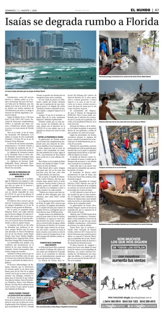 elsiglo.com.ve EL MUNDO  | A7DOMINGO | 2 | AGOSTO | 2020
Isaías se degrada rumbo a Florida
EFE
Inundaciones, cortes del servicio
eléctrico y árboles caídos es el ba-
lance provisional del paso del hura-
cán Isaías por las Bahamas, que este
sábado tocó tierra al norte de la isla
de Andros con vientos máximos de
130 kilómetros por hora y se dirige al
Estrecho de Florida degradado a tor-
menta tropical.
Según el boletín de las 17.00 hora
local (21.00 GMT) del Centro Na-
cional de Huracanes estadounidense
(NHC), se esperaba que Isaías vol-
viera a fortalecerse anoche mientras
se acerca a la costa sureste de Florida
(EEUU).
Ayer en la tarde, el ojo de Isaías
fue localizado 185 kilómetros (115
millas) al sureste de Fort Lauderdale
(Florida) y 155 km (95 m) al sur de
Freeport (Gran Bahama).
La fuerza de sus vientos sostenidos
disminuyeron a 110 km/h (70m/h) y
la velocidad de traslación fue de 17
km/h (10 m/h) en dirección noroeste.
La vigilancia de tormenta tropical
se ha extendido hacia el norte, des-
de Altamaha Sound (Georgia) hasta
South Santee River (Carolina del Sur).
La vigilancia de huracán desde
Hallandale Beach (Broward, Flori-
da) hasta el sur de Boca Ratón (Palm
Beach) fue cancelada.
MÁS DE 50 PERSONAS EN
ALBERGUES DE ISLA DE
BAHAMAS
Este sistema pasa por el archipié-
lago de Bahamas con categoría 1 solo
11 meses después del huracán Dorian,
que dejó un rastro de 70 muertos y
daños multimillonarios.
Bahamas además recibe a Isaías
con un rebrote imparable de casos
de COVID-19, que en las últimas 24
horas ha registrado más de 60 nuevos
contagios.
El Gobierno dio a conocer que un
total de 53 personas buscaron cobijo
en refugios habilitados en la isla de
Andros, la más grande de Bahamas.
Por su parte, la compañía estatal
Bahamas Power and Light informó
que las fuertes ráfagas y la caída de ár-
boles sobre postes de la luz provoca-
ron interrupciones en el servicio eléc-
trico en la isla de Nueva Providencia,
donde se ubica la capital, Nassau.
La empresa eléctrica no dio cifras
de abonados que perdieron el ser-
vicio, aunque destacó que las áreas
más afectadas en Nueva Providencia
son las de Sea Breeze, South Beach
Estates, Sans Souci, Skyline Heights,
Sandford Drive, Imperial Park, Grove
West Bay, Orange Hill y Eastern Road.
Las autoridades han pedido a los
residentes que permanezcan en el
interior de sus casas mientras expe-
rimenten vientos huracanados, pues
existen riesgos de tornados.
También la Policía anunció que no
tolerará actos de pillaje como los que
se vivieron tras el paso de Dorian, por
lo que se reforzarán las labores de vi-
gilancia.
El Servicio Meteorológico de Ba-
hamas informó que la advertencia
de huracán quedó ya sin efecto para
buena parte de las islas de la región
central, con lo que se suma así al área
suroeste. Sin embargo, continúa vi-
gente para el noroeste, lo que incluye
a las islas de Andros, Nueva Providen-
cia, Eleuthera, Abaco, Gran Bahama,
Bimini y las Islas Berry, además de los
cayos vecinos, lo que supone la parte
más habitada de Bahamas.
ISAÍAS PODRÍA“PEINAR”
LA COSTA ESTE DE FLORIDA
En Florida, donde se prevé que en
horas de la mañana de hoy el meteoro
peine la costa este en dirección norte,
el gobernador, Ron DeSantis, anunció
que el presidente de EE.UU., Donald
Trump, ya aprobó una declaración de
emergencia para varios condados.
En una rueda de prensa en Talla-
hassee, capital del estado, DeSantis
dijo que la aprobación de una emer-
gencia previa a la llegada del ciclón
“ayudará al estado a responder de ma-
nera rápida a cualquier impacto de la
tormenta”
Aunque “el ojo de la tormenta se
quede fuera de la costa, tendremos
impactos”, adelantó el gobernador.
DeSantis señaló que no está pre-
visto evacuar los hospitales del su-
reste, donde está el epicentro de la
COVID-19 en este estado, que es el
segundo en número de casos en todo
EE.UU.
ENTRE LA PANDEMIA E ISAÍAS
El gobernador de Florida reiteró
que el estado está completamente pre-
parado para una situación de emer-
gencia añadida a la de la pandemia.
Isaías impactará más al norte de
Miami y Fort Lauderdale, las ciuda-
des más pobladas de la zona, según el
NHC, concretamente de Boca Ratón
hacia arriba de la costa atlántica flo-
ridana.
Boca Ratón, en el condado de Palm
Beach, está situada 45 millas (73 kiló-
metros) al norte de Miami.
Palm Beach abrió cuatro refugios
para gente que vive en las casas más
precarias cerca del mar, entre ellos
uno para familia con mascotas.
Por su parte, el alcalde de Miami-
Dade, Carlos Giménez, dijo hoy que,
aunque Isaías apunta hacia el norte,
se esperan “fuertes vientos y lluvia en
algunas partes del condado”, por lo
que exhortó a la ciudadanía a tener a
mano comida y un radio portátil.
“Todavía no creemos que haya ne-
cesidad de abrir albergues para esta
tormenta, pero están listos”, señaló
Giménez.
La compañía de electricidad Flori-
da Power & Light (FPL) anunció que
ya movilizó 16 brigadas procedentes
de 15 estados del país para reparar el
tendido eléctrico, contingentes que en
total abarcan unas 10.000 personas.
Aunque Isaías se ha debilitado des-
pués de pasar sobre la isla de Andros,
en Bahamas, se espera un cierto for-
talecimiento esta noche, cuando el ci-
clón se moverá sobre las aguas cálidas
del Estrecho de Florida y la Corriente
del Golfo. Isaías volverá ser un hura-
cán esta noche y seguirá así hasta el
lunes y martes, cuyo centro se moverá
desde la costa de Georgia hacia el sur
de los estados del Atlántico medio, in-
dicó el NHC.
PUERTO RICO CONFIRMA
UNA MUERTE
La Policía de Puerto Rico confirmó
este sábado el hallazgo del cadáver de
una mujer que desapareció el pasado
jueves al ser arrastrado su vehículo
por un desbordamiento causado por
el paso del ahora huracán Isaías.
La Policía de Puerto Rico in-
formó del hallazgo del cadáver de
Marisol Morales, de 51 años, quien
salió a realizar gestiones y nunca
regresó a su casa, lo que la con-
vierte en la única víctima mortal a
causa del pasó de Isaías por la isla
como tormenta tropical.
El comisionado del Negocia-
do para el Manejo de Emergencias
(NMEAD), Nino Correa, había con-
firmado que el vehículo fue arrastra-
do por la crecida de la quebrada Cal-
vache, en la localidad de Rincón, en el
oeste de la isla.
Personal de Policía y de la Defen-
sa Civil había localizado el automóvil
dentro de una quebrada, a orillas de
una carretera, sin rastro de la mujer.
Según las autoridades, los hechos
ocurrieron durante la mañana del
jueves, cuando el automóvil fue arras-
trado por un desbordamiento por en-
cima de un puente.
Mientras las autoridades iniciaron
la búsqueda por toda la quebrada para
intentar dar con la mujer se siguieron
registrando fuertes lluvias, lo que difi-
cultó las labores de rescate.
El alcalde de Rincón, Carlos Ló-
pez, lamentó el suceso y resaltó que la
desaparecida pertenece a una familia
muy conocida en su municipio.
López dijo que es un suceso muy
triste para la comunidad, que aprecia-
ba mucho a la mujer.
El municipio de Rincón sufrió
inundaciones al paso de Isaías, que
lo hizo por Puerto Rico todavía como
tormenta tropical.
La estatal Autoridad de Energía
Eléctrica (AEE) informó ayer que el
94 % de los abonados de la compañía
ya cuentan con servicio tras los daños
provocados por el paso de Isaías.
La AEE informó a través de las re-
des sociales de que en estos momen-
tos 274 brigadas están trabajando en
labores de reparaciones, para atender
todas las averías ya reportadas por los
clientes de la compañía estatal.
La gobernadora de Puerto Rico,
Wanda Vázquez, mostró el viernes su
insatisfacción por la respuesta de la
AEE al paso de Isaías.
Además, unos 170.000 clientes de la
Autoridad de Acueductos y Alcantari-
llados (AAA) perdieron el servicio de
agua potable, a lo que hay que sumar
múltiples inundaciones, corrimientos
de terrenos y la caída de árboles.
Puerto Rico, que es territorio y
Estado Libre Asociado de Estados
Unidos, sufrió en 2017 el paso de tres
fuertes huracanes que causaron graves
daños, en especial el huracán María,
que en septiembre de ese año “destro-
zó” la isla, dejando miles de muertos y
devastando las infraestructuras.
El ahora huracán de categoría 1
Isaías tocó tierra este sábado al norte
la isla de Andros, en el archipiélago de
Bahamas, con vientos máximos sos-
tenidos de 130 kilómetros por hora,
algo más débiles, y se espera que lle-
gue a la costa este de Florida (EE.UU.)
hoy en la mañana.
Un fuerte oleaje afectaba ayer las playas de Miami Beach
Personal protege la fachada de un comercio de Ocean Drive, Miami Beach
Bañistas disfrutan de las olas antes del cierre de la playa en Miami
Compras nerviosas en el sur de Florida
Residentes sacan los muebles dañados por la inundación en santo Domingo
Una casa destruida en Hato Mayor, República Dominicana
 