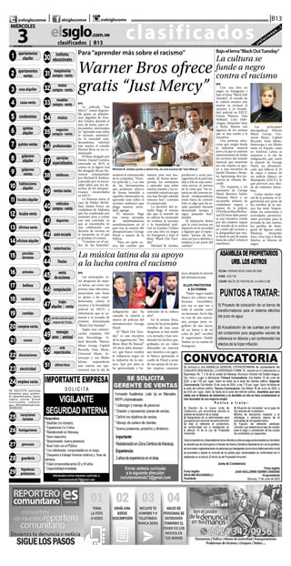 CLASIFICADOS | INFORMACIÓN  | 11elsiglo.com.veMIÉRCOLES | 3 | JUNIO | 2020
clasificados...el matutino de los valles de Aragua ¡solucionan...!
elsiglo.com.ve
3DE JUNIO DE 2020
MIÉRCOLES
|B13| |@elsiglocomve elsiglocomve @elsiglocomv
clasificados | B13
@ T I T U LO = 0 0 0 1
01-APARTAMENTOS AL-
QUILER
@ T I T U LO = 0 0 02
0 2-A PA RTA M E N TO S
VENTA
@TITULO = 0003 03-CA-
SAS ALQUILER
@ T I T U LO = 0 0 0 4
04-CASAS VENTA
@ T I T U LO = 0 0 0 5
05-CONDOMINIOS
@ T I T U LO = 0 0 0 6
06-QUINTAS ALQUILER
@ T I T U LO = 0 0 07
07-QUINTAS VENTAS
@ T I T U LO = 0 0 0 8
08-GALPONES ALQUILER
@ T I T U LO = 0 0 0 9
09-GALPONES VENTA
@TITULO = 0010 10-HA-
BITACIONES ALQUILER
@TITULO = 0011 11-LO-
CALES ALQUILER
@TITULO = 0012 12-LO-
CALES VENTA
@TITULO = 0013 13-OFI-
CINAS VENTA
@TITULO = 0014 14-OFI-
CINAS ALQUILER
@ T I T U LO = 0 0 1 5
15-PARCELAS & TERRE-
NOS
@TITULO = 0016 16-ANI-
MALES
@TITULO = 0017 17-BE-
LLEZA
@TITULO = 0018 18-CE-
RAMICAS
@TITULO = 0019 19-CO-
MIDAS
@ T I T U LO = 0 02 0
20-COMPRAS VARIAS
@ T I T U LO = 0 0 2 1
21-CURSOS
@TITULO = 0022 22-DE-
CORACIONES
@ T I T U LO = 0 023
23-ELECTRICIDAD
@ T I T U LO = 0 024
24-EMPLEOS VARIOS
SE SOLICITA personal
femenino para asisten-
te administrativo, barra,
cajera, cocina. Enviar
curriculum, cafeara-
gua_2014@hotmail.com.
36083401
@TITULO = 0025 25-VA-
CACIONES/TURISMO
@TITULO = 0026 26-FU-
MIGACIONES
@ T I T U LO = 0 027
27-GIMNASIA
@ T I T U LO = 0 028
28-GUARDERIA
@TITULO = 0029 29-HI-
POTECAS & PRESTAMOS
@ T I T U LO = 0 03 0
30-INSTITUTOS EDUCA-
CIONAL
@TITULO = 0031 31-MA-
QUINARIAS COMPRA
VEN
@ T I T U LO = 0 03 2
32-MOTOS COMPRA-
VENTA
@ T I T U LO = 0 033
33-MUEBLES COMPRA-
VENTA
@ T I T U LO = 0 03 4
34-MUSICA
@TITULO = 0035 35-NE-
GOCIOS COMPRA VENTA
@ T I T U LO = 0 03 6
36-PROFESIONALES
@ T I T U LO = 0 037
37-SERVICIOS ESPECIA-
LIZAD
@TITULO = 0038 38-TE-
LEFONOS
@ T I T U LO = 0 039
39-VENTAS VARIAS
@ T I T U LO = 0 0 4 0
40-VEHICULOS COMPRA
VENTA
@TITULO = 0041 41-DE-
PORTES
@TITULO = 0042 42-AU-
TOESCUELAS
@TITULO = 0043 43-VE-
TERINARIOS
@ T I T U LO = 0 0 4 4
44-FIESTAS
@ T I T U LO = 0 0 45
45-VENTA DE ACCIONES
@ T I T U LO = 0 0 4 6
46-COMPUTACION
@ T I T U LO = 0 0 47
47-TRAJES ALQUILER Y
VENT
@TITULO = 0048 48-
SOLO PARA ADULTOS
@ T I T U LO = 0 0 49
49-MENSAJES AMOR Y
AMISTA
@TITULO = 0050 50-
ARTE Y ESPECTACULOS
@TITULO = 0051 51-UL-
TIMA HORA
1 apartamentos
alquiler
2 apartamentos
ventas
3 casaalquiler
11 localesalquiler
4 casasventa
21 cursos
18 cerámicas
19 comidas
20 comprasvarias
16 animales
17 belleza
7 quintasventas
8 galpones
alquiler
5 condominios
6 quintas
alquiler
9 galpones
ventas
10 habitaciones
alquiler
12 localesventa
13 oficinasventa
14 oficinasalquiler
15 parcelas
terrenos
22 decoraciones
23 electricidad
24 empleosvarios
43 veterinarios
44 fiestas
40 vehículos
compra-venta
41 deportes
42 autoescuela
45 venta
deacciones
48servicioexclusivopara
mayoresde18años
47 trajes
alquiler | venta
46 computación
49 mensajes
amor | amistad
50 arte
espectáculos
51 últimahora
25 vacaciones
turismo
26 fumigaciones
27 gimnasia
35 negocios
compra-venta
32
motos
compra-venta
34 música
33
muebles
compra-venta
31
maquinarias
compra-venta
36 profesionales
37
servicios
especializados
38 teléfonos
39 ventasvarias
28 guardería
29
hipotecas
préstamos
30
institutos
educacionales
Para“aprender más sobre el racismo”
Warner Bros ofrece
gratis “Just Mercy”
Michael B. Jordan junto a Jaime Fox, en una escena de“Just Mercy”
EFE
La película “Just
Mercy” estará disponi-
ble gratis en platafor-
mas digitales de Esta-
dos Unidos, durante el
mes de junio, para es-
pectadores interesados
en “aprender más sobre
el racismo sistémico”
en la sociedad esta-
dounidense, informó
este martes el estudio
Warner Bros. en un co-
municado.
El filme dirigido por
Destin Daniel Cretton,
estrenado en 2019, se
centra en la figura real
del abogado Bryan Ste-
venson (interpretado
por Michael B. Jordan),
conocido por su incan-
sable labor por los de-
rechos de los afroame-
ricanos encarcelados
en EEUU.
La historia narra el
caso de Walter McMi-
llian (Jamie Foxx), un
ciudadano de Alabama
que fue condenado por
asesinato pese a contar
con una coartada, ya
que se encontraba en
una celebración con
decenas de vecinos en
el momento en el que
se produjo el crimen.
“Creemos en el po-
der de las historias”,
sostiene el comunicado
de la compañía. “Nues-
tra película (...) es una
de las herramientas
que podemos ofrecer
de forma humilde a
aquellos interesados en
aprender más sobre el
racismo sistémico que
plaga nuestra socie-
dad”, agrega.
El anuncio llega
tras varias jornadas
de multitudinarias
manifestaciones en el
país tras la muerte del
afroamericano George
Floyd a manos de la
Policía.
“Para ser parte ac-
tiva del cambio que
nuestro país está bus-
cando de forma deses-
perada, los animamos
a aprender más sobre
nuestro pasado y las in-
contables injusticias que
nos han llevado adonde
estamos hoy”, continúa
el comunicado.
La decisión del es-
tudio llega el mismo
día que el mundo de
la cultura ha mostrado
su rechazo al racismo
y la brutalidad poli-
cial en Estados Unidos
con una foto en negro
en Instagram y bajo el
lema “Black Out Tues-
day”.
Michael B. Jordan,
productor y actor pro-
tagonista de la película,
dijo a Efe en una entre-
vista previa al estreno
de la cinta que “las in-
justicias del sistema ju-
dicial estadounidense
están fuera de control.
Esto es algo que ha es-
tado pasando durante
demasiado tiempo y
sigue pasando hoy”,
añadió.
El intérprete deseó
que la cinta tuviese un
impacto en la sociedad
y lograse que el espec-
tador “piense de ma-
nera un poco distinta y
empiece a ser parte del
cambio”.
Bajoellema“BlackOutTuesday”
La cultura se
funde a negro
contra el racismo
EFE
Con una foto en
negro en Instagram y
bajo el lema “Black Out
Tuesday”, el mundo de
la cultura mostró este
martes su rechazo al
racismo y la brutali-
dad policial en EEUU
Emma Watson, Tom
Holland, Cara Dele-
vingne, Alejandro Sanz
o Ricky Martin son
algunos de los artistas
que se han unido a la
iniciativa.
Una protesta silen-
ciosa que surgió desde
la industria musical
pero a la que se unieron
representantes de todos
los sectores del mundo
musical, que muestran
así este martes su apo-
yo a una iniciativa de
Jamila Thomas y Brian-
na Agyemang, dos eje-
cutivas de Atlantic Re-
cords.
“En respuesta a los
asesinatos de George
Floyd, Breonna Taylor,
Ahmaud Abery y un
incontable número de
ciudadanos negros a
manos de la policía,
#TheShowMustBePau-
sed (El show debe parar)
es una iniciativa creada
por dos mujeres negras
del mundo de la música
en contra del racismo y
la desigualdad que exis-
te desde la sala de juntas
hasta las calles”, señala el
manifiesto.
Las principales
discográficas Warner
Music Group, Uni-
versal Music, Capitol
Records, Sony Music,
Interscope y sus filiales
tanto en España como
en América Latina se
sumaron a la ola de
indignación que causó
la muerte de George
Floyd, un afroameri-
cano que falleció el 25
de mayo a manos de
un policía blanco en
Mineápolis (EEUU), lo
que provocó una olea-
da de violentos distur-
bios.
Como núcleo origi-
nal de la protesta, el se-
guimiento por parte de
las estrellas de la mú-
sica fue total. Suspen-
didas las entrevistas y
actividades promocio-
nales previstas para la
jornada de este martes,
los perfiles de Insta-
gram de figuras como
Rihanna, Alejandro
Sanz, Dua Lipa o Ricky
Martin, se tiñeron de
negro.
La música latina da su apoyo
a la lucha contra el racismo
EFE
Las principales ca-
sas disqueras de músi-
ca latina, así como sus
artistas más relevantes,
anunciaron este lunes
su apoyo a las mani-
festaciones contra el
racismo y la brutalidad
policial en EEUU e
informaron que se su-
marán a la jornada de
protesta denominada
“Black Out Tuesday”.
Según una comuni-
cación conjunta, Def
Jam Recordings, Is-
land Records, Warner
Music Group, Capitol
Records, Sony Music,
Universal Music, In-
terscope y sus filiales
latinas suspenderán
este martes sus ope-
raciones tras la ola de
indignación que ha
causado la muerte a
manos de policías del
afroamericano George
Floyd.
El “Black Out Tues-
day” es una iniciativa
de la organización “The
Show Must Be Paused”
(El show debe detener-
se), que busca resaltar
la influencia negra en
la industria de la mú-
sica, “que por años se
ha aprovechado y be-
neficiado de la cultura
afro”.
En la misma línea,
varias de las principales
estrellas de esas casas
disqueras se han unido
a la jornada y han con-
denado los hechos que,
grabados en un vídeo
difundido en internet
que muestra a un agen-
te blanco apretando el
cuello de Floyd a pesar
de sus quejas de no po-
der respirar, causaron
poco después la muerte
del afroamericano.
ELLOS PROTESTAN
A SU FORMA
“Padre negro madre
blanca los colores más
bacanos (increíbles),
por eso es que veo a
todo el mundo como
un hermano. Así lo dije
en una de mis cancio-
nes, porque estoy or-
gulloso de mis raíces,
de ser latino y de mi
color de piel”, escribió
el reguetonero Daddy
Yankee en su cuenta de
Instagram.
 