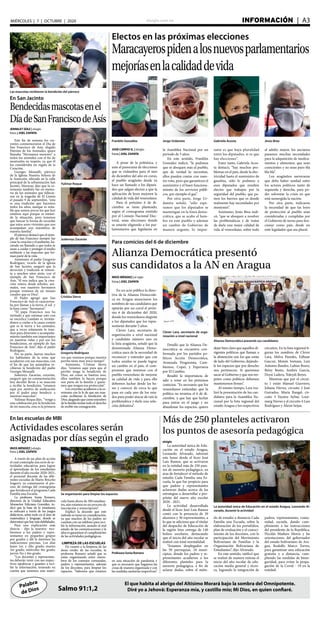 elsiglo.com.ve INFORMACIÓN  | A3MIÉRCOLES | 7 | OCTUBRE | 2020
Palabra
de Dios
El que habita al abrigo del Altísimo Morará bajo la sombra del Omnipotente.
Diré yo a Jehová: Esperanza mía, y castillo mío; Mi Dios, en quien confiaré.Salmo 91:1,2
JOSÉ CARPIO G. | elsiglo
fotos | JOEL ZAPATA
A pesar de la polémica, y
ante el panorama de elecciones
que se vislumbra para el mes
de diciembre del año en curso,
el pueblo aragüeño desde ya
hace un llamado a los diputa-
dos que salgan electos a que la
aplicación de leyes mejoren la
calidad de vida del venezolano.
Para el próximo 6 de di-
ciembre se tiene planteado,
según el cronograma emitido
por el Consejo Nacional Elec-
toral, unas elecciones donde
se estarán eligiendo a los par-
lamentarios que legislarán en
la Asamblea Nacional por un
periodo de 5 años.
En este sentido, Franklin
González indicó, “le pedimos
que se aboquen más al pueblo,
que de verdad lo necesitan,
ellos pueden contar con nues-
tro voto, pero que garanticen el
suministro y el buen funciona-
miento de los servicios públi-
cos, por ejemplo el gas”.
Por otra parte, Jorge Ur-
daneta señaló, “sólo espe-
ramos que los diputados se
mantengan en la línea demo-
crática, que se acabe el ham-
bre en este pueblo y además
un cambio de Gobierno de
manera urgente, lo impor-
tante es que haya pluralidad
entre los diputados, si es que
hay elecciones”.
Entre tanto, Gabriela Acos-
ta destacó, “hay muchos pro-
blemas en el país, desde la elec-
tricidad hasta el suministro de
gasolina, sólo le pedimos a
esos diputados que resulten
electos que trabajen por la
seguridad del pueblo, que pa-
teen los barrios que es donde
realmente hay necesidades por
montones”.
Asimismo, Jesús Brea indi-
có, “que se aboquen a resolver
las problemáticas y de tratar
de darle una mejor calidad de
vida al venezolano, sobre todo
al adulto mayor, los ancianos
pasamos muchas necesidades
para la adquisición de medica-
mentos y alimentos, que sean
conscientes y no sean puro bla
bla bla”.
Los aragüeños aseveraron
que debe haber unidad entre
los actores políticos tanto de
izquierda y derecha, para po-
der solventar la crisis en que
está sumergida la nación.
Por otra parte, indicaron
la necesidad de que las leyes
de protección al pueblo sean
consideradas y cumplidas por
el Gobierno de turno para fun-
cionar como país, desde un
ente legislador que sea plural.
Maracayerospidenalosnuevosparlamentarios
mejoríasenlacalidaddevida
Electos en las próximas elecciones
Franklin González Jorge Urdaneta Gabriela Acosta Jesús Brea
Las mascotas recibieron la bendición del párroco
En San Jacinto
Bendecidasmascotasenel
DíadeSanFranciscodeAsís
Yulimar Roque
Judennys Zacarías
Cristina Sierra
Gregorio Rodríguez
JENNILET DÍAZ | elsiglo
fotos | JOEL ZAPATA
Este fin de semana los cre-
yentes conmemoraron el Día de
San Francisco de Asís, elegido
Patrono de los Animales, quien
llamaba “Hermanos menores” a
todos los animales con el fin de
mostrarles su respeto, ya que él
los consideraba un regalo de la
Creación.
Georges Mousalli, párroco
de la Iglesia Nuestra Señora de
la Asunción, ubicada en la calle
principal de la urbanización San
Jacinto, Maracay, dijo que la ce-
remonia también fue en memo-
ria de los animales que fallecie-
ron en la tragedia de El Limón
el pasado 9 de septiembre, “esta
es una tradición que hacemos
todos los años, aunque es nota-
ble que somos pocos los que hoy
estamos aquí porque se entien-
de la situación, pero tenemos
que buscar la forma de recordar
que estos seres vivientes que nos
acompañan son miembros de
nuestra familia”.
Elpárrocodestacóqueelejem-
plo de San Francisco siempre fue
crear la creación y el ambiente, ha-
ciendo un llamado a que todos se
unan a cuidar y proteger el medio
ambiente y las mascotas que for-
man parte de la vida.
Asimismo, el padre Gregorio
Rodríguez, vicario de la iglesia
de San Jacinto, aseguró que la
devoción y tradición se remon-
ta a muchos años atrás, con el
ejemplo de San Francisco de
Asís, “él nos indica que la crea-
ción entera desde árboles, ani-
males, son nuestros hermanos
porque venimos de un mismo
creador que es Dios”.
El Padre agregó que San
Francisco de Asís se caracteriza-
ba por llamar a la tierra, el sol y
la luna como “hermanos”.
“El papa Francisco nos ha
invitado a que retomar esto con
su encíclica Laudato si, invitán-
donos a cuidar a la causa común
que es la tierra y los animales,
que a veces solamente lo tene-
mos para diversión o acompaña-
miento también son importantes
en nuestras vidas y por eso los
bendecimos, en ejemplo de San
Francisco de Asís”, dijo el padre
Rodríguez.
Por su parte, fueron muchos
los habitantes de la zona que
acudieron con sus mascotas, con
el fin de que los animalitos re-
cibieran la bendición del padre
Georges Mousalli.
Judennys Zacarías, creyente,
aseguró que en conmemoración
hoy decidió llevar a su mascota
a recibir la bendición, “estamos
aquí por motivo de unificación
por el padre para bendecir a
nuestras mascotas”.
Yulimar Roque dijo, “vengo a
esta celebración por la bendición
de mi mascota, esta es la primera
IRIOS MÉNDEZ | el siglo
fotos | JOEL ZAPATA
En un acto público la direc-
tiva de la Alianza Democráti-
ca en Aragua anunciaron los
nombres de sus candidatos que
optarán por un curul el próxi-
mo 6 de diciembre del 2020,
donde los venezolanos elegirán
a los diputados que los repre-
sentarán durante 5 años.
Clever Lara, secretario de
organización a nivel nacional
y candidato número uno en
la lista aragüeña, señaló que la
denominada Alianza Demo-
crática nace de la necesidad de
reconocer y entender que con
todos unidos se puede lograr
un cambio en el país, el com-
promiso que tenemos con el
pueblo venezolano de mejorar
su calidad de vida y para ello
debemos luchar desde las ba-
ses y conocer de cerca lo que
pasa en cada uno de los esta-
dos para poder atacar de raíz la
problemática y darle una solu-
ción definitiva”.
Detalló que la Alianza De-
mocrática se encuentra con-
formada por los partidos po-
líticos Acción Democrática,
Avanzada Progresista, Cam-
biemos, Copei, y Esperanza
por El Cambio.
Resaltó la importancia de
salir a votar en los próximos
comicios. “Es necesario que los
venezolanos entiendan que la
política no termina el 6 de di-
ciembre, y que hay que luchar
para entrar en el juego y no
abandonar los espacios, quiero
dejar bien claro que aquellos di-
rigentes políticos que llaman a
la abstención son los que están
de lado del Gobierno, dejándo-
le los espacios que por derecho
nos pertenecen. Si queremos
sacar al Gobierno y que nos res-
peten como políticos debemos
mantenernos firmes”.
Al mismo tiempo, Lara rea-
lizó la presentación de los can-
didatos para la Asamblea Na-
cional por la lista regional del
estado Aragua y los respectivos
circuitos. En la lista regional fi-
guran los nombres de Clever
Lara, Melva Paredes, Edhuar
Gascue, Moisés Somaza, Luis
Antonio Bandre, Lubias Bravo,
Betsy Busto, Andrés García,
Deysi Ladera, Yoleydi Reyes.
Mientras que por el circui-
to 1 están Manuel Guerrero,
Johana Nieves, circuito 2 José
Guirados, María Rangel, cir-
cuito 3 Yayaira Aybar, Lour-
marg Nieves y el circuito 4 Luis
Rodríguez y Alexis Seijas.
Para comicios del 6 de diciembre
Alianza Democrática presentó
sus candidatos a la AN en Aragua
Clever Lara, secretario de orga-
nización a nivel nacional
Alianza Democrática presentó sus candidatos
elsiglo
La autoridad única de Edu-
cación en el estado Aragua,
Leonardo Alvarado, informó
este lunes desde el liceo José
Luis Ramos, que se activaron
en la entidad más de 250 pun-
tos de asesoría pedagógica, en
aras de fortalecer el método de
estudio Cada Familia una Es-
cuela, lo que fue propicio para
que padres y representantes
aclararan dudas acerca de las
estrategias a desarrollar a pro-
pósito del nuevo año escolar
2020 - 2021.
La actividad desarrollada
desde el liceo José Luis Ramos
contó con la presencia de 30
alumnos y 30 representantes, a
lo que se adiciona que el titular
del despacho de Educación de
la región hizo entrega de 140
bolsos escolares, destacando
que el inicio del año escolar se
realizó con total normalidad.
“Estamos desplegados en
las 50 parroquias, 18 muni-
cipios, donde los padres y re-
presentantes acudieron a los
diferentes planteles para la
asesoría pedagógica, a fin de
aclarar dudas, sobre el méto-
do de estudio a distancia Cada
Familia una Escuela, sobre la
elaboración de los portafolios,
plan de evaluación y el conoci-
miento de los docentes, con la
participación del Movimiento
Bolivariano de Familias y la
Organización Bolivariana de
Estudiantes”, dijo Alvarado.
En este sentido, ratificó que
se realizó de manera exitosa el
inicio del año escolar de edu-
cación media general y técni-
ca, logrando la integración de
padres, representantes, comu-
nidad, escuela, dando cum-
plimiento a las instrucciones
del presidente de la República,
Nicolás Maduro Moros y las
orientaciones del gobernador
del estado bolivariano de Ara-
gua, Rodolfo Marco Torres,
para garantizar una educación
gratuita y a distancia, cum-
pliendo las medidas de biose-
guridad, para evitar la propa-
gación de la Covid - 19 en la
entidad.
vez que venimos porque nuestra
perrita tiene muy poco tiempo”.
Asimismo, Cristina Sierra
dijo, “estamos aquí para que el
perrito tenga la bendición de
Dios, así como se bautiza uno,
ellos también lo hacen porque
son parte de la familia y quere-
mos que tengan esa protección”.
Los creyentes acudieron a la ce-
remonia con la fe de que sus mas-
cotas recibieran la bendición de
Dios,alegandoquecomomiembro
de la familia tenían todo el derecho
de recibir esa consagración.
Más de 250 planteles activaron
los puntos de asesoría pedagógica
La autoridad única de Educación en el estado Aragua, Leonardo Al-
varado, durante la actividad
En las escuelas de MBI
Actividades escolares serán
asignadas por días según el grado
ProfesoraSoniaRomero
Se organizarán para limpiar los espacios
IRIOS MÉNDEZ | elsiglo
fotos | JOEL ZAPATA
A través de un plan de acción
el cual contempla una serie de ac-
tividades educativas para lograr
el aprendizaje de los estudiantes
durante el año escolar 2020-2021,
el personal docente de las dife-
rentes escuelas de Mario Briceño
Iragorry ya comenzaron el pro-
ceso de entrega del cronograma
que fortalecerá el programa Cada
Familia una Escuela.
La profesora Sonia Romero,
directora de la Unidad Educativa
Monseñor Feliciano González, in-
dicó que la base de la enseñanza
se enfocará a través de los juegos
didácticos, sobre todo en el área de
matemática y lenguaje, donde se
determinóquehaymásdebilidades.
Para una explicación más
directa - dijo la maestra- reci-
biremos a los padres y repre-
sentantes en pequeños grupos
por grados y allí le daremos las
indicaciones precisas. Los días
lunes 1er. y 2do. grado; martes
3er grado; miércoles 4to grado;
jueves 5to y 6to grado.
“Los docentes y representan-
tes deberán venir con sus respec-
tivos tapabocas y guantes a reci-
bir la información, teniendo en
cuenta que tenemos una matrí-
cula hasta ahora de 500 estudian-
tes, aún estamos en un proceso de
inscripción y reinscripción”.
Explicó la docente que este
método se tomó en consideración,
ya que muchos de los padres no
cuentan con un teléfono para reci-
bir la información, aunado al mal
estado de las comunicaciones y la
idea es garantizar el cumplimiento
de las actividades pedagógicas.
LIMPIEZA DE LAS ESCUELAS
En cuanto a la limpieza de las
áreas verdes de las escuelas, la
profesora Romero señaló que se
están organizando entre miem-
bros de los consejos comunales,
padres y representantes, además
de los docentes, para limpiar los
espacios. “Sabemos que estamos
en una situación de pandemia y
que es necesario que hagamos las
cosas de manera organizada y con
las medidas sanitarias respectivas”.
 