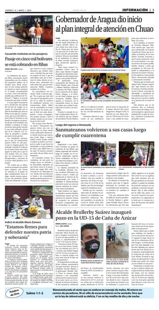 elsiglo.com.ve INFORMACIÓN  | 3VIERNES | 8 | MAYO | 2020
Palabra
de Dios
Bienaventurado el varón que no anduvo en consejo de malos, Ni estuvo en
camino de pecadores, Ni en silla de escarnecedores se ha sentado; Sino que
en la ley de Jehová está su delicia, Y en su ley medita de día y de noche.
Salmo 1:1-2
GobernadordeAraguadioinicio
alplanintegraldeatenciónenChuao
El gobernador Marco Torres se reunió con los vecinos de Chuao
El mandatario regional se hizo acompañar de funcionarios y minis-
tros
elsiglo
Este miércoles, el goberna-
dor del estado bolivariano de
Aragua, Rodolfo Marco To-
rres, realizó una visita al pue-
blo de Chuao para dar inicio
a la ejecución de un plan inte-
gral de atención que permitirá
satisfacer diversas necesidades
de los pobladores en materia
de salud, vivienda, transporte,
agua, producción agrícola y
pesquera.
“Aquí estuvo nuestro Co-
mandante Chávez hace 10
años y aquí estamos el equipo
del gobierno bolivariano desa-
rrollando un plan integral para
apoyar a este pueblo heorico”.
El gobernador estuvo
acompañado del Ministro del
Poder Popular para Vivienda
y Hábitat, Ildemaro Villarroel;
la ministra del Poder Popular
para la Atención de las Aguas,
Evelyn Vásquez, y el minis-
tro del Poder Popular para el
Transporte, Hipólito Abreu,
quienes se reunieron con la
comunidad costera en mesas
de trabajo para realizar la pla-
nificación en torno a sus nece-
sidades.
Durante la jornada de tra-
bajo, el gobernador Marco To-
rres anunció que por órdenes
del presidente Nicolás Maduro
Moros se le aplicará la prueba
para determinar el Covid19 a
los tres mil 600 habitantes de
Chuao.
Asimismo, informó la asig-
nación de una ambulancia
para el sector, la reparación de
la planta eléctrica del Centro
Diagnóstico Integral (CDI), la
dotación de una planta eléc-
trica de 75KVA para el CDI de
Cepe y una unidad de trans-
porte para optimizar la movi-
lidad en la zona.
En la asamblea, el ministro
de Vivienda, Ildemaro Villa-
rroel, expresó que: “aquí esta-
mos continuando con el apoyo
al pueblo de Chuao, que ha re-
cibido el beneficio de la Gran
Misión Vivienda Venezuela y
que lo vamos a potenciar, como
un reconocimiento a ese espí-
ritu heroico de nuestro pueblo,
hombre, mujeres y niños que
arriesgaron su vida para de-
fender la independencia y la
soberanía de nuestra Venezue-
la, hoy seguimos construyendo
Patria, construyendo felicidad
y construyendo viviendas”.
Mientras que la ministra de
Aguas Evelyn Vásquez aseguró
que: “aquí estamos con nues-
tros héroes y heroínas salvado-
res de la Patria, venciendo las
dificultades y atendiendo las
necesidades para hacer un tra-
bajo preciso, concreto y rápido
en la atención de los temas de
agua”.
Vale destacar que en los
próximos días se realizarán
nuevas mesas de trabajo con el
sector pesquero y agrícola para
implementar un plan de siem-
bra y fortalecer la producción
del pueblo costero.
Los usuarios del transporte público denunciaron un nuevo aumento
del pasaje
Causando molestias en los pasajeros
Pasajeencincomilbolívares
seestácobrandoenRibas
DANIEL MELLADO | elsiglo -
La Victoria
Los habitantes del munici-
pio Ribas, nuevamente fueron
sorprendidos por los choferes
del transporte público de la
entidad, pues desde princi-
pios de esta semana pusieron
en marcha un nuevo aumento
en el pasaje, incrementando
su costo a cinco mil bolívares,
añadido que calificaron de “Ar-
bitrario” e “Ilógico”, en vista de
la situación que están viviendo.
Y es que según los pasajeros
de la jurisdicción más grande
del eje Este de Aragua, no se
cansan de sorprender por la
falta de autoridad que reina en
Ribas en este aspecto. Comuni-
caron, que ya no sólo deben es-
perar hasta 45 minutos en una
parada y arriesgarse con perso-
nas de pie en las unidades, sino
también a zanquear en busca
de efectivo para poder cancelar
lo que están pidiendo, puesto
que de lo contrario son víc-
timas de atropellos e insultos
por parte de este gremio.
Los ciudadanos aseveran,
que lo que los transportistas
quieren cobrar no está pues-
to aun en ninguna gaceta. Sin
embargo, tomando la violencia
de sus manos hacen que todos
paguen la tarifa, pese a que no
está avalada. Esto sin contar
que las exoneraciones a los
discapacitados y personas de
la tercera edad quedaron en el
pasado.
“De verdad que en Ribas,
nosotros pensamos que podría
pasar cualquier cosa, menos
un aumento en el pasaje. Es
algo completamente fuera de
lugar, cuando estamos pasan-
do por una pandemia, donde
nadie está trabajando y lo poco
que tenemos es para comprar
alimentos, que también están
caros. Cónchale hay que tener
un poquito de tacto y que las
autoridades velen por el bien-
estar de todos, ahorita no po-
demos estar caminando por
todos lados hay que prevenir”,
mencionó Rubén Camacho,
residente de La Mora.
En concordancia con Ca-
macho, Estela Contreras agre-
gó: “No se quita que todo está
caro, que no hay gasolina, pero
eso no es culpa de nosotros
los ciudadanos comunes. Los
transportistas deben hablar
con las autoridades no tomar
las cosas por sus manos, por-
que al final nos están desan-
grando y hasta arriesgándo-
nos, porque montan a todo el
mundo, cuando eso no se pue-
de por lo del Covid”.
Por su parte, Jesús Marche-
na señaló: “Nuevamente nos
quieren cobrar más caro un
servicio que no existe, donde
somos maltratados diariamen-
te, donde tenemos que esperar
para poder llegar a nuestro
trabajo mucho tiempo, donde
el respeto se perdió y no le im-
porta a nadie, lo que hacen las
autoridades es estar pendiente
de fotos y que hablen bien en
las redes. Ya estamos cansados
que nadie vele por Ribas con el
transporte.
En resumidas cuentas, los
ciudadanos de esta parte de
Aragua hacen un llamado a
las autoridades regionales, de
que tomen cartas en el asunto,
puesto que según ellos están
viviendo en un “Municipio sin
Ley”, donde cada uno hala para
su bando y las comunidades
quedan pasando penurias, sen-
tenciaron los ciudadanos.
Luego del regreso a Venezuela
Sanmateanos volvieron a sus casas luego
de cumplir cuarentena
elsiglo
Regresaron a sus respec-
tivas viviendas un grupo de
residentes de San Mateo, que
habían regresado del exterior,
luego de cumplir con el res-
pectivo aislamiento, quienes
fueron trasladados en bus a
sus respectivos hogares y reci-
bidos entre abrazos y sollozos
por sus parientes.
La máxima autoridad de
la localidad, Marisela Are-
nas, encabezó felizmente tan
emotivo evento y exaltó con
satisfacción la entereza de los
connacionales por acatar a
cabalidad el distanciamiento
preventivo social, así como las
normas sanitarias de conten-
ción contra la pandemia.
“Aquí estamos con regoci-
jo, uniendo a nuestras familias
sanmateanas, puesto que hoy
partieron de nuestros centros
de recepción los primeros
hermanos compatriotas que
se encontraban en cuarente-
Los connacionales completaron su fase de aisla-
miento
Indicó el alcalde Alexis Zamora
“Estamos firmes para
defender nuestra patria
y soberanía”
elsiglo
El alcalde del municipio
Francisco Linares Alcántara,
Alexis Zamora, hizo un lla-
mado a todo el pueblo a estar
atento para defender la patria y
soberanía del país, en virtud de
las incursiones subversivas en
las costas venezolanas.
Al respecto, Zamora mani-
festó su rechazo ante cualquier
acción injerencista, y al mismo
tiempo felicitó a las UBCh,
cuerpos de milicias, colecti-
vos sociales, Poder Popular,
FANB, funcionarios policiales
y en especial a los pescadores
de Chuao.
Zamora, resaltó que “estas
recientes acciones del noble
pueblo de Bolívar y de Chávez,
es una muestra de lucha, la cual
nos moraliza para seguir de-
fendiendo nuestra patria”. Asi-
Alcalde Brullerby Suárez inauguró
pozo en la UD-15 de Caña de Azúcar
Brullerby Suárez, alcalde del mu-
nicipio Mario Briceño Iragorry
Con este pozo se verán benefi-
ciadas una gran cantidad de fa-
milias de Caña de Azúcar
MÓNICA GOITIA | elsiglo
fotos | JOEL ZAPATA
Brullerby Suárez, alcalde del
municipio Mario Briceño Ira-
gorry, inauguró recientemente
un pozo de agua potable en el
sector 11, específicamente en
la UD-15 de Caña de Azúcar.
“Activamos el pozo El Cam-
po con el cual vamos a benefi-
ciar a las familias de la UD-15
y creemos que también llegará
a la UD-16, este es un gran tra-
bajo, es especial porque este
pozo tenía más de 20 años sin
funcionamiento”.
El burgomaestre resaltó que
dichos trabajos representaron
una gran inversión, “gracias al
presidente Nicolás Maduro y
al gobernador Rodolfo Mar-
co Torres le estamos dando
respuesta a esta comunidad,
prácticamente estamos hacien-
do un pozo nuevo con la ins-
talación de tuberías de plástico
de alta resistencia, instalación
del banco de transformador,
motor de 25HP con bomba su-
mergible”.
Asimismo destacó que
en una primera instancia se
abastecerá la UD-15, pero por
los niveles que se observaron
podría abastecerse la UD-16,
“pronto estaremos con otros
pozos, tenemos un gran traba-
jo de la mano del Gobernador,
el agua es una gran problemá-
tica del sector, pero aquí esta-
mos dando la cara y respuesta
a una deuda que teníamos con
los habitantes y a pesar de la
situación del virus y la econo-
mía, estamos de forma respon-
sable activando pozos”.
Suárez indicó que en dicho
pozo habitaba una familia y
con la articulación del ejecuti-
vo regional se logró ubicar en
uno de los urbanismos del es-
tado Aragua, “ya dicha familia,
que vivía aquí alquilada y ha-
bía sido engañada por quienes
decían que eran dueños de es-
tos espacios, responsablemente
la revolución por medio de la
Gran Misión Vivienda le asig-
namos un apartamento, lo que
facilitó para poder dar inicio
con los trabajos en este pozo”.
Finalmente, el alcalde resal-
tó que en dichos trabajos par-
ticiparon diversas instituciones
del estado, “por los cálculos
que sacamos tiene una produc-
ción de 20 litros por segundo
y por eso tiene gran capacidad
para abastecer a este sector de
Caña de Azúcar”.
En buses fueron trasladados a sus respectivos ho-
gares
na preventiva, les deseamos
lo mejor a ustedes y a sus fa-
miliares, más aun cuando se
aproxima una fecha tan espe-
cial como lo es el Día de las
Madres, que Dios les bendiga”,
expresó la mandataria local.
Resaltó que los connacio-
nales antes de abordar los au-
tobuses y ser trasladados a sus
respectivas residencias, fue-
ron sometidos a la prueba de
Covid-19, donde todos ellos
dieron negativos, por ende, no
representarán ningún tipo de
riesgo sanitario, tanto para sus
parientes como amigos.
No obstante, la ocasión fue
propicia para que la regente
municipal les recordara las
recomendaciones pertinentes,
en beneficio de combatir el
coronavirus.
“Con una salutación llena
de júbilo de nuestro presiden-
te Nicolás Maduro y gober-
nador Rodolfo Marco Torres,
les informamos que Uds. han
salido negativos en la prueba
del Covid-19, eso no significa
que estén inmunes, por eso
hay que quedarse en casa tran-
quilitos y cumplir las medidas
de protocolo sanitario, así nos
ayudarán a controlar esta pan-
demia”, dijo la líder política
por la tolda roja, quien a su
vez acotó “nosotros nos man-
tendremos a la vanguardia en
la lucha por el coronavirus a
favor del bienestar del pueblo
Sanmateano”.
mismo, aseguró que Aragua va
a defender siempre su sobera-
nía, independencia, autonomía
como pueblo Revolucionario y
al presidente Nicolás Maduro.
Durante la transmisión del
programa radial “Prevención,
Gestión y Actualidad”, con-
ducido por el alcalde, Alexis
Zamora, el constituyentista
Marco Sosa tuvo una parti-
cipación especial, durante la
cual comentó que el pueblo
aragüeño ha sido partícipe en
las diversas luchas contra el
injerencismo y la defensa de la
soberanía.
“A lo largo de todos estos
años Aragua ha sido escenario
de muchas luchas, desde Bolí-
var a Chávez, el pueblo aragüe-
ño siempre ha salido a la lucha
y a resultado victorioso”, con-
cluyó Sosa.
 