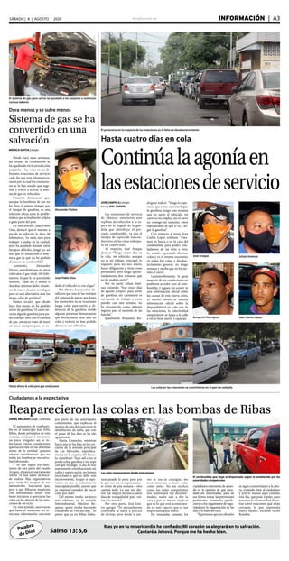 elsiglo.com.ve INFORMACIÓN  | A3SÁBADO | 8 | AGOSTO | 2020
Palabra
de Dios
Mas yo en tu misericordia he confiado; Mi corazón se alegrará en tu salvación.
Cantaré a Jehová, Porque me ha hecho bien.Salmo 13: 5,6
Dura menos y se sufre menos
Sistema de gas se ha
convertido en una
salvación
El sistema de gas para carros ha ayudado a los usuarios a continuar
con sus labores
Alexander Núñez
Juan Pablo Osta
Hasta ahora la cola para gas está suave
MÓNICA GOITIA | elsiglo
Desde hace unas semanas,
las escasez de combustible se
ha agudizado en la jurisdicción
aragüeña y las colas en las di-
ferentes estaciones de servicio
cada día son más kilométricas,
razón por la cual los conducto-
res se la han tenido que inge-
niar y volver a activar el siste-
ma de gas en vehículos.
Usuarios destacaron que,
aunque la bombona de gas no
les dura el mismo tiempo que
el tanque de gasolina, es una
solución eficaz para la proble-
mática que actualmente golpea
a gran parte del país.
En este sentido, Juan Pablo
Osta, destacó que el sistema a
gas de su vehículo le dura 50
kilómetros, “es nada más para
trabajar y andar en la ciudad,
pero ha ayudado durante estos
tiempos difíciles, tengo ya un
mes que he usado solo el siste-
ma a gas ya que no he podido
abastecer de combustible”.
Asimismo, Alexander
Núñez, manifestó que en otros
vehículos el gas rinde 100 kiló-
metros, lo que le ha permitido
resolver, “cada día y medio o
dos días máximo debo abaste-
cer de nuevo el carro con el gas,
pero es una alternativa ante las
largas colas de gasolina”.
Núñez recalcó que desde
hace dos meses no ha podido
surtir de gasolina, “el carro ne-
cesita algo de gasolina para po-
der trabajar bien con el sistema
de gas, entonces trato de tener
un poco siempre, pero he ro-
dado el vehículo es con el gas”.
Por último, los usuarios de-
tallaron que una de las ventajas
del sistema de gas es que hasta
los momentos no se ocasionan
largas colas para surtir, a di-
ferencia de la gasolina donde
algunas personas denunciaron
que llevan hasta siete días en
colas y todavía no han podido
abastecer sus vehículos.
Ciudadanos a la expectativa
Reaparecieron las colas en las bombas de Ribas
Las colas reaparecieron desde esta semana
El combustible que llega es dispensado según lo establecido por las
autoridades competentes
DANIELMELLADO|elsiglo-LaVictoria
El suministro de combusti-
ble en el municipio José Félix
Ribas, desde principios de esta
semana, comenzó a mostrarse
un poco irregular, así lo in-
formaron varios conductores
que hacen vida en las distintas
zonas de la entidad, quienes
además manifestaron que no
todas las bombas se encontra-
ban laborando.
Y es que según los habi-
tantes de esta parte del estado
Aragua, al parecer nuevamente
volvió “el mal sabor de boca”
de realizar filas organizativas
para surtir los tanques de sus
automóviles. Indicaron que,
pese a que Ribas se mantenía
con normalidad, desde este
lunes iniciaron a apreciarse las
colas en las afueras de las esta-
ciones de servicio.
En este sentido, aseveraron
que hasta el momento no te-
nía una información concreta
por parte de las autoridades
competentes, que explicara el
motivo de esta deficiencia en la
distribución de nafta, que con
el pasar de los días se ha ido
agudizando.
María Camacho, mientras
hacía una de las filas en las cer-
canías de la avenida principal
de Las Mercedes, específica-
mente en la esquina del Picco-
lo, manifestó: “Ayer salí a ver si
podía echar gasolina y me topé
con que no llegó. El día de hoy
nuevamente estoy haciendo mi
colita y espero surtir, no hemos
escuchado a qué se debe este
inconveniente, lo que sí espe-
ramos es que se solucione lo
más rápido posible, puesto que
ya estamos cansados de hacer
colas por todo”.
Del mismo modo, un poco
más adelante, en la avenida
Interindustrial, Máximo Re-
quena, quien estaba haciendo
cola desde las 5:00 am dijo: “Yo
pensé que ya en Ribas había-
mos pasado lo peor, pero por
lo que veo no, es impresionan-
te como de una semana a otra
cambia todo. Lo que nos die-
ron fue alegría de tísico, unos
días de tranquilidad para vol-
ver a lo mismo”.
Por otra parte, José Istú-
riz agregó: “Yo normalmente
compraba la nafta a precios
de divisas, pero desde el jue-
ves ni esa se consigue, me
tocó meterme a hacer colas
como antes. No me explico
como los entes competentes
nos mantienen tan desinfor-
mados, nadie sale a dar la
cara y por lo menos explicar
que es lo que está acontecien-
do en este aspecto que es tan
importante para todos.
En resumidas cuentas, los
ciudadanos estuvieron de acuer-
do en la opinión de que nece-
sitan ser informados, para de
esa forma tomar las previsiones
pertinentes. Asimismo, agrade-
cieron a los organismos de segu-
ridad por la organización de las
filas y el buen servicio.
“Esperamos que los oficiales
se sigan comportando a la altu-
ra, tratando bien al ciudadano
y por lo menos aquí creando
una fila, que pasa rápido, pues
tenemos la oportunidad de en-
trar a tres estaciones que están
cercanas, lo que representa
mayor fluidez”, exclamó Yuribi
Rondón.
Hasta cuatro días en cola
Continúalaagoníaen
lasestacionesdeservicio
JOSÉ CARPIO G | elsiglo
fotos | JOEL ZAPATA
Las estaciones de servicio
de Maracay estuvieron ayer
repletas de vehículos a la es-
pera de la llegada de la gan-
dola que distribuye el pre-
ciado combustible, ya que el
tiempo de espera de los con-
ductores en las colas sobrepa-
sa los cuatro días.
Al respecto, José Araque
destacó: “Tengo cuatro días en
la cola, mi vehículo, aunque
no es mi trabajo principal, lo
requiero para mi uso diario,
hacer diligencias y otras cosas
personales, pero tengo aproxi-
madamente dos semanas que
no he podido surtir”.
Por su parte, Johan Jimé-
nez comentó: “Son cinco días
de agonía y espera para surtir
de gasolina, mi camioneta es
mi fuente de trabajo y estoy
parado casi una semana, no
he encontrado como obtener
ingreso para el sustento de mi
familia”.
Igualmente Benjamín Ro-
dríguez indicó: “Tengo la espe-
ranza que a esta estación llegue
la gasolina, tengo una semana
que no surto el vehículo, mi
carro es mi empleo, sin el carro
no consigo mi sustento, estoy
esperanzado de que sí va a lle-
gar la gasolina”.
Con respecto al tema, Jean
Carlos López enfatizó: “Esta-
mos en busca o en la caza del
combustible para poder tras-
ladarnos de un sitio a otro,
he estado repasando diversas
colas y es el mismo escenario,
en todas hay colas, y desabas-
tecimiento general, yo tengo
semana y media que no he sur-
tido el carro”.
Lamentablemente, la gran
mayoría de los conductores no
pudieron acceder ayer al com-
bustible, y siguen sin existir ni
una información oficial sobre
las causas de esta nueva crisis,
ni mucho menos se maneja
información oficial sobre la
disponibilidad en cada una de
las estaciones, la colectividad
simplemente se lanza a la calle
a ver si tiene suerte y equipan.
José Araque Johán Jiménez
Benjamín Rodríguez Jean Carlos López
El panorama en la mayoría de las estaciones es la falta de desabastecimiento
Las colas en las estaciones se convirtieron en el pan de cada día
 