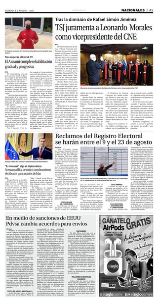 elsiglo.com.ve NACIONALES  | A5SÁBADO | 8 | AGOSTO | 2020
EFE
El Tribunal Supremo de Jus-
ticia (TSJ) de Venezuela nom-
bró este viernes como vicepre-
sidente del Consejo Nacional
Electoral (CNE) a Leonardo
Morales Poleo, tras la renuncia
al cargo que hizo Rafael Simón
Jiménez apenas 24 horas antes.
Así lo recoge una sentencia
del TSJ, que asumió el nom-
bramiento de los magistrados
del CNE al considerar que la
Asamblea Nacional (AN, Par-
lamento) había hecho “omi-
sión” de esa tarea que consti-
tucionalmente le corresponde.
Morales Poleo forma parte,
según reportaron varios me-
dios locales, del partido Avan-
zada Progresista (AP) que se
define como de “centroizquier-
da” y fundó Henry Falcón. Es
una de las organizaciones que
participan en la mesa de diá-
logos con el Gobierno que es
rechazada por la mayoría opo-
sitora.
El líder de AP es un antiguo
aliado del chavismo que se pre-
sentó como candidato alterna-
tivo en las elecciones de 2018
en las que fue reelegido como
presidente Nicolás Maduro.
A esos comicios, recha-
zados por buena parte de la
comunidad internacional, no
compareció el grueso de la
oposición venezolana al con-
siderar que no había garantías
suficientes.
Morales Poleo fue también
nombrado como presidente de
la Comisión de Participación
Política y Financiamiento del
CNE.
Precisamente, al frente del
CNE fue nombrada hace dos
meses Indira Alfonzo, desig-
nada como presidenta tam-
bién por el TSJ pese a que está
sancionada por el Gobierno
de Canadá, “en respuesta a las
elecciones presidenciales ilegí-
timas y antidemocráticas” de
2018.
El Ministerio de Asuntos
Exteriores de Canadá señaló
que Alfonzo y otras trece per-
sonas cercanas al régimen cha-
vista son “individuos respon-
sables del empeoramiento de
la democracia en Venezuela”.
Al presentar su renuncia
este jueves a la Vicepresidencia
del CNE, Rafael Simón Jimé-
nez dijo hacerlo para volcarse
“plenamente la lucha por el
cambio democrático de Vene-
zuela”.
Aunque no lo confirmó, va-
rios medios y periodistas espe-
cularon con la posibilidad de
que se presente como candida-
to a diputado en las elecciones
parlamentarias del próximo 6
de diciembre.
A esas elecciones no se pre-
sentarán 27 partidos políticos
que componen el mayor núcleo
opositor en Venezuela y de los
que forman parte casi todos los
diputados detractores del Go-
bierno que hoy se sientan en la
AN a excepción de los militan-
tes del oficialismo.
Avanzada Progresista, en
cambio, es uno de los partidos
que abogan por acudir a esos
comicios.
Tras la dimisión de Rafael Simón Jiménez
TSJjuramentaaLeonardo Morales
comovicepresidentedelCNE
Momento de la juramentación de Leonardo Morales como vicepresidente del CNE
AVN
El vicepresidente sectorial
de Economía, Tareck El Aissa-
mi, cumple su fase de rehabili-
tación física tras superar el Co-
vid-19, anunció este viernes.
Manifestó que la recupera-
ción “será de manera gradual y
progresiva”, y señaló que próxi-
mamente retomará su rutina
de trabajo en el Ejecutivo na-
cional.
“Vamos a seguir avanzando.
Este tránsito de la vida nos ha
fortalecido en el espíritu, en el
alma. Nos ha forjado el amor
profundo al pueblo de Vene-
zuela”, expresó.
El Aissami estimó, en un
video publicado en su cuenta
de la red social Twitter, “por la
pronta recuperación de quie-
nes aún están dando la batalla
para vencer el virus”.
También reconoció las “ora-
ciones y bendiciones del pue-
blo venezolano” para “salir de
manera airosa de esta terrible
enfermedad”.
Fue el pasado 10 de ju-
lio cuando el vicepresidente
sectorial del gobierno vene-
zolano informó que dio po-
sitivo para el nuevo corona-
virus Covid-19; e indicó que
se encontraba en aislamien-
to preventivo y recibiendo
los tratamientos correspon-
dientes.
Trece días después, subrayó
en redes sociales su recupera-
ción absoluta luego de haber
cumplido con un riguroso tra-
tamiento y todos los protoco-
los médicos.
El Aissami fue el tercer di-
rigente revolucionario en dar
positivo y el cuarto político
venezolano en estar infectado
por Covid-19. Un día antes,
el presidente de la República,
Nicolás Maduro anunció que
el presidente de la Asamblea
Nacional (ANC), Diosdado
Cabello, también dio positivo
a Covid-19; y en ese orden,
además detalló que el gober-
nador del Zulia, Omar Prieto,
fue aislado tras dar positivo a
un diagnóstico.
El Aissami reconoció las “oraciones y bendiciones del pueblo vene-
zolano”
Tras superar el Covid-19
ElAissamicumplerehabilitación
gradualyprogresiva
AVN
El canciller de la Repúbli-
ca Bolivariana de Venezuela,
Jorge Arreaza calificó este
viernes de cínico e inmoral
el nombramiento de Elliot
Abrams para asuntos de la
República Islámica de Irán
por parte del Gobierno de
Donald Trump.
El diplomático venezolano
escribió en la red social Twit-
ter: ¡Coincido! Nombrar a
Elliott Abrams para los asuntos
de Irán, cuando ese señor fue
juzgado y detenido por el bo-
chornoso y criminal escándalo
“Irán - Contra” en los 80’s, no
puede ser más que una deci-
sión abyecta, cínica e inmoral.
Sólo a alguien como a Trump,
se le ocurre.
El Gobierno de Estados
Unidos (EEUU) nombró a
Elliott Abrams para los asuntos
de Irán, al renunciar al cargo el
enviado del presidente Donald
Trump, Brian Hook, a quien
se le había encomendado la
tarea de ejecutar la política de
“máxima presión” hacia Irán,
en estrecha colaboración con
el secretario de Estado, Mike
Pompeo.
Arreaza calificó de “inmoral”nombramiento de Elliot Abrams
“Es inmoral”, dijo el diplomático
Arreazacalificadecíniconombramiento
deAbramsparaasuntosdeIrán
Caracas
Tania D´Amelio, rectora
del Consejo Nacional Electoral
(CNE), informó que luego de la
publicación del corte del Regis-
tro Electoral (RE) este sábado
8 de agosto, los electores tienen
entre el 9 y el 23 de este mismo
mes para hacer los reclamos que
consideren.
En entrevista con Unión Ra-
dio, la funcionaria explicó que
los ciudadanos pueden hacer sus
reclamos en una planilla de la
que disponen en la web del CNE
www.cne.gob.ve desde donde se-
rás procesadas.
Refirió que están avanzando
en todo lo concerniente al pro-
ceso para las elecciones de la
Asamblea Nacional (AN), con-
vocadas para el seis de diciem-
bre.
la invitación está extendida
a todos los votantes para que
verifiquen sus datos en el RE y
conocer si fueron seleccionados
como miembros de mesa o algún
otro aspecto referente a sus con-
dición de electores.
POSTULACIÓN
DE CANDIDATOS
Recordó que este lunes 10
de agosto comienza la postu-
lación virtual de candidatos
para las elecciones. Para su
inscripción cada partido cons-
ta de una clave de acceso por
Internet, de esta manera po-
drán postular.
Los candidatos solo deben
acudir a la sede del CNE para
consignar un mínimo de recau-
dos.
“Este Poder Electoral garan-
tiza las elecciones automatizadas
para el 6 de diciembre, incluso
acompañados de las organiza-
ciones políticas que le van a ha-
cer auditoría a esas máquinas”.
CASO JIMÉNEZ
La rectora no dejó de pro-
nunciarse con respecto a la re-
nuncia de Rafael Simón Jiménez
como rector del CNE.
Manifestó que su retiro no
afecta el proceso para los comi-
cios parlamentarios, ya que esto
no depende de una persona, sino
del equipo del Poder Electoral.
PLAN NACIONAL
DE FORMACIÓN
Y CAPACITACIÓN
A fin de dar a conocer el fun-
cionamiento del Sistema Automa-
tizado de Postulaciones que regirá
en las elecciones parlamentarias a
realizarse el próximo 6 de diciem-
bre, se realizó en la sede del Con-
sejo Nacional Electoral (CNE) un
tallerparafuncionariosyfunciona-
rias del ente comicial, como parte
del Plan Nacional de Formación y
Capacitación de Coordinadores y
Coordinadoras de Postulaciones
del año 2020. En dicha jornada
de capacitación, participaron 45
coordinadores y coordinadoras del
CNE, quienes estarán a cargo del
proceso de postulaciones que co-
menzará formalmente el próximo
10 de agosto según lo establecido
en el cronograma electoral.
Durante la actividad, se explicó
de forma detallada cómo se confi-
guran las circunscripciones electo-
rales y el proceso para la determi-
nación de los cargos de elección
popular, teniendo como principios
fundamentales la nominalidad del
voto y la representación propor-
cional de las organizaciones con
fines políticos. Asimismo, se die-
ron a conocer las novedades en
el sistema de elección, los cuales
se han realizado de acuerdo a lo
establecido en la Constitución
de la República Bolivariana de
Venezuela y la Ley Orgánica de
Procesos Electorales.
Reclamos del Registro Electoral
se harán entre el 9 y el 23 de agosto
Inició el Plan Nacional de Formación y Capacitación de Coordinado-
res y Coordinadoras de Postulaciones del año 2020
En medio de sanciones de EEUU
Pdvsa cambia acuerdos para envíos
Caracas
Petróleos de Venezuela (Pdvsa) co-
menzó a ofrecer acuerdos de exporta-
ción que incluyen el envío de crudo a
puertos de destino para ayudar a los
clientes que afrontan dificultades para
contratar firmas navieras debido a las
sanciones de Estados Unidos, según
documentos de la compañía vistos por
Reuters.
Desde al menos abril, la estatal pe-
trolera ha pactado con clientes nuevos
y de larga data acuerdos que la hacen
responsable de los costos de envío y, en
algunos casos, de los aranceles aduane-
ros, según los documentos.
“Estamos comenzando a usar nues-
tra flota propia y flota controlada”, dijo
un ejecutivo de Pdvsa a Reuters.
Según los nuevos acuerdos, los com-
pradores designan los puertos donde
quieren que el crudo sea entregado y Pd-
vsa es responsable de transportar el pe-
tróleo hasta allí. Pdvsa por décadas había
colocado casi la totalidad de sus expor-
taciones mediante contratos en que los
compradores envían barcos a los puertos
venezolanos para recoger el crudo.
La estrategia, implementada antes
por otros países bajo sanciones esta-
dounidenses como Irán, podría ser de
corta duración si Pdvsa no logra reunir
suficientes buques para transportar su
petróleo.
FLOTA EN AGUAS NACIONALES
Aparte de viajes cortos a Cuba, la
mayor parte de la flota de Pdvsa ha
permanecido en aguas venezolanas
durante el último año debido a que las
sanciones han dejado muchos barcos
sin el seguro o la certificación necesa-
rios para salir a aguas internacionales,
o porque no son aptos para navegar.
Algunas embarcaciones ya no tie-
nen operadores porque Pdvsa incum-
plió pagos a las compañías que las ad-
ministraban o a sus tripulaciones.
Bernhard Schulte Shipmanagement
de Alemania devolvió más de una do-
cena de tanqueros a Pdvsa en 2019
después de que la empresa venezolana
acumulara millones de dólares en tari-
fas sin pagar por su operación.
Pdvsa no ha cumplido muchos pro-
gramas de mantenimiento al no poder
importar piezas y equipos, o enfrenta
dificultades para pagar por refacciones.
La compañía también ha enfrentado
demandas e intentos de incautación
por parte de astilleros extranjeros que
realizaron reparaciones.
Pdvsa posee con PetroChina cuatro
grandes tanqueros o VLCC construi-
dos en China que pueden transportar
hasta 2 millones de barriles cada uno,
pero esa flota controlada por CV Ship-
ping, una sociedad entre ambas, podría
perderse si el tribunal superior de Sin-
gapur decide que las embarcaciones
serán embargadas o subastadas para
pagar a acreedores.
De más de dos docenas de tanque-
ros que Pdvsa controla, solo cuatro tie-
nen clasificación y seguro vigentes, se-
gún fuentes navieras y de la compañía.
EN CAMINO
En julio, Pdvsa envió una carta a
uno de sus clientes de larga data, Tipco
Asphalt de Tailandia, proponiendo uti-
lizar sus buques Arita y Parnaso para
exportar crudo con el costo del flete in-
cluido, según los documentos.
Tipco aceptó el acuerdo para dispo-
ner del Arita, incluyendo un cronogra-
ma preliminar para que la carga zarpe
en agosto. Dos contratos de fletamento
negociados por Tipco para viajes desde
Venezuela fueron cancelados por los
armadores en junio y julio.
Tipco solicitó permiso del Departa-
mento del Tesoro de EEUU, que super-
visa el régimen de sanciones, para con-
tinuar recibiendo petróleo venezolano
en virtud de un contrato de suministro
a largo plazo firmado antes de que se
impusieran las sanciones, según las
fuentes.
Pdvsa, Tipco y el Departamento del
Tesoro no respondieron a solicitudes
de comentarios.
MILLONES DE BARRILES
VARADOS
Incluso bajo los nuevos arreglos,
Pdvsa enfrenta problemas para hacer
entrega de los cargamentos. El primer
embarque que zarpó bajo el nuevo mo-
delo fue en el petrolero con bandera
panameña MT Kelly, que se dirigió a
Turquía con 1,96 millones de barriles
de crudo pesado en abril, según los do-
cumentos.
 