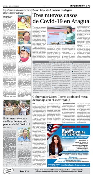 elsiglo.com.ve INFORMACIÓN  | A3MARTES | 12 | MAYO | 2020
Palabra
de Dios
Porque de tal manera amó Dios al mundo, que ha dado a su hijo unigénito,
para que todo aquel que en él cree, no se pierda, mas tenga vida eterna.Juan 3:16
De un total de 8 nuevos contagios
Tres nuevos casos
de Covid-19 en Aragua
AVN
Este lunes las autoridades
sanitarias de Venezuela repor-
taron ocho nuevos casos de
Coronavirus en el país, lo que
eleva la cifra a 422.
El balance lo ofreció la vice-
presidenta Ejecutiva de la Re-
pública Bolivariana de Vene-
zuela, Delcy Rodríguez, desde
el puesto de control en Mira-
flores, Caracas, indicando que
de los 8 nuevos casos, 3 son del
estado Aragua, 2 del estado La
Guaira, 1 de Falcón, 1 de Mi-
randa y 1 de Nueva Esparta.
Aseguró que los nuevos ca-
sos se registraron: 3 en Aragua,
2 en La Guaira, 1 en Falcón, 1
en Miranda y 1 en Nueva Es-
parta, de los cuales sólo tres
son de transmisión comunita-
ria y el resto son casos impor-
tados de los cuales 3 son pro-
cedentes de Colombia y dos de
Chile.
La vicepresidenta Delcy Rodríguez actualizó el registro nacional ayer
Precisó que la entidad
neoespartana se mantiene
como el territorio con mayor
número casos registrados con
130 contagios, seguido de Mi-
randa con 101, Aragua con
37, Distrito Capital con 33 y
Táchira 24.Al referirse a la pro-
cedencia de los casos importa-
dos, reveló que 55 de ellos son
casos provenientes de Colom-
bia, España con 30, Brasil con
17 casos, 10 de República Do-
minicana, 4 de México, Perú y
Estados Unidos.
Describió que de los 207
casos con contagio activos: 92
se encuentran en hospitales,
96 en Centros de Diagnóstico
Integral (CDI), 19 en clínicas
privadas, mientras que los fa-
llecidos se mantienen en 10.
Rodríguez añadió que en lo
que respecta a la aplicación de
pruebas de despistaje a la fecha
se han practicado 520.317, lo
que equivale a 17.344 por mi-
llón de habitantes.
En ese sentido, anunció que
esta semana entrará en vigor
una nueva fase del Plan de Pes-
quisaje Ampliado y Personali-
zado a partir de la aplicación
de pruebas rápidas y de PCR a
la población.
Al referirse a la nueva en-
cuesta del Sistema Patria que
fue actualizada este lunes, ase-
guró que un total de 2.855.180
venezolanos han contestado
el cuestionario que incluye
preguntas sobre la etapa en
evaluación para el acompaña-
miento de la cuarentena social,
colectiva y voluntaria.
DESCRIPCIÓN DE LOS NUEVOS CASOS
l Masculino, 29 años de edad,
residente del estado Falcón,
ingresó al país procedente de
Bogotá, Colombia, se encuen-
tra asmático. Cumplió cuaren-
tena en Táchira y fue traslada-
do a Falcón para ser ingresado
en el Centro Hospitalario de
Coro (Contagio importado).
l Masculino, 54 años de edad,
residente del estado Aragua,
viajó al estado Nueva Esparta,
se encuentra asintomático e
ingresado en el CDI del estado
Nueva Esparta (Contagio co-
munitario).
l Masculino de 21 años de edad,
originariodelestadoAragua,ingresó
al país procedente de Cúcuta, Co-
lombia,trascumplirlacuarentenaen
Táchira fue trasladado al PASI en Ara-
gua. Está ingresado en un CDI (Con-
tagioimportado).
l Masculino, de 28 años de edad,
natural del estado Aragua, quien in-
gresó al país procedente de Cúcuta,
Colombia por el estado Táchira. Fue
trasladadoaAraguayestáingresado
enunCDI(Contagioimportado).
l Masculino, de 29 años de edad,
naturaldelestadoAragua.Estáingre-
sadoenunCDI(Contagiocomunita-
rio).
l Femenina, de 38 años de
edad, originaria del estado An-
zoátegui, repatriada de Chile
(Contagio importado).
l Femenina, de 37 años de
edad, originaria del estado An-
zoátegui, repatriada de Chile
(Contagio importado).
l Femenina, 47 años de edad,
natural del estado Miranda, es-
posa de un caso positivo por el
foco registrado en la empresa
de alimentos y bebidas en esa
localidad. Está ingresada en una
clínica privada (Contagio comu-
nitario).
Pequeñoscomerciantessobreviven
a través de los “delivery”
Andri Rodríguez
Irene Mora
William Caldera
JOSÉ CARPIO G. | elsiglo
fotos | JOEL ZAPATA
La situación mundial con
respecto a la pandemia del
Covid-19 ha obligado a los
comerciantes a transformar y
adecuar sus negocios a la cri-
sis actual y buscar formas de
sacarle provecho, para poder
sobrevivir a los embates del
virus mundial, especialmente
con la entrega de comida en
los hogares.
Unas de las exigencias sa-
nitarias para evitar la propa-
gación de la enfermedad fue
establecer una cuarentena, que
lleva en el país 8 semanas de
haberse decretado por parte
del Gobierno Nacional.
Tal situación ha conllevado
a distintas ordenanzas regio-
nales y municipales en cuanto
a la regulación de los horarios
de trabajo para los comercios
que no expenden alimentos, y
la restricción de otros que no
se consideran de artículos de
primera necesidad.
Antes la contingencia, los
comerciantes de distintos pun-
tos de Maracay han optado por
adecuarse a la crisis y para tales
circunstancias ofrecen sus pro-
ductos por Internet y llevan los
pedidos a domicilio.
Acerca del tema, Andri Ro-
dríguez dijo, “debido a la co-
yuntura que estamos viviendo,
se están haciendo maravillas
porque estamos trabajando
con las restricciones de des-
pacho de productos y hay mu-
chos clientes que no se pueden
trasladar a la zona y estamos
haciendo contactos con ser-
vicios de motorizados y taxis
privados para hacer envíos a
los clientes para sus casas”.
Asimismo Rodríguez afir-
mó, “de esa manera es que
estamos subsistiendo y traba-
jando, de igual forma hay que
reconocer que la apertura y el
establecimiento de los horarios
decretado por el Gobernador
ha permitido que permanezca-
mos en la zona con el negocio
abierto hasta una hora deter-
minada”.
Por otro lado, Irene Mora,
comerciante señaló, “estamos
trabajando adaptándonos a
la situación, estableciendo un
horario de 8:00 de la mañana
a 1:00 de la tarde, actualmen-
te implementamos como algo
novedoso el servicio de deli-
very, la cual llevamos la mer-
cancía al cliente hasta su casa;
hay que adecuarse al momento
y tratar de sobrevivir ante la si-
tuación”.
Entre tanto, Mora recalcó,
“las restricciones de horario
ha mermado un poco las ven-
tas, sin embargo, ante la ad-
versidad hemos optado por la
entrega a domicilio con la fi-
nalidad de que los clientes ob-
tengan el producto y nosotros
nos mantengamos activos con
nuestro negocio”.
Por otro lado, William
Caldera enfatizó, “estamos
trabajando por medio de los
horarios establecidos, se está
trabajando poco por medio de
los aliños y estos productos, los
domingos no se puede trabajar
y eso afecta a los pequeños co-
merciantes; no cuento con el
servicio de delivery, sólo que-
remos que nos amplíen más los
horarios”.
Por su parte, los comercian-
tes aseveran que esta situación
de la pandemia ha llegado para
quedarse por un largo tiempo
y que las innovaciones para
salir y enfrentar las vicisitudes
son las que van ayudar a salir
de la crisis para entrar a un
nuevo tiempo.
Gobernador Marco Torres estableció mesa
de trabajo con el sector salud
elsiglo
En aras de continuar forta-
leciendo el sector salud y a su
vez, frenar la cadena de conta-
gio del Covid-19 en la entidad,
el gobernador Rodolfo Marco
Torres estableció una mesa de
trabajo este lunes con el equipo
de salud del Gobierno Boliva-
riano de Aragua, para estable-
cer una nueva planificación.
“Seguimos estableciendo
acciones que frenen la propa-
gación del Covid-19 en el esta-
do Aragua. Estamos evaluando
las debilidades y fortalezas de
nuestros centros centinelas,
logística y planes epidemioló-
gicos, además reconociendo
el esfuerzo de nuestros traba-
jadores de la salud”, expresó el
mandatario regional.
Aseguró que de las 36 per-
sonas que han resultado posi-
tivas para Coronavirus en Ara-
gua, un 50% se ha recuperado
completamente, para un total
de 18 aragüeños, que igual que
el resto de los pacientes reci-
bieron toda la atención necesa-
ria en los centros de salud.
Es importante señalar que
el Ejecutivo Nacional se ha
encargado de proporcionar el
tratamiento de forma gratuita,
basado en interferón, cloroqui-
na y retrovirales, por lo que las
cifras de recuperados en Vene-
zuela ha sido positiva en rela-
ción a otros países.
Asimismo, Marco Torres re-
cordó que “como lo dijo nues-
tro presidente Nicolás Maduro
Moros, es fundamental cum-
plir con el uso del tapabocas
y el distanciamiento social,
mientras nosotros seguimos
trabajando por la Patria”.
El gobernador indicó que
hasta la fecha, un total de 3
mil 507 aragüeños han arri-
bado a la región, luego de los
153 connacionales recibidos
este domingo. Además, agregó
que “tenemos mil 032 personas
cumpliendo su cuarentena so-
cial obligatoria en los Centros
Especializados de Atención a
Connacionales, quienes pos-
teriormente son llevados hasta
su vivienda, al constatar que se
encuentran en perfecto estado
de salud”.
PRONTA INAUGURACIÓN
La reunión también fue
propicia para planificar la
inauguración del área de co-
loproctología, neurocirugía,
cuidados coronarios, triaje
de emergencia y emergencia
quirúrgica de adultos en el
Hospital Central de Maracay.
“Estamos planificando la
inauguración de estos espa-
cios, totalmente equipados
gracias a nuestro presidente
Nicolás Maduro, con tecno-
logía de punta, para seguir
potenciando la salud en Ara-
gua”, manifestó.
De igual forma, añadió
que en Santa Cruz, munici-
pio José Ángel Lamas, tam-
bién están próximos a abrir
las puertas del nuevo Centro
Especializado de Atención
para Patologías Respiratorias,
trabajos que se han realizado
de la mano con ConstruAra-
gua, para seguir avanzando
en materia de salud.
Enfermeras celebran
su día enfrentando la
pandemia del Covid-19
MÓNICA GOITIA | elsiglo
Cada 12 de mayo se celebra
el día internacional del profe-
sional de la enfermería, sin em-
bargo, este año las enfermeras
y todo el personal de salud se
encuentran combatiendo día y
noche a la pandemia mundial
del Covid-19.
Por este motivo, las enferme-
ras celebran hoy de forma atí-
pica, demostrando cada día su
desempeño, vocación y esfuer-
zo para servir a los más necesi-
tados, rescatando y resaltando
todos aquellos valores que los
llevaron a formar parte del per-
sonal de salud.
En este sentido, Jessica Vi-
dal, presidenta del Colegio de
Enfermeras del estado Aragua,
resaltando que la vocación y el
querer ayudar al prójimo fue lo
que la motivó a estudiar enfer-
mería, “colaborar de una u otra
forma con las personas a res-
tablecer su salud o a darles un
bien morir, que son las metas
principales de quienes ejercen
hoy la enfermería”.
Asimismo, resaltó que ejer-
cer la enfermería en tiempo de
pandemia se ha convertido en
un reto difícil, “continuamos
por las ganas de seguir adelan-
te, tengo la firme convicción
de que dentro de muy poco la
Jessica Vidal, presidenta del
Colegio de Enfermeras del es-
tado Aragua
Las enfermeras luchan actualmente por mejoras salariales
enfermería será valorada como
debe ser y tendremos todo lo
necesario para salvar vida en
nuestros centros de salud”.
Indicó que todos los profe-
sionales de la salud colocan su
granito de arena para salvar y
prestar apoyo a todo aquel que
lo necesite, “sabemos que es el
día de la enfermería, pero todos
estamos dando un gran esfuer-
zo”.
Finalmente, Vidal felicitó
a todo el gremio de salud, “es
importante que el gremio de la
enfermería se debe valorizar, así
como de todo aquel profesional
de la salud que arduamente si-
gue laborando, las enfermeras
seguirán en las calles”.
 