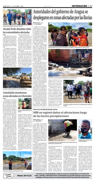 elsiglo.com.ve INFORMACIÓN  | A3MIÉRCOLES | 14 | OCTUBRE | 2020
Palabra
de Dios
Portanto,id,yhaceddiscípulosatodaslasnaciones,bautizándolosenelnombredel
Padre,ydelHijo,ydelEspírituSanto;enseñándolesqueguardentodaslascosasqueoshe
mandado;yheaquíyoestoyconvosotrostodoslosdías,hastaelfindelmundo.Amén.
Mateo 28:19,20
AutoridadesdelgobiernodeAraguase
desplegaronenzonasafectadasporlaslluvias
El general Viloria recorrió las zonas afectadas en compañía de representantes de Protección Civil
Secretaria de gobierno recorrió el Sur de Maracay para verificar la
situación
Varias zonas se vieron fuertemente afectadas por las precipitaciones
MÓNICA GOITIA | elsiglo
fotos | JOEL ZAPATA
Debido a las fuertes pre-
cipitaciones que se registra-
ron la noche de este lunes y
la madrugada de este martes,
funcionarios de los diferen-
tes organismos de seguridad
y prevención que hacen vida
en el territorio aragüeño, se
desplegaron en los diferentes
sectores, esto con la finalidad
de brindarles atención opor-
tuna a los habitantes de las
poblaciones afectadas.
Ante esto, el gobernador
del estado Aragua, Rodolfo
Marco Torres, informó a tra-
vés de sus redes sociales ofi-
ciales, que debido a la ines-
tabilidad atmosférica en el
Mar Caribe, funcionarios de
Protección Civil y Bomberos
de la entidad, se desplegaron
en los municipios Girardot,
Santiago Mariño, Francisco
Linares Alcántara y Mario
Briceño Iragorry.
Asimismo señaló que las
lluvias registradas durante 7
horas en gran parte de la ju-
risdicción aragüeña alcanza-
ron valores históricos que re-
presentan la cantidad de agua
de 15 días para el periodo llu-
vioso del mes de octubre.
Marco Torres precisó ade-
más que las estaciones fores-
tales El Limón, El Palmar,
Rancho Grande, Castaño Ca-
becera, Base Sucre, Turmero
y Las Cocuizas, registraron
un alto nivel pluviométrico
atmosférico que generó afec-
taciones en varias zonas.
De igual forma se conoció
que la secretaria de gobierno,
Mary Romero, realizó un re-
corrido por la comunidad de
Río Blanco, municipio Girar-
dot, así como en la comuni-
dad de Ciudad Bendita, del
municipio Santiago Mariño,
así como otras zonas afecta-
das por las lluvias, esto con la
finalidad de brindar atención
oportunidad a los habitantes.
Por su parte, el secretario
de Seguridad Ciudadana,
general José Viloria, junto a
funcionarios de la Policía de
El alcalde Pedro Bastidas, durante su recorrido
AlcaldePedroBastidasvisitó
lascomunidadesafectadas
elsiglo
Luego de las lluvias ocurridas
la madrugada de este martes, el
alcalde del municipio Girardot,
Pedro Bastidas, se trasladó a las
comunidades afectadas del sur
de Maracay, para constatar las
afectaciones ocurridas luego del
desbordamiento del río Madre
Vieja.
El mandatario municipal se-
ñaló que fueron más de cuatro
horas de fuertes de lluvias y que
es “una situación sin preceden-
tes, donde las comunidades de
Río Blanco, San Pedro Alejan-
drino, Aguacatal, Los Samanes,
Mata Redonda y La Esmeralda
se vieron severamente afectadas,
desde muy temprano nos activa-
mos todo el equipo de gobierno
en compañía del secretario de
Seguridad Ciudadana, José Vi-
loria el concejal de la parroquia
Pedro José Ovalles”, destacó.
Asimismo, señaló que en el
recorrido estarán realizando el
balance de pérdida de enseres
para hacer todo lo posible por
resarcir los daños ocasionados,
“Aquí estamos con la gente, con
la comunidad revisando y acti-
vando de la mano del goberna-
dor Marco Torres, maquinaria,
limpieza y el tema del agua po-
table”, explicó.
Finalmente, Bastidas recalcó
que en todos estos años que se
encuentra al frente de la alcaldía
de Girardot, esta es una de las
afectaciones más fuertes ocu-
rridas, “aquí seguiremos de la
mano del gobernador Rodolfo
Marco Torres, brindando todas
las atenciones básicas necesarias
a las comunidades afectadas,
cuenten con nuestro apoyo”.
La alcaldía movilizó maquinaria a los sectores afectados
Informó el alcalde Brullerby Suárez
MBI no registró daños ni afectaciones luego
de las fuertes precipitaciones
MÓNICA GOITIA | elsiglo
fotos | JOEL ZAPATA
El alcalde del municipio
Mario Briceño Iragorry, Bru-
llerby Suárez, luego de las
fuertes lluvias registradas la
madrugada de este martes,
realizó un recorrido por las
diferentes zonas las cuales fue-
ron afectadas el pasado 9 de
septiembre por el desborda-
miento del río El Limón, esto
con la finalidad de verificar el
estado de las mismas y consta-
tar si se registró algún daño o
afectación.
Ante esto, el burgomaestre
señaló que después de 7 horas
de intensas lluvias se registró
100 mililitros por metro cua-
drados de los sistemas preven-
tivos que se tienen en el Par-
que Nacional Henri Pittier, sin
embargo, no se tuvo mayores
afectaciones en el municipio.
“No se presentó ningún
deslave en ninguno de nues-
tros ríos, sólo se presentaron
algunas inundaciones donde
tuvimos afectaciones, ejemplo
en la zona de La Candelaria,
específicamente en la calle
Federación, estuvo lloviendo
hasta las 4:00 de la madrugada
y el nivel del agua era de 30 y
40 centímetros, asimismo la
calle Rómulo Gallegos y Caro-
Brullerby Suárez, alcalde de Ma-
rio Briceño Iragorry
La calle Federación de La Candelaria fue una de las pocas que se vio
afectada por las precipitaciones
Maquinaria movilizada para despejar los cauces
Autoridadesmonitorean
zonasafectadasenLibertador
Protección Civil monitorea el río
Aragua
elsiglo
Funcionarios de Protección
Civil Libertador, la Dirección
de Obras Públicas y el Instituto
para el Desarrollo de Palo Ne-
gro se mantienen en desplie-
gue permanente motivado a las
fuertes precipitaciones que se
han registrado en la entidad, lo
que ha ocasionado el aumento
de los niveles del río Aragua
que atraviesa a la jurisdicción.
Pablo Medina, director de
Protección Civil Libertador,
informó que en Libertador
solo se han registrado anega-
ciones de baja intensidad en
sectores adyacentes al río tales
como El Quilombo, El Encanto
y la Urbanización Santa Elena.
“Siguiendo las orientacio-
nes del alcalde Régulo La Cruz
y nuestro gobernador Rodolfo
Marco Torres estamos en el
puente de La Carrizalera mo-
nitoreando el nivel del río Ara-
gua que viene de municipios
vecinos arrastrando desechos
sólidos y vegetales por la can-
tidad de agua que ha caído, es
importante anunciar a nuestro
pueblo que estamos en la calle
supervisando todo este proce-
so, las anegaciones registradas
en las zonas adyacentes al río
han sido menores”, dijo.
Durante un recorrido efec-
tuado en el sector El Quilom-
bo se constató la anegación de
los patios de algunas viviendas
ubicadas en las cercanías del
río, mientras que en la comu-
nidad El Encanto resultaron
afectadas 3 viviendas con la
inundación de la parte trasera
de las casas; finalmente en la
urbanización Santa Elena se
presentó la anegación de las
calles que colindan con el paso
del río Aragua.
“El Gobierno Bolivariano se
mantendrá en la calle, en cada
comunidad, en cada sector es-
taremos acompañando a nues-
tro pueblo; nuestra población
tiene a disposición el número
de emergencias Ven 911 para
que contacte ante cualquier
eventualidad a los cuerpos de
seguridad del estado. Gracias a
Dios y al Plan Pre-lluvias im-
plementado por la Alcaldía y
Gobernación el impacto por
las precipitaciones ha sido me-
nos”, finalizó indicado el fun-
cionario.
ní presentaron niveles altos de
agua solamente”.
De igual forma, Suárez re-
calcó que en la comunidad de
El Limón, cerca de la Capilla
de La Santa Cruz, se tuvo un
fenómeno el cual fue que el río
El Manguito se desbordó nue-
vamente, afectando así la calle
El Diamante del sector Arias
Blanco.
Asimismo, el alcalde de
MBI señaló que en la laguna
Las Mayas, las cuales ha afec-
tado históricamente varios
sectores del municipio, no se
presentó mayor afectación,
“gracias a un trabajo preventi-
vo que hicimos a inicio de año
los niveles salieron muy pocos,
en otras oportunidades y con
menos nivel de agua los sec-
tores adyacentes se han visto
afectados enormemente, pero
los trabajos que hemos venido
realizando han dado resulta-
dos positivos”.
Informó además que desde
la noche del pasado lunes fun-
cionarios de Protección Civil y
Bomberos han estado monito-
reando cada situación para ha-
cer los correctivos y desalojos
preventivos, “la madrugada
del martes como medida pre-
ventiva hicimos desalojos por
los niveles del río, pero afortu-
nadamente y gracias al trabajo
oportuno de más de 30 días del
gobernador Marco Torres, no
tenemos fuertes afectaciones”.
Finalmente, la máxima au-
toridad municipal de MBI se
solidarizó con los municipios
que fueron afectados por las
fuertes precipitaciones, “esta-
mos a la orden y a la disposi-
ción para ayudar entre todos,
tal como lo hemos venido
haciendo en otras oportuni-
dades, trabajando de la mano
en un solo gobierno, siguiendo
orientaciones de nuestro presi-
dente Nicolás Maduro y el go-
bernador”.
Aragua, supervisó las zonas
afectadas por las lluvias y
además conversó con las per-
sonas, para así poder brin-
darles las ayudas necesarias.
Finalmente se conoció de
forma extraoficial, que los
efectivos de seguridad y pre-
vención continuarán traba-
jando y desplegados en todo
el estado, esto con la finalidad
de canalizar las ayudas nece-
sarias para aquellas personas
que perdieron sus enseres a
consecuencia de las fuertes
precipitaciones, las cuales
también estuvieron acompa-
ñadas de fuertes vientos.
 