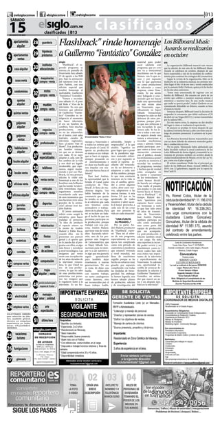 CLASIFICADOS | INFORMACIÓN  | 11elsiglo.com.veSÁBADO | 15 | AGOSTO | 2020
@TITULO = 0028
28-GUARDERIA
@TITULO = 0029
29-HIPOTECAS & PRES-
TAMOS
@TITULO = 0030
30-INSTITUTOS EDUCA-
CIONAL
@TITULO = 0031
31-MAQUINARIAS COM-
PRA VEN
@TITULO = 0032
32-MOTOS COMPRA-
VENTA
@TITULO = 0033
33-MUEBLES COMPRA-
VENTA
@TITULO = 0034
34-MUSICA
@TITULO = 0035
35-NEGOCIOS COMPRA
VENTA
@TITULO = 0036
36-PROFESIONALES
@TITULO = 0037
37-SERVICIOS ESPECIA-
LIZAD
@TITULO = 0038
38-TELEFONOS
@TITULO = 0039
39-VENTAS VARIAS
@TITULO = 0040
40-VEHICULOS COM-
PRA VENTA
@TITULO = 0041
41-DEPORTES
@TITULO = 0042
42-AUTOESCUELAS
@TITULO = 0043
43-VETERINARIOS
@TITULO = 0044
44-FIESTAS
@TITULO = 0045
45-VENTA DE ACCIO-
NES
@TITULO = 0046
46-COMPUTACION
@TITULO = 0047
47-TRAJES ALQUILER Y
VENT
@TITULO = 0048 48-
SOLO PARA ADULTOS
@TITULO = 0049
49-MENSAJES AMOR Y
AMISTA
@TITULO = 0050 50-
ARTE Y ESPECTACULOS
@TITULO = 0051 51-UL-
TIMA HORA
clasificados...el matutino de los valles de Aragua ¡solucionan...!
elsiglo.com.ve
15DE AGOSTO DE 2020
SÁBADO
|B13| |@elsiglocomve elsiglocomve @elsiglocomv
clasificados  | B13
@TITULO = 0001
01-APARTAMENTOS AL-
QUILER
@TITULO = 0002
02-APARTAMENTOS
VENTA
@TITULO = 0003
03-CASAS ALQUILER
@TITULO = 0004
04-CASAS VENTA
@TITULO = 0005
05-CONDOMINIOS
@TITULO = 0006
06-QUINTAS ALQUILER
@TITULO = 0007
07-QUINTAS VENTAS
@TITULO = 0008
08-GALPONES ALQUI-
LER
@TITULO = 0009
09-GALPONES VENTA
@TITULO = 0010
10-HABITACIONES AL-
QUILER
@TITULO = 0011 11-LO-
CALES ALQUILER
@TITULO = 0012 12-LO-
CALES VENTA
@TITULO = 0013
13-OFICINAS VENTA
@TITULO = 0014
14-OFICINAS ALQUILER
@TITULO = 0015
15-PARCELAS & TERRE-
NOS
@TITULO = 0016
16-ANIMALES
@TITULO = 0017 17-BE-
LLEZA
@TITULO = 0018 18-CE-
RAMICAS
@TITULO = 0019
19-COMIDAS
@TITULO = 0020
20-COMPRAS VARIAS
@TITULO = 0021
21-CURSOS
@TITULO = 0022
22-DECORACIONES
@TITULO = 0023
23-ELECTRICIDAD
@TITULO = 0024
24-EMPLEOS VARIOS
SOLICITAMOS OBRERO
para selección de plás-
tico, ayudante general,
técnico en máquinas
experiencia en solda-
duras. 04121106834.
36093601
@TITULO = 0025
25-VACACIONES/TU-
RISMO
@TITULO = 0026
26-FUMIGACIONES
@TITULO = 0027
27-GIMNASIA
1 apartamentos
alquiler
2 apartamentos
ventas
3 casaalquiler
11 localesalquiler
4 casasventa
21 cursos
18 cerámicas
19 comidas
20 comprasvarias
16 animales
17 belleza
7 quintasventas
8 galpones
alquiler
5 condominios
6 quintas
alquiler
9 galpones
ventas
10 habitaciones
alquiler
12 localesventa
13 oficinasventa
14 oficinasalquiler
15 parcelas
terrenos
22 decoraciones
23 electricidad
24 empleosvarios
25 vacaciones
turismo
26 fumigaciones
27 gimnasia
28 guardería
29
hipotecas
préstamos
30
institutos
educacionales
35 negocios
compra-venta
32
motos
compra-venta
34 música
33
muebles
compra-venta
31 maquinarias
compra-venta
40 vehículos
compra-venta
36 profesionales
37
servicios
especializados
38 teléfonos
39 ventasvarias
41 deportes
43 veterinarios
42 autoescuela
44 fiestas
45 venta
deacciones
51 últimahora
46 computación
48servicioexclusivopara
mayoresde18años
47 trajes
alquiler | venta
49 mensajes
amor | amistad
50 arte
espectáculos
Flashback”rindehomenaje
aGuillermo“Fantástico”González
El inolvidable“Rolo e’Vivo”
elsiglo
“Flashback”, el es-
perado programa, se
estrena en pantalla de
Venevisión hoy sábado
15 de agosto a las 9:00
pm, bajo la animación
del talentoso José An-
drés Padrón, con una
edición especial que
rendirá homenaje al
inolvidable Guillermo
“Fantástico” González.
“Vamos a recordar,
este sábado 15, el paso
del Rolo e’ Vivo de la
televisión. Yo creo que
tenemos que admirar
de Guillermo “Fantás-
tico” González su in-
teligencia al momento
de hacer televisión,
él era un hombre de
cambios, hizo muchas
producciones, estu-
vo en las telenovelas,
en el teatro, creó salas
teatrales, canales de
televisión regionales,
hizo ‘¿Cuánto Vale El
Show?’. Era productor,
un hombre visiona-
rio que no se detenía
con nada. Él se supo
adaptar a cada uno de
los cambios de la vida
y nos dejó un legado
invalorable, que espe-
ramos, seguir mante-
niendo y por eso Flas-
hback, en esta primera
edición le rinde este
homenaje a uno de los
hombres más brillantes
que ha tenido la televi-
sión venezolana. Aquí,
seguiremos nosotros
recordando cada uno
de esos momentos que
nos hicieron vivir estos
grandes de la anima-
ción”, afirmó José An-
drés Padrón.
El joven animador
refirió como surgió la
iniciativa, para hacer
realidad el proyecto,
“la idea de producir
el espacio estuvo en
la mente de Andrés
Malavé y Pablo Roca,
cuando ellos me lo
presentan me pareció
genial y el aporte que
yo le puedo dar al pro-
grama con ellos, es algo
más fresco y novedoso
a nivel tecnológico. Las
imágenes que verán
serán una recopilación
de los años dorados de
la televisión venezo-
lana, lo que Usted no
vio de esas produc-
ciones, lo que no sabe
de esas producciones,
entrevistas con perso-
nas tan insignes que
le regalaron tanto a la
televisión. Es un ho-
menaje a Venevisión y
a todos los artistas que
han pisado el Canal. El
aporte en producción
es mutuo es un trabajo
que se hace en equipo,
siempre pensando en
el entretenimiento y
en dejar esa huella que
nos impulse con mu-
cha más fuerza hacia el
futuro”.
Para José Andrés,
la oportunidad que le
brinda el Canal como
conductor de “Flas-
hback”, le llena de mu-
chísima alegría, “eso
habla bastante de la
constancia que quizás
he tenido, es un rega-
lo al esfuerzo que cada
uno tenemos como
animadores o trabaja-
dores de la planta. Para
mí es incluso un hala-
go el hecho de que me
permitan participar en
la producción, porque
trabajar con una per-
sona, Andrés Malavé,
que tiene más de veinte
años haciendo televi-
sión, uno de los pro-
gramas más longevos
de Latinoamérica, que
es Súper Sábado Sen-
sacional, para mí siem-
pre va a ser nutritivo y
es algo que me gustaría
seguir aprendiendo
para también dejar
enseñanzas a nuevas
generaciones. De eso
se trata, de dejar una
huella imborrable
con nuestro trabajo,
no tanto catalogarnos
como famosos, sino
ser reconocidos por el
buen trabajo, loable,
admirable, limpio y
responsable”. A lo que
añadió, “significa un
gran logro que a pesar
de la pandemia siga-
mos sumando esfuer-
zos y por supuesto se
siente el espíritu re-
siliente del venezola-
no de no detenerse y
adaptarse a cada uno
de los cambios, porque
lo que más constante
tenemos en la vida es
eso, el cambio, apren-
der a cerrar algunos
ciclos, abrir unos nue-
vos, adaptarnos a las
nuevas formas. A esta
forma 2.0 que se ha
apoderado de todos
nosotros y saber sacar-
le el mejor provecho, a
cada una de las cosas
que nos presenta la
vida en cada situación”.
“UNA VUELTA
AL PASADO...”
Por su parte, An-
drés Malavé, productor
de “Flashback”, expre-
só: “Para mí el estre-
no de este programa,
especialmente en esta
época tan complicada
como este período de
cuarentena y pandemia
que estamos viviendo
a nivel mundial, me
llena de muchísimo
orgullo porque se ha
hecho un esfuerzo muy
grande, por supuesto
cumpliendo con todas
las medidas de biose-
guridad. Sin embargo
lo hemos logrado, nos
hemos ideado planes
de grabación, edición
y de investigación del
material para poder
sacar adelante este
programa, que yo creo
nos va a reencontrar
muchísimo con lo que
fuimos, con lo que so-
mos y por supuesto
con lo que queremos
ser como productores
de televisión y como
empresa, como Vene-
visión. Yo me siento
muy halagado y emo-
cionado que me hayan
dado esta oportunidad
en mis veinte años
en Venevisión, espe-
cíficamente en Súper
Sábado Sensacional.
Siempre he sido un fiel
defensor de estos pro-
gramas, porque pien-
so que nos refrescan y
nos recuerdan lo que
hemos sido. Yo los in-
vito a todos a este nue-
vo espacio donde nos
vamos a emocionar, a
recordar muchísimas
cosas y además Usted,
podrá participar, por-
que vamos a tener una
interacción constante
con el público, donde
los invitaremos a poner
a prueba su memoria y
recordar los nombres
de programas, novelas
y hechos que de verdad
están arraigados en
la mente y corazones
de los venezolanos. Y
como hemos decidi-
do hacerle un eslogan:
‘Una vuelta al pasado,
nos ayuda a ir con más
fuerza hacia el futuro,
esto es Flashback’ “. Al
tiempo Malavé des-
tacó, “queremos por
supuesto hacer como
un homenaje a todo
lo que han sido estos
60 años de transmi-
sión de Venevisión.
José Andrés Padrón
también participa no
sólo como animador
sino como parte del
equipo de producción
que me acompaña.
La post-producción y
edición también están
a mi cargo. Ha sido
una experiencia increí-
ble poder revivir y en
muchísimos casos co-
nocer cuáles han sido
esos éxitos tan impor-
tantes de la televisión
y específicamente de
Venevisión. Es además
una oportunidad in-
creíble de arrancar de-
dicándole la edición a
Guillermo “Fantástico”
González, un anima-
dor que marcó un an-
tes y un después tam-
bién en la televisión”.
LosBillboardMusic
Awardsserealizarán
enoctubre
EFE
La organización Billboard anunció este viernes
que la edición de este año de los Billboard Music
Awards se celebrará en octubre, después de que
fuera suspendida a raíz de las medidas de confina-
miento para contener los contagios del coronavirus.
Según la revista de la organización, líder en la
medición en la industria musical, los premios ten-
drán lugar el día 14 de ese mes y serán conducidos
por la cantante Kelly Clarkson, quien ya lo ha hecho
en los dos años anteriores.
“Estoy muy emocionada de regresar con mi
familia de Billboard. Me encanta ser parte de un
evento que celebra a nuestros mayores artistas y
entretiene a nuestros fans. Es una noche musical
que nadie se querrá perder”, indicó Clarkson en un
comunicado difundido en febrero, cuando se hizo
el anuncio inicial.
Semanas después, Billboard tomó la decisión de
suspender la ceremonia, que debió realizarse el 29
de abril en Las Vegas (EEUU) y serían transmitidos
por la cadena NBC.
En este nuevo aviso, la empresa no dio detalles
del lugar o cómo se realizaría el espectáculo.
El anuncio se produjo 12 horas después de que
la cadena Univision llevara a cabo con éxito una en-
trega de premios presencial, la primera en la pan-
demia.
Los Premios Juventud fueron transmitidos ayer
con un show híbrido de números musicales graba-
dos y conducción en vivo.
Por su parte, Telemundo había adelantado que
había decidido realizar la anual conferencia de los
Latin Billboards de forma digital y transmitir la ce-
remonia de premios también en octubre desde la
ciudad estadounidense de Miami, en vez de Las Ve-
gas, como era el plan original.
El artista canadiense Drake fue el principal ga-
nador de los Billboard Music Awards (BBMA) de
2019, con 12 galardones, seguido por la rapera la-
tina Cardi B.
 