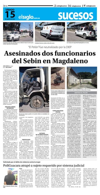 sucesoselsiglo.com.ve
B16
15DE AGOSTO DE 2020
SÁBADO
@elsiglocomve elsiglocomve @elsiglocomv
“El Pelón”fue neutralizado por la DIEP
Asesinados dos funcionarios
del Sebin en MagdalenoJOSÉ CARPIO G | elsiglo
fotos | JOEL ZAPATA
Dos funcionarios del Servi-
cio Bolivariano de Inteligencia
fueron asesinados en la pobla-
ción de Magdaleno, en circuns-
tancias que se encuentran bajo
el escrutinio de los cuerpos
detectivescos, luego de lo cual
un sospechoso del crimen fue
abatido por la DIEP.
De manera extraoficial se
pudo conocer que los funcio-
narios del Sebin se encontra-
ban en la población artesanal
realizando una presunta nego-
ciación para la compra de un
vehículo.
Sobre el suceso se supo que
en horas de la mañana de ayer
un gran despliegue policial
se orientó hacia la población
de Magdaleno, municipio Za-
mora, donde fueron hallados
muertos dos personas de sexo
masculino, quienes portaban
uniformes del mencionado
organismo de inteligencia del
Estado venezolano.
PRESUNTA COMPRA
DE VEHÍCULO
Las primeras informaciones
que se manejaron extraoficial-
mente indicaban que los fun-
cionarios se trasladaron a la
población zamorana para vi-
sualizar un vehículo que estaba
en venta. Se desconoce quiénes
eran los vendedores del auto-
motor.
Seguidamente contacta-
ron con el presunto vendedor,
quien los citó en la calle Las
Industrias, sector El Potrerito,
donde fueron emboscados y
acribillados por los atacantes.
Los agentes se trasladaban
en una unidad tipo camión,
marca JAC, color blanco, placa
3S00011; uno de los cuerpos
quedó inerte en asiento del pi-
loto, mientras que el otro fun-
cionario quedó tendido sobre
la calle, presentando ambos
varias heridas causadas por ar-
mas de fuego.
Los primeros en llegar al
sitio fueron los agentes de la
Policía Estadal Bolivariana de
Magdaleno, quienes rápida-
mente acordonaron la zona del
suceso en espera de los funcio-
narios competentes para ini-
ciar las experticias de rigor.
De igual manera se hicieron
presentes varias comisiones del
Sebin, para corroborar los he-
chos y empezar una averigua-
ción más profunda acerca de lo
Uno de los cuerpos quedó en el camión donde se trasladaban los
funcionarios
El otro cuerpo estaba inerte en
el pavimento con heridas de ar-
mas de fuego en distintas par-
tes del cuerpo
Al final de la calle La Industrial se desarrolló el tiroteo
Comisiones del Cicpc de Villa de Cura subieron hasta el sector para
realizar operativos de búsqueda
Los cuerpos de seguridad desplegados en la zonaUnidades forenses rumbo al sitio del suceso
Solicitado por el delito de violencia contra la mujer
PoliGuacara atrapó a sujeto requerido por sistema judicial
Pedro Alejandro Oliveros, dete-
nido
elsiglo
Gracias a las oportunas la-
bores del servicio vigilancia
y patrullaje, efectivos del Ins-
tituto de la Policía de Guaca-
ra (Iampogua), lograron dar
captura a un individuo que
era requerido por el sistema
judicial venezolano, hecho
ocurrido en el casco central
de la localidad.	
Así lo dio a conocer Héc-
tor Marrufo, director del ente
de seguridad, quien informó
que “en el marco del Plan
Guacara Está Segura, ideado
por el alcalde Johan Castañe-
da, y gracias a las labores de
vigilancia y patrullaje por la
calle Carabobo del centro de
la ciudad, los uniformados
observaron a un individuo
con actitud sospechosa, que
pretendía huir al notar la
presencia policial, por lo que
se le dio la voz de alto y se le
realizó la revisión corporal”.
Marrufo detalló que, “una
vez en la sede del organis-
mo de seguridad, el hombre
identificado como Pedro Ale-
jandro Oliveros de 65 años de
edad, fue verificado a través
del Sistema de Información
e Investigación Policial (Sii-
pol), presentando solicitud
por la Subdelegación Mara-
cay con orden de aprehen-
sión por el Juzgado 1° con
competencia en Delito de
Violencia a la Mujeres, por
lo que se le practicó la deten-
ción de manera inmediata,
siendo trasladado al Centro
de Coordinación Policial”.
Marrufo señaló que, el
caso fue puesto a la orden
de la Fiscalía 30° del Minis-
terio Público en materia de
Responsabilidad Penal Vio-
lencia Contra la Mujer de la
Circunscripción del estado
Carabobo para continuar
con las investigaciones per-
tinentes.
Por último, el alto fun-
cionario policial instó a la
población guacareña a conti-
nuar denunciando cualquier
hecho irregular que acontez-
ca en su comunidad a través
del número WhatsApp 0414-
250 7812, y las líneas telefó-
nicas (0800-Poligua) 0800-
7654482 y 0245-5712773,
dispuestas las 24 horas del
día para seguir brindando
respuestas a las denuncias
interpuestas por nuestros ve-
cinos.
Al cierre de esta edición
se informó que las brigadas
de la Base Territorial de In-
teligencia se desplegaron por
toda la zona, considerada de
alta peligrosidad, en busca
de los responsables del ho-
micidio de los funcionarios
del Sebin.
En aras de dar respuesta
a los hechos acaecidos el día
jueves en horas nocturnas
en la calle La Industrial de
Magdaleno, los funcionarios
del BTI Carabobo, conjunta-
mente con agentes del Sebin,
realizaron un despliegue en
busca de los homicidas.
Las comisiones policiales
ingresaron al sector Los Sa-
manes, municipio Zamora,
donde lograron observar a
un ciudadano que, al ver el
despliegue policial, asumió
una actitud nerviosa, sa-
cando a relucir un arma de
fuego con la que procedió a
disparar en repetidas ocasio-
nes a los uniformados.
Con la misma acción ne-
gativa el hombre emprendió
la huida, disparando a dies-
tra y siniestra, en contra de
las unidades radiopatrulle-
ras; los funcionarios repelie-
ron el ataque, originándose
un intercambio de disparos.
Durante la persecución,
el sospechoso se internó en
una canal de aguas negras,
desde donde seguía dispa-
rando, ahí se produjo un
segundo enfrentamiento, en
el cual cayó herido el sujeto.
Con la premura del caso, los
agentes procedieron a llevar
al individuo al ambulatorio
de Magdaleno.
En el nosocomio fue in-
gresado y atendido por los
galenos de guardia, sin em-
bargo, y pese a los esfuerzos
de los médicos, el hombre
dejó de existir.
Luego de las averiguacio-
nes y pesquisas las autori-
dades lograron determinar
que el sujeto abatido era
integrante de la banda de
“Wilmer Guayabal”, señala-
da de ser responsable de la
muerte de dos funcionarios
del Sebin.
El hombre muerto fue
identificado como Erick
Alexander Peláez Castro,
alias “El Pelón”, quien te-
nía registros policiales por
robo de vehículo automotor,
ante la Subdelegación Mu-
nicipal Maracay, de fecha
14/10/2016.
Durante el procedimien-
to los funcionarios lograron
recuperar un arma de fuego
tipo pistola, marca Walter
PPK, Calibre 7.65, de color
negro y serial 32198S, con
cuatro cartuchos percutidos.
	 Los funcionarios
del Eje de Homicidios del
Cicpc se encargaron de ha-
cer la respectiva recolección
de evidencias y experticias
de rigor, así como proceder
al levantamiento del cadáver,
que fue trasladado a la sede
del Senamecf en Caña de
Azúcar.
ABATIDO EL PELÓN
acontecido a sus compañeros
caídos.
En este sentido, los funcio-
narios actuantes notificaron
al Cuerpo de Investigaciones
Científicas, Penales y Crimi-
nalística, específicamente de
la Base de Homicidio, para ac-
tivar de inmediato los respec-
tivos análisis de perimétrica
y la recolección de elementos
de interés criminalístico en la
escena del dantesco crimen, y
proceder en consecuencia, al
levantamiento de los cadáve-
res.
IDENTIFICADOS
Los funcionarios caídos
fueron identificados como
José Feliciano Rujano Rodrí-
guez, con jerarquía de detecti-
ve, adscrito a la dirección in-
mediata Caracas, y Elver José
García Guerra, quien tenía el
rango de inspector.
Ambos fueron despojados
de sus respectivas armas de
fuego reglamento. De acuer-
do a la fuente policial se tra-
ta de una tipo pistola, marca
Pietro Berreta, calibre 9mm,
serial G01619Z; otra pistola,
marca Glock, modelo 19, ca-
libre 9mm, serial GNN271,
además de un fusil, marca
Colt, modelo M16 A2, cali-
bre 5.56mm, serial 8198126, y
otro fusil, marca Colt, modelo
M16 A2, calibre 5.56mm, se-
rial A0045859. Igualmente les
quitaron un chaleco antibalas
y sus teléfonos celulares.
CAPTADOS
EN LAS REDES SOCIALES
Se conoció de manera ex-
traoficial que los funcionarios
iban con destino a la ciudad de
Valencia, pero antes decidie-
ron desviarse hacia Magdaleno
con el fin de comprar un vehí-
culo ofertado por la red social
Facebook.
Se presume que, al momen-
to de llegar al sitio acordado,
los maleantes identificaron a
los funcionarios por la ves-
timenta y abrieron fuego sin
piedad, originándose un inter-
cambio de disparos donde re-
sultaron muertos ambos agen-
tes de inteligencia militar.
Por esta masacre contra los
funcionarios del Sebin, las au-
toridades se encuentran tras la
búsqueda de miembros de la
banda de “Wilmer Guayabal”,
que opera en el municipio Za-
mora, manteniendo en jaque a
los pobladores del pueblo arte-
sanal, donde ejecutan la mayo-
ría de sus crímenes.
FUERTE DESPLIEGUE
POLICIAL
Comisiones mixtas confor-
madas por funcionarios del
Cicpc de Villa de Cura y del
Servicio Bolivariano de Inte-
ligencia Nacional, se desple-
garon ayer en operativo por
toda la zona, en busca de los
responsables.
Diversas unidades radiopa-
trulleras de los organismos de
seguridad subieron hasta las
distintas barriadas que confor-
man la población de Magdale-
no para realizar una razzia por
todos los sectores donde pu-
diesen estar enconchados los
asesinos.
Hasta el cierre de esta edi-
ción, los funcionarios se en-
contraban en el sitio haciendo
diversos operativos y allana-
mientos en diversos sectores
del municipio Zamora, con el
fin de cercar a los responsables
del hecho.
Vale la pena resaltar que en
esta población de la jurisdic-
ción Zamorana las bandas cri-
minales o “piratas de Internet”
la tienen como centro de ope-
raciones para realizar actos de
estafa y asesinatos, utilizando
como modus operandi la com-
pra y venta de vehículos en dó-
lares y captan a sus víctimas a
través de las redes sociales.
 