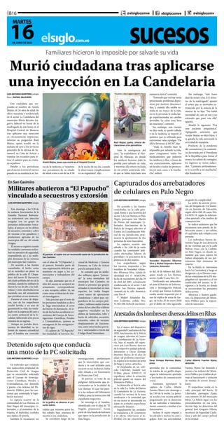 sucesoselsiglo.com.ve
B16
16DE JUNIO DE 2020
MARTES
@elsiglocomve elsiglocomve @elsiglocomv
Familiares hicieron lo imposible por salvarle su vida
Murió ciudadana tras aplicarse
una inyección en La Candelaria
Aniela Mejías, joven que murió en el Hospital Central
Raúl Mejías, padre, ofreció de-
claraciones a los periodistas
LUISANTONIOQUINTERO | elsiglo
fotos | RAFAEL SALGUERO
Una ciudadana que res-
pondía al nombre de Aniela
Mejías, de 34 años de edad, de
oficio masajista y residenciada
en el sector La Candelaria del
municipio Mario Briceño Ira-
gorry, falleció en horas de la
madrugada de este lunes en el
Hospital Central de Maracay
tras aplicarse una inyección
en circunstancias imprecisas,
informó su progenitor Raúl
Mejías, quien acudió en la
mañana de ayer a los servicios
generales de la oficina de Se-
namecf, en Caña de Azúcar a
tramitar los recaudos para re-
tirar el cadáver para su cristia-
na sepultura.
Detalló a los periodistas
que el suceso ocurrió el viernes
pasado en su residencia en ho-
ras de la tardecita, y “nosotros
nos percatamos de su estado
de salud como a eso de las 8:30
de la noche de ese día, cuando
le observamos complicaciones
en su organismo”, dijo.
Ante le emergencia del
caso, “la trasladamos al Hos-
pital de Maracay, en donde
los médicos hicieron todo lo
posible para salvarle su vida,
y mientras ella estuvo recluida
en ese centro asistencial, rela-
tó que se había inyectado una
sustancia tóxica”, comentó.
“Entiendo que mi hija venía
presentando problemas depre-
sivos por motivos desconoci-
dos, y cuando ella estaba su-
mida en ese trance de la vida,
yo en lo personal, le oraba lue-
go experimentaba un cambio
favorable. Le caían muy bien
las oraciones”, comentó.
Sin embargo, este viernes
no dijo nada, se quedó callada
y en la tardecita se inyectó el
químico que es utilizado para
exterminar ratas y pulgas. “De
allí la llevamos al HCM”, dijo.
“Toda la familia hizo lo
imposible por salvarle la vida,
pues compramos todos los
medicamentos que pidieron
los médicos y ellos, a través de
sus conocimientos, aplicaron
un lavado y todos los protoco-
los en esos casos a la mucha-
cha”, indicó.
Sin embargo, “este lunes
dejó de existir a las 2:15 minu-
tos de la madrugada”, apuntó
el señor que se mostraba en-
tristecido por la noticia de la
muerte de su hija. “No había
necesidad de caer en eso y no
entiendo que pasó con ella”,
apuntó.
Añadió lo siguiente: “Era
una paciente psiquiátrica”.
Agregando asimismo que
Aniela Mejías no dejó hijos, y
se ganaba la vida ejerciendo la
actividad de masajista.
Producto de la pandemia
del coronavirus y la cuarente-
na decretada por el Presidente
de la República para frenar el
avance la cadena de contagios,
los ingresos se vieron reduci-
dos. “Lamento profundamen-
te lo ocurrido a mi muchacha”,
dijo finalmente.
En San Casimiro
Militares abatieron a “El Papucho”
vinculado a secuestros y extorsión
Al parecer, el sujeto era un reconocido azote de la jurisdicción de
San Casimiro
LUISANTONIOQUINTERO | elsiglo
Este domingo a las 5:30 de
la mañana, funcionarios de la
Guardia Nacional Bolivaria-
na sostuvieron una situación
irregular con un grupo de
presuntos delincuentes vincu-
lados, al parecer, en los delitos
de secuestro, extorsión y cobro
de vacunas a los ganaderos y
productores agrícolas de los
municipios del sur del estado
Aragua.
El suceso se registró cuando
las unidades castrenses realiza-
ban un operativo de seguridad,
respondiendo así a las múlti-
ples denuncias de las víctimas
del municipio San Casimiro.
De acuerdo a las fuentes
consultadas, el hecho como
tal se escenificó en plena vía
pública de la calle El Chupa-
dero del barrio El Barrancón
del citado poblado del sur de la
entidad, cuando los militares le
dieron la voz de alto a los indi-
viduos y éstos desobedecieron
haciendo uso del armamento
que portaban en ese momento.
Durante el cruce de dispa-
ros, uno de los sospechosos
resultó herido, y en aras de
garantizarle su vida, fue trasla-
dado con la urgencia del caso a
un centro asistencial de la lo-
calidad, falleciendo a los pocos
minutos de su ingreso.
Aunque no portaba docu-
mentos de identidad, se in-
formó de manera extraoficial
que el hombre era conocido
con el alias de “El Papucho”, y
al parecer, formaba parte de
una organización delictiva que
mantiene en jaque a los co-
merciantes y trabajadores del
campo.
Se dijo asimismo que en el
sitio del suceso se recuperó un
armamento correspondiente
a una escopeta calibre 16, así
como otras evidencias de inte-
rés investigativo.
Vale precisar que el resto de
los presuntos bandidos se dio a
la fuga internándose al cerro
del barrio El Barrancón. Al si-
tio de los hechos acudieron co-
misiones del Cuerpo de Inves-
tigaciones Científicas, Penales
y Criminalísticas, quienes se
encargaron de las averiguacio-
nes de rigor.
El cadáver de “El Papucho”
fue trasladado al Servicio Na-
cional de Medicina y Ciencias
Forenses, en Caña de Azúcar
para la autopsia de ley.
Se comentó que las unida-
des militares siguen “peinan-
do” la zona montañosa del
municipio San Casimiro, en
donde se presume que grupos
armados se enconchan en esos
espacios, los cuales fungen
como centro de operaciones
clandestinas y sitios para res-
guardarse de los cuerpos poli-
ciales y militares andan tras las
pistas de los cabecillas o líderes
negativos vinculados en los
delitos de homicidios, robo y
hurto de vehículos, secuestro,
extorsión, cobro de vacunas,
desplazamiento de funciona-
rios, entre otros hechos previs-
tos y sancionados a través del
Código Penal Venezolano.
Detenido sujeto que conducía
una moto de la PC solicitada
En la gráfica se observa al pre-
sunto ladrón
LUIS ANTONIO QUINTERO | elsiglo
Un individuo que conducía
una motocicleta propiedad de
Protección Civil de Aragua
que se encontraba solicitada
ante el Cuerpo de Investiga-
ciones Científicas, Penales y
Criminalísticas, fue detenido
y puesto a las órdenes del Mi-
nisterio Público para las san-
ciones que contempla la legis-
lación nacional.
La captura ocurrió en la
comunidad de Los Hornos, en
Palo Negro del municipio Li-
bertador, y al momento de la
requisa, el individuo ocultaba
una réplica de pistola.
También le incautaron un
celular que minutos antes ha-
bía robado bajo amenaza de
muerte a una ciudadana.
Se corroboró luego de las
investigaciones preliminares
que la motocicleta que con-
ducía y la cual utilizaba para
incurrir en sus fechorías, había
sido robada a un funcionario
de Protección Civil.
Al parecer, se trata de un
peligroso delincuente que in-
cursionaba en la localidad de
Los Hornos. El caso fue pues-
to a las órdenes del Ministerio
Público para la instrucción del
expediente respectivo.
Se investiga si el hombre,
identificado con el alias de “El
Negrito pretencioso”, forma
parte de una banda de ladrones
que opera en la jurisdicción de
Palo Negro.
Capturados dos arrebatadores
de celulares en Palo Negro
Yosnaiker Alejandro Albornoz
Silva y Maikel Alejandro Ramos
Ledezma, detenidos
LUISANTONIOQUINTERO | elsiglo
De acuerdo a las fuentes
consultadas, en la calle prin-
cipal, frente a una licorería del
sector 5 de Los Hornos en Palo
Negro, parroquia San Martín
de Porres del municipio Li-
bertador, funcionarios de la
Policía de Aragua adscritos al
Centro de Coordinación Poli-
cial de esa jurisdicción, prac-
ticaron la aprehensión de dos
personas de sexo masculino.
La captura ocurrió este
sábado a las 5:00 de la tarde
cuando las comisiones poli-
ciales efectuaban labores de
patrullaje y se percataron de la
presencia de dos sujetos.
Los sospechosos, según
los voceros, responden a los
nombres de Yosnaiker Alejan-
dro Albornoz Silva, cédula de
identidad nro V- 30.663.596,
fecha de nacimiento del día 29
de abril del 2001, actualmente
residenciado en el sector 5 del
barrio Los Hornos, específi-
camente en la calle Atamaica,
casa Nro 8.
Y Maikel Alejandro Ra-
mos Ledezma, cédula Nro.
31.564.188, fecha de nacimien-
to del 19 de febrero del 2001,
quien reside en Los Hornos,
sector 4 calle E casa Nro. 22.
Verificando sus anteceden-
tes ante el Sistema de Informa-
ción e Investigación Policial,
se arrojó que Ramos Ledezma
estaba siendo requerido por el
uso de réplica de arma de fue-
go, de fecha 20 de enero 2020
por el delito de robo agravado
en grado de complicidad.
La orden de arresto prove-
nía del Juzgado de 1ra Instan-
cia en función de Ejecución,
según oficio 040-20 causa Nro.
EA3478-19, según la informa-
ción aportada a los medios de
comunicación.
Se indicó asimismo que les
incautaron una pistola de fa-
bricación casera y un celular,
el cual había sido robado a una
persona.
Los individuos fueron de-
tenidos luego de una denuncia
de las víctimas que en la calle
Bolívar cruce con la Cedeño,
en Palo Negro, en donde se-
ñalaban que unos sujetos les
habían despojado de sus per-
tenencias bajo amenazas de
muerte.
En la huida se internaron
hacia La Carrizalera, y luego se
dirigieron a Los Hornos cuan-
do las comisiones de la PA des-
plegaban un operativo y al ser
notificadas del asunto, se di-
rigieron a la licoría, en donde
se encontraban los presuntos
delincuentes.
Albornoz y Ramos queda-
ron a la disposición del Minis-
terio Público para la imposi-
ción de sanciones. 	
ArrestadosdoshombresendiversosdelitosenRibas
Oscar Enrique Martínez Maizo,
preso
Carlos Alberto Fuentes Maizo,
detenido
LUIS ANTONIO QUINTERO | elsiglo
En el marco del dispositivo
de seguridad Cuadrantes de Paz
2020, funcionarios de la Policía
de Aragua, adscritos al Centro
de Coordinación de La Victo-
ria, bajo el mando del super-
visor jefe Luis Rivero, director
de la respectiva unidad policial,
detuvieron a Oscar Enrique
Martínez Maizo, de 43 años de
edad y de profesión comercian-
te, a quien se le incautó un arma
de fuego y varios cartuchos.
Se desplazaba en un vehí-
culo Chevrolet, modelo Luv
D-Max, placas A39AY1V. El
expediente sobre la actuación
policial quedó en manos del
Ministerio Público.
La detención se llevó a cabo
en la calle La Ceiba del barrio
El Cementerio de La Victoria,
cuando los vecinos de la zona
notificaron a la autoridad que
en ese sector se encontraba un
sujeto en actitudes sospechosas
efectuando disparos.
Seguidamente las unidades
se trasladaron a El Cementerio
y en efecto, observaron al in-
dividuo con las características
aportadas por la comunidad.
Se trataba de un gatillo alegre,
según la información aportada
a los medios de comunicación
social.
Asimismo reportaron la
captura de Carlos Alberto
Fuentes Maizo este domingo a
las 7:00 de la noche. La perso-
na acudió a ese recinto policial
preguntando por la detención
de un individuo e inmediata-
mente comenzó a insultar a los
funcionarios.
Incluso el sujeto empujó a
los oficiales e incluso les cayó a
golpes. Ante esa anormalidad,
Fuentes Maizo fue detenido y
puesto a las órdenes del Minis-
terio Público por el delito de ul-
traje al funcionario y violación
de medida de arresto domici-
liario.
El sospechoso reside en la
calle principal del barrio El
Libertador, parroquia Zuata,
casa número 26 del municipio
Ribas. La Policía sigue con los
procedimientos en esa juris-
dicción bajo las directrices del
general José Gregorio Viloria,
secretario de Seguridad Ciuda-
dana y jefe del cuerpo policial
de la entidad.
 