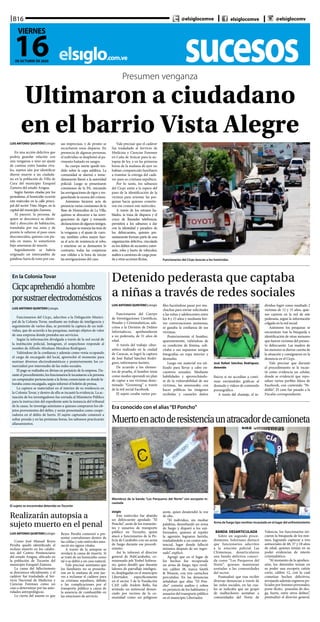 LUIS ANTONIO QUINTERO | elsiglo
Funcionarios del Cuerpo
de Investigaciones Científicas,
Penales y Criminalísticas, ads-
critos a la División de Delitos
Informáticos, aprehendieron
a un pederasta, de 31 años de
edad.
A través del trabajo ciber-
nético realizado en la ciudad
de Caracas, se logró la captura
de José Rafael Sánchez Rodrí-
guez, informaron fuentes.
De acuerdo a los elemen-
tos de prueba, el hombre tenía
como modus operandi un plan
de captar a sus víctimas deno-
minado “Grooming” a través
de la red social Facebook.
El sujeto creaba varios per-
files haciéndose pasar por mu-
chachas para enviar solicitudes
a las niñas y adolescentes entre
los 8 y 15 años y mediante bre-
ves conversaciones amistosas,
se ganaba la confianza de sus
víctimas.
Posteriormente el hombre,
aparentemente, valiéndose de
su condición de fémina, soli-
citaba a sus supuestas amigas
fotografías en ropa interior y
desnudas.
Luego ese material era uti-
lizado para llevar a cabo en-
cuentros sexuales. Mediante
habilidades y aprovechándo-
se de la vulnerabilidad de sus
víctimas, las amenazaba con
hacer públicas las imágenes
recibidas y causarles daños
físicos si no accedían a conti-
nuar enviándoles gráficas al
desnudo y videos de contenido
pornográfico.
A través del chantaje, el in-
dividuo logró como resultado 2
víctimas de 12 y 15 años, quie-
nes cayeron en la red de este
pederasta, según la información
colgada en la red social.
Asimismo los pesquisas se
encuentran tras la búsqueda e
identificación de otras menores
que fueron víctimas del presun-
to delincuente. Las madres de
las menores se dieron cuenta de
la situación y consignaron en la
denuncia en el Cicpc.
Vale precisar que durante
el procedimiento se le incau-
tó como evidencia un celular,
donde se evidenció que repo-
saban varios perfiles falsos de
Facebook, con contenido “Pe-
dófilo”. El caso fue pasado a la
Fiscalía correspondiente.
sucesoselsiglo.com.ve
B16
16DE OCTUBRE DE 2020
VIERNES
@elsiglocomve elsiglocomve @elsiglocomv
Presumen venganza
Ultimaron a ciudadano
en el barrio Vista Alegre
Funcionarios del Cicpc buscan a los homicidas
LUIS ANTONIO QUINTERO | elsiglo
En una acción delictiva que
podría guardar relación con
una venganza o sino un ajuste
de cuentas entre bandas riva-
les, sujetos aún por identificar
dieron muerte a un ciudada-
no en la población de Villa de
Cura del municipio Ezequiel
Zamora del estado Aragua.
Según fuentes citadas por los
periodistas, el homicidio ocurrió
este miércoles en la calle princi-
pal del sector Vista Alegre, en la
capital del municipio Zamora.
Al parecer, la persona, de
quien se desconoce su identi-
dad y dirección de habitación,
transitaba por esa zona y de
pronto le salieron al paso unos
desconocidos, quienes con pis-
tola en mano, lo sometieron
bajo amenazas de muerte.
Seguidamente se habría
originado un intercambio de
palabras fuera de tono por cau-
sas imprecisas, y de pronto se
escucharon unos disparos. En
presencia de algunas personas,
el individuo se desplomó al pa-
vimento bañado en sangre.
Su cuerpo inerte quedó ten-
dido sobre la capa asfáltica. La
comunidad se alarmó e inme-
diatamente llamó a la autoridad
policial. Luego se presentaron
comisiones de la PA, iniciando
las averiguaciones de rigor y res-
guardando la escena del crimen.
Asimismo hicieron acto de
presencia varias comisiones de la
Base de Homicidios de La Villa,
quienes se abocaron a las averi-
guaciones de rigor y tomando
declaracionesdealgunostestigos.
Aunque se maneja las tesis de
la venganza y el ajuste de cuen-
tas, también cobra mayor fuer-
za el acto de resistencia al robo,
y mientras no se demuestre lo
contrario, todas las conjeturas
son válidas a la hora de iniciar
las averiguaciones del caso.
Vale precisar que el cadáver
fue trasladado al Servicio de
Medicina y Ciencias Forenses
en Caña de Azúcar para la au-
topsia de ley, y en las primeras
horas de la mañana de ayer no
habían comparecido familiares
a tramitar la entrega del cadá-
ver para su cristiana sepultura.
Por lo tanto, los sabuesos
del Cicpc están a la espera del
paso de la identificación de la
víctima para orientar las pes-
quisas hacia quienes cometie-
ron ese crimen este miércoles.
A través de los retratos ha-
blados, la traza de disparos y el
cruce de llamadas telefónicas,
permitirá a los sabuesos a dar
con la identidad y paradero de
los delincuentes, quienes pre-
suntamente forman parte de una
organización delictiva, vinculada
en los delitos de secuestro, extor-
sión, robo y hurto de vehículos,
asaltos a camiones de carga pesa-
da y otras acciones ilícitas.
Detenido pederasta que captaba
a niñas a través de redes sociales
José Rafael Sánchez Rodríguez,
detenido
En la Colonia Tovar
Cicpcaprehendió ahombre
porsustraerelectrodomésticos
LUIS ANTONIO QUINTERO | elsiglo
Funcionarios del Cicpc, adscritos a la Delegación Munici-
pal de la Colonia Tovar, mediante un trabajo de inteligencia y
seguimiento de varios días, se permitió la captura de un indi-
viduo, que de acuerdo a las pesquisas, sustrajo objetos de valor
de una empresa donde prestaba sus servicios.
Según la información divulgada a través de la red social de
la institución policial, Instagram, el sospechoso responde al
nombre de Alfredo Abraham Mendoza Rodríguez.
Valiéndose de la confianza y además como venía ocupando
el cargo de encargado del local, aprovechó el momento para
sustraer diversos electrodomésticos y posteriormente los co-
mercializó por intermedio de las redes sociales.
El pago se realizaba en divisas en perjuicio de la empresa. Du-
rante el procedimiento, los funcionarios le incautaron a la persona
un computador perteneciente a la firma comerciante en donde la-
boraba como encargado, según informó el boletín de prensa.
La captura se materializó en el interior de su residencia en
la Colonia Tovar, y dentro de ella se incautó la evidencia. La ac-
tuación de los investigadores fue enviada al Ministerio Público
para la instrucción del expediente ante la instancia del tribunal
de la causa. Se investiga asimismo a quienes compraron los ob-
jetos provenientes del delito, y serán presentados como coope-
radores en el delito de hurto. El sujeto capturado comenzó a
soltar prenda y en las próximas horas, los sabuesos practicarán
allanamientos.
Realizarán autopsia a
sujeto muerto en el penal
LUIS ANTONIO QUINTERO | elsiglo
Como José Manuel Reyes
Peralta quedó identificado el
recluso muerto en los calabo-
zos del Centro Penitenciario
del estado Aragua, ubicado en
la población de Tocorón del
municipio Ezequiel Zamora.
La causa del fallecimiento
se desconoce oficialmente, y el
cadáver fue trasladado al Ser-
vicio Nacional de Medicina y
Ciencias Forenses como un
caso a determinar por las auto-
ridades antropológicas.
Lo cierto del asunto es que
Reyes Peralta comenzó a pre-
sentar convulsiones dentro de
las celdas y este miércoles ama-
neció sin signos vitales.
A través de la autopsia se
revelará la causa de muerte. Si
se trató de un homicidio como
tal o se debió a un caso natural.
Vale precisar asimismo que
los familiares no se presenta-
ron en la mañana de este jue-
ves a reclamar el cadáver para
su cristiana sepultura, debido
a las complicaciones por el
transporte público a causa de
la ausencia de combustible en
las estaciones de servicio.
El sujeto se encontraba detenido en Tocorón
Era conocido con el alias“El Poncho”
Muertoenactoderesistenciaunatracadordecamioneta
Arma de fuego tipo revólver incautado en el lugar del enfrentamiento
Miembros de la banda “Los Parqueros del Norte” con escopeta in-
cautada
elsiglo
Este miércoles fue abatido
un delincuente apodado “El
Poncho”, azote de los transeún-
tes y usuarios de transporte
público en Tocuyito, quien
atacó a funcionarios de la Po-
licía de Carabobo con un arma
de fuego durante ese procedi-
miento.
Así lo informó el director
general de PoliCarabobo, co-
misionado jefe Yosbel Solórza-
no, quien detalló que durante
labores de patrullaje inteligen-
te, desplegadas en el municipio
Libertador, específicamente
en el sector 3 de la Fundación
CAP, calle Andrés Bello, fue
avistado un antisocial denun-
ciado por vecinos de la co-
munidad como un peligroso
azote, quien desatendió la voz
de alto.
“El individuo, sin mediar
palabras, desenfundó un arma
de fuego y disparó a los uni-
formados, quienes al repeler
la agresión lograron herirlo,
trasladándolo a un centro asis-
tencial, lugar donde falleció
minutos después de ser ingre-
sado”, explicó.
Agregó que en el lugar de
los hechos fue recuperada
un arma de fuego, tipo revól-
ver, calibre 38, marca Smith
& Wesson, con tres cartuchos
percutidos. En las denuncias
señalaban que alias “El Pon-
cho” cometía asaltos y robos
en perjuicio de los habitantes y
usuarios del transporte público
en el municipio Libertador.
BANDA DESARTICULADA
Sobre un segundo proce-
dimiento, Solórzano destacó
que funcionarios adscritos
a la estación policial Las
Chimeneas, desarticularon
una banda delictiva conoci-
da como “Los Parqueros del
Norte”, quienes mantenían
azotadas a las comunidades
del sector.
Puntualizó que tras recibir
diversas denuncias a través de
las redes sociales, en las cua-
les se indicaba que un grupo
de malhechores azotaban a
comunidades del Norte de
Valencia, los funcionarios ini-
ciaron la búsqueda de los mis-
mos, logrando capturar a tres
antisociales de 48, 37 y 18 años
de edad, quienes tenían en su
poder evidencias de interés
criminalístico.
“Al momento de la aprehen-
sión, los detenidos tenían en
su poder una escopeta cañón
corto, calibre 12, con la cual
cometían hechos delictivos,
arrojando además registros po-
liciales por lesiones personales,
porte ilícito, posesión de dro-
ga, hurto, entre otros delitos”,
puntualizó el director general.
 