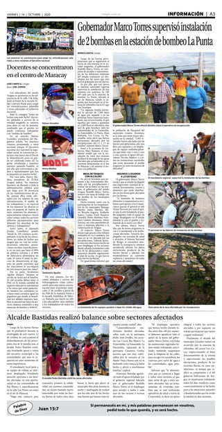 elsiglo.com.ve INFORMACIÓN  | A3VIERNES | 16 | OCTUBRE | 2020
Palabra
de Dios
Si permanecéis en mí, y mis palabras permanecen en vosotros,
pedid todo lo que queréis, y os será hecho.Juan 15:7
GobernadorMarcoTorressupervisóinstalación
de2bombasenlaestacióndebombeoLaPunta
El gobernador MarcoTorres ofreció detalles sobre el operativo de recuperación
MÓNICA GOITIA | elsiglo
Luego de las fuertes preci-
pitaciones que se registraron al
inicio de esta semana en la en-
tidad aragüeña, el gobernador
Rodolfo Marco Torres, en com-
pañía de alcaldes y representan-
tes de las diferentes empresas
del estado, realizaron un des-
pliegue por las zonas que más
fueron golpeadas por las lluvias.
Es por ello, que este jueves
la máxima autoridad regional
supervisó la instalación de dos
motores con potencia de 180
HP cada uno en la estación de
bombeo La Punta, ubicada al
sur de Maracay, siendo la se-
gunda que funcionará en el sis-
tema de rebombeo hacia el Lago
Los Tacarigua.
“La segunda bomba permi-
tirá la succión de 1.200 litros
de agua por segundo y en las
próximas horas estaremos insta-
lando una tercera bomba, lo que
significa que vamos a aumentar
en 2.000 litros el rebombeo, esto
será de gran beneficio para las
comunidades de La Esmeralda,
La Esmeraldita, La Punta, Mata
Redonda, Los Cocos, La Ha-
ciendita, entre otros que fueron
fuertemente afectados por las
precipitaciones del 12 y 13 de
octubre”, informó Marco Torres.
Junto a la secretaria de Go-
bierno, Mary Romero, el man-
datario resaltó que con la ins-
talación de estos dos motores
facilitará la descarga de las aguas
pluviales que actualmente se en-
cuentran almacenadas en el Sur
de Maracay y así mejorar el ser-
vicio a la población.
MESA DETRABAJO
CON ALCALDES
En pro de brindarle una res-
puesta a las comunidades afec-
tadas por las precipitaciones y
evaluar las acciones en las mis-
mas, el gobernador del estado
Aragua, Rodolfo Marco Torres,
sostuvo una mesa de trabajo con
los alcaldes de los municipios
afectados.
Dicha reunión contó con la
participación de los burgomaes-
tres de los municipios Santiago
Mariño, Joana Sánchez; Ma-
rio Briceño Iragorry, Brullerby
Suárez; Lamas, Erick Ramírez;
Girardot, Pedro Bastidas; Fran-
cisco Linares Alcántara, Alexis
Zamora, así como presidentes de
entes y empresas adscritos a la
Gobernación de Aragua.
Al respecto, Marco Torres
destacó que gracias a los trabajos
realizados en La Candelaria, esa
zona no se vio afectada por las
precipitaciones, “además duran-
te estos dos días hemos hecho un
gran despliegue en los sectores,
donde además constatamos cada
una de las afectaciones y conti-
nuaremos dándole seguimiento
al plan de acción, ya que fueron
muy fuertes las lluvias”.
De igual forma, informó que
El mandatario regional supervisó la instalación de las bombas
El personal en las labores de instalación de las bombas
la población de Paraparal del
municipio Linares Alcántara,
es la zona que tiene mayor afec-
tación en la entidad, “5.893 vi-
viendas fueron afectadas por las
fuertes precipitaciones, esto nos
lleva por supuesto a un desplie-
gue de equipo multidisciplina-
rio que están casa a casa y caso
a caso, gracias al apoyo del pre-
sidente Nicolás Maduro y a to-
das las instituciones nacionales
que están apoyando al pueblo
aragüeño en estos momentos de
dificultad”.
INSUMOS LLEGARON
A LA ENTIDAD
El gobernador Marco Torres
recalcó que al estado ha llegado
una importante cantidad de in-
sumos, herramientas, enseres y
alimentos que serán distribui-
dos en los municipios afectados
por las lluvias.
“21 toneladas de insumos,
alimentos y equipamientos reci-
bimos para apoyar a los 6 muni-
cipios, gracias al general en jefe
Néstor Reverol, por todo el apo-
yo que le está brindando al pue-
blo aragüeño, todo el equipo de
riesgo desplegado en el estado
dándole la cara al pueblo y tra-
bajando de la mano con ellos”.
Por último, Marco Torres
dijo que de forma progresiva se
van a ir atendiendo a las pobla-
ciones afectadas, “estamos des-
plegados con jornadas de salud
y atención, el Sistema Nacional
de Riesgo se encuentra aten-
diendo la emergencia, estamos
atendiendo además los daños
estructurales producto de las
fuertes lluvias y además nos
mantendremos en constante
vigilancia y monitoreo de todas
las zonas del estado”.
Vista aérea de la zona afectada por las inundacionesLa instalación de los equipos ayudará a bajar los niveles del agua
Los maestros se concentraron para exigir las reivindicaciones sala-
riales y otros reclamos al Ejecutivo nacional
Docentesseconcentraron
enelcentrodeMaracay
Nelson González
Henry Medina
Freddy Castellanos
Teodomiro Aguilar
JOSÉ CARPIO G. | elsiglo
fotos | JOEL ZAPATA
Los educadores del estado
Aragua se apostaron en las ad-
yacencias de la calle 5 de Julio,
justo al frente de la escuela Fe-
lipe Guevara Rojas para exigir
las reivindicaciones salariales
y otras solicitudes al Gobierno
nacional.
Bajo la consigna “todas las
luchas una sola lucha”, docen-
tes jubilados y activos de la
entidad aragüeña se unieron
para alzar su voz de protesta,
resaltando que el gremio no
puede continuar trabajando
con “sueldos de hambre”.
En tal sentido, Nelson
González, presidente del Ma-
gisterio señaló, “los maestros
estamos protestando a nivel
nacional porque el Ejecutivo
nacional nos suprimió la segu-
ridad social, la convención co-
lectiva, este jueves fue el Día de
la Alimentación, pero no pue-
de ser celebrada como tal. La
gente, estudiantes y maestros
estamos pasando hambre, es
por ello que convocamos a pa-
dres y representantes que nos
acompañen en nuestra lucha”.
Por otro lado, Henry Me-
dina, presidente de SUMA
Aragua indicó, “los maestros
hacemos un llamado a toda la
administración pública para
que haga acto de presencia
en las manifestaciones de ca-
lle, porque ellos están afec-
tados por los salarios de esta
administración, el sueldo de
los trabajadores y en especial
de los maestros no alcanza ni
para un paquete de harina de
maíz, asimismo los alumnos y
representantes tampoco tienen
cómo comer, todos los sectores
debemos incorporarnos para
defender los derechos de los
obreros y trabajadores”.
Entre tanto, el diputado
Freddy Castellanos señaló,
“desde la AN estamos acom-
pañando la lucha de los educa-
dores, en todas las luchas que
tengan que ver con las reivin-
dicaciones salariales, presta-
ciones sociales, específicamen-
te en un país que tiene el 90%
de pobreza extrema y el 80%
de deficiencia alimentaria, de
cada 10 niños 8 están en pro-
ceso de desnutrición, el régi-
men no puede pretender que
los educadores se sacrifiquen
de esta manera para dar clases”.
Por su parte, Teodomiro
Aguilar destacó, “estamos en
un día de lucha por el hambre,
26 mil escuelas deben tener el
PAE, en la misma cantidad de
espacios educativos amontonan
a los niños que están padecien-
do hambre, los comedores es-
colares están cerrados, igual los
populares que donde se benefi-
cian los adultos mayores, tam-
bién se encuentran fuera de ser-
vicio, estamos sometidos a una
situación de hambre y miseria”.
De esta manera, los do-
centes jubilados y activos del
Fetramagisterio están convo-
cando para una nueva concen-
tración para el próximo miér-
coles 21 de octubre a partir de
las 9:00 de la mañana frente a
la escuela República de Méxi-
co, llamado que hacen no sólo
a los educadores, sino también
a los trabajadores de todos los
sectores.
Alcalde Bastidas realizó balance sobre sectores afectados
El alcalde Pedro Bastidas visitó las zonas afectadas
elsiglo
Luego de las fuertes lluvias
que se produjeron durante la
madrugada de este martes 13
de octubre, lo cual ocasionó el
desbordamiento de los princi-
pales ríos de la jurisdicción, el
alcalde Pedro Bastidas conti-
núa brindando apoyo a través
del ejecutivo municipal a las
comunidades que más lo re-
quieren en estos momentos de
suma importancia.
El mandatario local junto a
su equipo de trabajo se man-
tiene desplegado, brindando
atención oportuna a las fami-
lias afectadas, en esta oportu-
nidad en las comunidades de
Río Blanco 2, específicamente
en la calle Las Flores, así como
en el sur de Maracay.
“Hago este contacto para
transmitir, primero la solida-
ridad con nuestras comunida-
des, un asunto bastante fuerte,
lamentable por todas las fuer-
tes lluvias de todos estos días,
bueno la lluvia que afectó al
municipio días atrás durante la
noche y madrugada de verdad
que ha sido una de las lluvias
más fuertes que hemos visto en
nuestra amada ciudad”, dijo.
“Lamentablemente mu-
chísimas familias afectadas,
sobre todo en la parroquia
Pedro José Ovalles, los secto-
res Los Cocos, Río Blanco, La
Esmeraldita, La Esmeralda, La
Haciendita, Aguacatal, de la
parroquia Casanova Godoy,
sectores que son muy vulne-
rables por la cercanía al río
Madre Vieja y bueno este río se
desbordó como nunca lo había
hecho y afectó a muchísimas
familias”, explicó.
Asimismo Bastidas agrade-
ció todo el apoyo brindado por
el gobierno regional liderado
por el gobernador Rodolfo
Marco Torres en el despliegue
para atender a todos y cada
uno de los vecinos y vecinas
afectados.
“El despliegue operativo
que hemos tenido durante to-
dos estos días, allí por supues-
to debemos agradecer todo el
apoyo de la mano del gober-
nador Marco Torres, con todas
las instituciones regionales he-
mos estado trabajando, articu-
lando, metiendo maquinaria
para la limpieza de las calles,
para recoger los escombros, los
cisternas para surtir de agua a
las comunidades, agua pota-
ble”.
Informó que “la alimenta-
ción que ya comenzó a llegar
a todos estos sectores, el gas,
para surtir de gas a estos sec-
tores afectados, hay un levan-
tamiento de viviendas tam-
bién que se está realizando,
operativos de salud a través de
Corposalud, es decir un apoyo
integral a todos los sectores
afectados y por supuesto un
trabajo permanente que vamos
a seguir realizando”.
Finalmente, el alcalde del
municipio Girardot realizó un
recorrido por la estación de
rebombeo del sector Los Co-
cos, inspeccionando el buen
funcionamiento de la misma
y supervisando las posibles
afectaciones, producto de las
recientes lluvias, en estas ins-
talaciones, al tiempo que ra-
tificó su compromiso y el del
gobierno bolivariano de Ara-
gua en mantenerse trabajando
todos los días venideros como
consecuentemente se ha hecho
pese a las situaciones naturales
y desafortunadas que ha vivido
la entidad en días recientes.
 