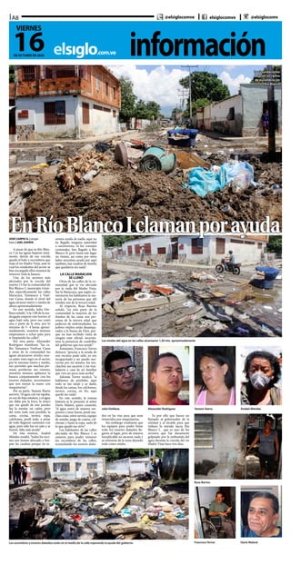 informaciónelsiglo.com.ve
A8
16DE OCTUBRE DE 2020
VIERNES
@elsiglocomve elsiglocomve @elsiglocomv
EnRíoBlancoIclamanporayuda
Las inundaciones
dejaron un rastro
de escombros en
Río Blanco
Los niveles del agua en las calles alcanzaron 1,50 mts. aproximadamente
Los escombros y enseres dañados están en el medio de la calle esperando la ayuda del gobierno
Julio Orellana Alexander Rodríguez Yanexis Ibarra
Francisco Torres
Anabel Méndez
Darío Malavé
Rosa Barrios
JOSÉ CARPIO G. | elsiglo
fotos | JOEL ZAPATA
A pesar de que en Río Blan-
co I ya las aguas bajaron total-
mente, detrás de esa crecida
quedó el lodo y escombros que
trajo el río Madre Vieja, ante lo
cual los residentes del sector se
han encargado ellos mismos de
remover toda la basura.
Uno de los sectores más
afectados por la crecida del
martes 13 fue la comunidad de
Río Blanco I, municipio Girar-
dot, específicamente las calles
Maracaya, Tamanaco y Vuel-
van Caras, donde el nivel del
agua alcanzó metro y medio de
altura aproximadamente.
En este sentido, Julio Ore-
llana señaló, “a la 1:00 de la ma-
drugada empezó este horror, el
agua bajó sola, pero eso costó
una y parte de la otra, por lo
mínimo de 3- 4 horas aproxi-
madamente, nosotros mismos
empezamos a echar pala para
ir limpiando las calles”.
Por otra parte, Alexander
Rodríguez manifestó, “las ca-
lles Tamanaco Vuelvan Caras
y otras de la comunidad las
aguas alcanzaron niveles nun-
ca antes visto aquí en el sector,
por lo mínimo metro y medio,
eso permitió que muchas per-
sonas perdieran sus enseres,
nosotros mismos apilamos la
basura conjuntamente con los
enseres dañados, necesitamos
que nos metan la mano con
maquinarias”.
Por su parte, Yanexis Ibarra
aseveró, “el agua casi me tapaba,
yo soy de baja estatura, y el agua
me daba por la boca, lo único
que me quedó de mis peroles
fue la mesita, un cajón, pero
del resto todo está perdido, la
cama, cocina, nevera, ropa,
colchones, perdí todo, a pesar
de todo llegaron camiones con
agua, pero sólo fue un rato y se
fueron, falta más ayuda”.
De esta manera, Anabel
Méndez resaltó, “todos los veci-
nos nos hemos abocado a lim-
piar las cuadras porque no te-
nemos ayuda de nadie, aquí no
ha llegado ninguna autoridad
a socorrernos, ni los consejos
comunales, han llegado a Río
Blanco II, pero hasta este lugar
no vienen, así como por otros
lados necesitan ayuda por aquí
también, hay madres de familia
que quedaron sin nada”.
LA CALLE MARACAYA
SE LLENÓ
Otras de las calles de la co-
munidad que se vio afectada
por la riada del Madre Vieja,
fue la Maracaya, que según co-
mentaron los habitantes la ma-
yoría de las personas que allí
residen son de la tercera edad.
Al respecto, Rosa Barrios
señaló, “en esta parte de la
comunidad la mayoría de los
dueños de las casas son per-
sonas de la tercera edad que
padecen de enfermedades, los
pobres viejitos están desampa-
rados a la buena de Dios, por-
que no han recibido visita de
ningún ente oficial; necesita-
mos la presencia de cuadrillas
del gobierno que nos ayude”.
Asimismo, Francisco Torres
destacó, “gracias a la ayuda de
mis vecinos pude salir, yo soy
incapacitado y no puedo mo-
verme por mi mismo, los mu-
chachos me sacaron y me tras-
ladaron a casa de un familiar
que vive un poco más arriba”.
Además Torres recalcó, “si
hablamos de pérdidas, aquí
todo se me mojó y se dañó,
desde las camas, los colchones,
nevera, cocina, en fin, aquí
quedé sin nada”.
En este sentido, la misma
historia se le presentó al señor
Darío Malavé, quien comentó,
“el agua entró de manera sor-
presiva y muy fuerte, perdí mu-
chas cosas, entre nevera, equipo
de sonido, juego de cuarto, col-
chones y hasta la ropa, nada de
lo que quedó me sirve”.
Los habitantes de las calles
afectadas de Río Blanco I se
unieron para poder remover
los escombros de las calles,
acumulando los enseres daña-
dos en las vías para que sean
removidos por maquinarias.
Sin embargo resaltaron que
los equipos para poder botar
todo los enseres dañados lle-
garon al lugar, pero de manera
inexplicable no sacaron nada y
se retiraron de la zona dejando
todo como estaba.
Es por ello que hacen un
llamado al gobernador de la
entidad y al alcalde para que
volteen la mirada hacia Río
Blanco I, que es uno de los
sectores que fue duramente
golpeado por la embestida del
agua durante la crecida del río
Madre Vieja hace tres días.
 