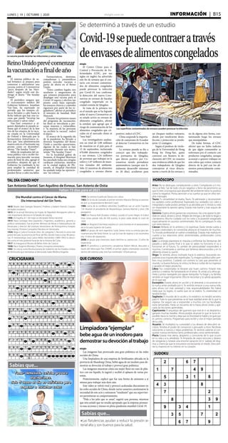 elsiglo.com.ve INFORMACIÓN  | B15LUNES | 19 | OCTUBRE | 2020
Sabías que...
Sabías que...
lLas flatulencias ayudan a reducir la presión ar-
terial alta y son buenos para la salud.
SUDOKU
TAL DÍA COMO HOY HORÓSCOPO
QUE CURIOSOCRUCIGRAMA
Faltan 73 días para el 2021
Aries: No te destruyas complaciendo a otros. Complácete a ti mis-
mo y sé feliz. Sal de todo círculo negativo y lleno de pesimismo ya
que tú eres una esponja que absorbe del ambiente tanto lo positivo
como lo negativo. Presta atención a tus sueños ya que en ellos ten-
drás mensajes.
Tauro: Tu versatilidad se exalta, Tauro. Te admirarán y reconocerán
tus quilates como profesional. Expresarás tus verdades con valor e
integridad y nadie podrá cambiar lo ya decidido por ti.Vivirás tu vida
sin importarte la opinión ajena. Estarás más fuerte y más seguro de
ti mismo
Géminis: Espera ahora ganancias sorpresivas.Vas a recuperar lo per-
dido en salud, dinero y amor. Aléjate de intrigas y de todo lo ilegal o
clandestino. Mucho cuidado con los celos y la posesión exagerada
especialmente en asuntos sentimentales. No te compliques la vida
con seres tóxicos.
Cáncer: Brillarás en lo artístico y lo espiritual. Darás rienda suelta a
tu gran creatividad y te convertirás ahora en el maestro de muchos.
Tu mundo profesional se vuelve a estabilizar. Estarás más realista en
cuanto a tus relaciones tanto sentimentales, profesionales como
personales.
Leo: La energía planetaria te impulsa a enfrentar los fantasmas del
pasado y darle punto final a lo que tú sabes no funciona ni va a
funcionar en el futuro. Tu cambio de personalidad sorprenderá a
muchos. Comenzarás a caminar por terrenos desconocidos y en lo
diferente estará tu suerte.
Virgo: Te sentirás ahora inclinado hacia lo estérico, buscando res-
puestas a tus inquietudes espirituales.Tu imagen pública sufre cam-
bios muy positivos. Cuidarás con esmero la cara que presentes al
mundo. La buena fortuna, te visita y te lleva a cuidar de tus ingresos
y sacarles el mejor provecho.
Libra: Tus corazonadas te llevarán por buen camino. Estarás más
práctico y realista. No fantasearás en el amor. Te unirás a tu alma ge-
mela y juntos navegarán por aguas tranquilas. Tu hogar y tu familia,
tendrán un lugar importante. Ellos te necesitan y tú sabrás apoyarles
en lo que sea.
Escorpión: Estarás ahora en acción y te atreverás a incursionar en
lo nunca antes probado por ti. Te sentirás renacer a una nueva vida,
pero ahora con más seriedad y más responsabilidades. No habrá
meta que no logres, ni sueño que no se realice. Tu creatividad no
tendrá límites.
Sagitario: El mundo de lo oculto y lo esotérico no tendrá secretos
para ti. Todo lo que presientas se te hará realidad antes de lo que tú
esperas. De seguro vas a sorprender a muchos con tus facultades
extra sensoriales. Harás un recuento de lo hasta ahora vivido y apli-
carás las lecciones aprendidas.
Capricornio: El arquetipo del guerrero que vive en ti se despierta y
ganarás muchas batallas. Ahora podrás alcanzar lo que te lucía im-
posible.Vacía tu mente y deja que la Divinidad te hable y te guie por
el camino correcto. Prográmate para recibir y vivir el mejor periodo
de tu vida.
Acuario: Se multiplica tu curiosidad y tus deseos de descubrir se-
cretos. Tendrás el poder de convencer y persuadir a otros. Recibirás
soluciones a nuevos y viejos problemas. Te sentirás valiente al con-
quistar nuevos territorios tanto profesionales como sentimentales.
Piscis: Estarás más alerta, despierto y consciente de lo que ocurre
en tu vida y a tu alrededor. Te limpiarás de viejos rencores y deseos
de venganza y notarás una enorme sanación en ti. Saldrás de dog-
mas y creencias que te estuvieron esclavizando al miedo. Descubri-
rás tu maestro en tu interior, en tu corazón.
San Antonio Daniel. San Aquilino de Evreux. San Asterio de Ostia
Día Mundial contra el Cáncer de Mama.
Día Internacional del Gin Tonic.
1810: Muere Jean Georges Noverre | Profesor y bailarín francés. Creador
del ballet moderno.
1813: en la actual Alemania, las tropas de Napoleón Bonaparte sufren la
más importante derrota en la batalla de Leipzig.
1906: en España, el 1 de mayo es declarado fiesta nacional.
1913: Nace Santiago Vera Izquierdo | Ingeniero, académico, gerente y
político venezolano. Fue el primer Ministro de Minas e Hidrocarburos de
Venezuela y director del Instituto Venezolano de Petroquímica Invepet,
hoy Intevep. Primera Compañía Petrolera en Venezuela.
1924: llega a Cuba el huracán Diez, de categoría 5. Recorre la zona más
pobre del país, la provincia de Pinar del Río, donde mata a unas 90 perso-
nas. El meteorólogo José Carlos Millás Hernández (1889-1965) lo descri-
bió como el más potente huracán de la Historia de Cuba.
1917: Se inaugura el Museo de Bellas Artes de Caracas
1938: Nace Eugenio Montejo | Poeta y ensayista venezolano.
1945: Se crea la Junta Revolucionaria de Gobierno de los Estados Unidos
de Venezuela que reemplaza al derrocado Isaías Medina Angarita.
1990: Se estrena la película Danza con Lobos.
1983: En la isla de Granada, el primer ministro Maurice Bishop es asesina-
do por su vicepresidente Bernard Coard.
1986: cerca de la cordillera Lebombo (Sudáfrica) cae un avión Tupolev
134. Mueren el presidente de Mozambique, Samora Machel y otros 33&
pasajaeros.
1987: en Nueva York (Estados Unidos), sucede el Lunes Negro: el índice
Dow Jones pierde más de 500 puntos, la peor caída desde el crack de
1929.
2006: en Bogotá (Colombia) explota un carro bomba en el parqueadero
de la Escuela Superior de Guerra.
2007: el grupo de rock argentino Soda Stereo inicia su exitosa gira lati-
noamericana Me Verás Volver, la cual los trae de regreso a los escenarios
tras 10 años de separación.
2008: el grupo pop mexicano Jeans termina su carrera tras 13 años de
trayectoria.
2017: El astrofísico y astrónomo canadiense Robert Weryk, descubre a
través del telescopio Pan-STARRS, el primer objeto interestelar conocido
dentro del sistema solar, este fue nombrado 1I/Oumuamua.
Limpiadora“ejemplar”
bebeaguadeuninodoropara
demostrarsudevociónaltrabajo
elsiglo
Las imágenes han provocado una gran polémica en las redes
sociales de China.
Una limpiadora de una empresa de fertilizantes ubicada en la
provincia de Shandong China, bebió agua de un inodoro para de-
mostrar su devoción al trabajo y provocó gran polémica.
Las imágenes muestran cómo esa mujer llenó un vaso de plás-
tico con ese líquido, lo ingirió y recibió el aplauso de varias per-
sonas.
Posteriormente, explicó que fue una forma de animarse a sí
misma para trabajar más duro aún.
Este video se volvió viral y provocó acaloradas discusiones en
las redes sociales de China, donde varios usuarios cuestionaron la
necesidad de este acto y estimaron “insultante” que sus superviso-
res permitieran su comportamiento.
“Pida a los jefes que se unan”, sugirió una persona, mientras
que otra señaló que no resulta apropiado que la empresa promue-
va esas acciones y menos en plena pandemia mundial Covid-19.
Se determinó a través de un estudio
Covid-19sepuedecontraeratravés
deenvasesdealimentoscongelados
Las superficies contaminadas de envases pueden provocar la infección
elsiglo
El Centro Chino para el
Control y Prevención de En-
fermedades (CDC, por sus
siglas en inglés) ha advertido
este fin de semana que el con-
tacto con envases contamina-
dos de alimentos congelados
puede provocar la infección
por Covid-19, tras confirmar
la detección del nuevo Coro-
navirus en envases de bacalao
congelado importado en la
ciudad costeña de Qingdao.
Se trata de la primera vez
en el mundo que se ha logrado
aislar el nuevo Coronavirus en
su estado activo en envases de
alimentos congelados, afirmó
la entidad, que agregó que el
riesgo de contaminación de los
alimentos congelados que cir-
culan en el mercado chino es
“muy bajo”.
Los investigadores analiza-
ron un total de 2,98 millones
de muestras en el país para el
15 de septiembre, incluyendo
670.000 alimentos congelados
o sus envases, 1,24 millones
de personas que trabajan en la
esfera y 1,07 millones de mues-
tras tomadas del ambiente.
Sólo 22 muestras de alimentos
congelados o envases dieron
La vacuna puede recortar las infecciones y salvar vidas
ReinoUnidoprevécomenzar
lavacunaciónafinaldeaño
EFE
El sistema público de sa-
lud británico se prepara para
comenzar a administrar una
vacuna contra el Coronavirus
“poco después de las Navi-
dades”, según reveló este do-
mingo el diario “The Sunday
Times”.
El periódico asegura que
el viceconsejero médico del
Gobierno británico, Jonathan
Van-Tam, ha expresado en
privado que los ensayos clí-
nicos llevados a cabo hasta la
fecha indican que hay una va-
cuna que puede “recortar las
infecciones y salvar vidas”.
Van-Tam comunicó a al-
gunos diputados la pasada se-
mana que el avance de la fase
tres de los ensayos de la vacu-
na creada en la Universidad
de Oxford y fabricada por la
farmacéutica AstraZeneca in-
dica que “una administración
masiva está en el horizonte tan
pronto como en diciembre”,
afirma “The Sunday Times”.
Miles de empleados del sis-
tema público van a recibir for-
mación para inocular vacunas
antes de final de año, agregó el
periódico, después de que el
Gobierno ha cambiado la ley
para ampliar la cantidad de
profesionales sanitarios que
pueden llevar a cabo esa labor.
Farmacéuticos, dentistas,
comadronas y paramédicos
podrán inocular vacunas a
partir de ahora en el Reino
Unido.
“Estos cambios legales nos
ayudarán a asegurarnos de
que estamos preparados para
desplegar una vacuna para el
Covid-19 segura y efectiva tan
pronto como haya superado
los ensayos clínicos y controles
rigurosos por parte de los re-
guladores”, afirmó al periódico
el ministro de Sanidad, Matt
Hancock.
Durante los primeros meses
del programa de vacunación,
las dosis se inocularán a per-
sonas mayores y vulnerables,
y “la mayoría de las personas
no recibirá la vacuna”, indicó
el diario.
El avance de la segunda ola
de la pandemia ha llevado a
diversos hospitales del Reino
Unido a cancelar operaciones,
algunas de las cuales se han
pospuesto durante seis meses,
señala “The Sunday Times”.
En la localidad galesa de
Swansea, el Hospital Morrison
ha cancelado todas sus cirugías
cardíacas rutinarias, mientras
en la ciudad inglesa de Ply-
mouth, el Hospital Derriford
ha anulado todas las operacio-
nes “no críticas”.
positivo, indicó el CDC.
China suspende la importa-
ción de camarones de Ecuador
al detectar Coronavirus en los
envíos.
La semana pasada se dio a
conocer que dos trabajado-
res portuarios de Qingdao,
que dieron positivo por Co-
ronavirus siendo portadores
asintomáticos (aunque uno fi-
nalmente desarrolló síntomas
en 20 días), acudieron para
un chequeo médico rutinario,
donde por insuficiente desin-
fección y protección se produ-
jeron 12 contagios.
Según el profesor de virolo-
gía de la Universidad de Hong
Kong Jin Dong-Yan, quien
conversó con Reuters, la de-
claración del CDC no muestra
una evidencia sólida de que los
dos trabajadores de Qingdao
contrajeron el virus directa-
mente a través de los envases y
no de alguna otra forma, con-
taminando luego los envases
que manipulaban.
De todas formas, el CDC
afirmó que no hubo indicios
de que algún consumidor se
enfermara por el contacto con
productos congelados, aunque
aconsejó a quienes trabajan en
esta esfera que eviten contacto
directo de la piel con los ali-
mentos potencialmente conta-
minados.
 