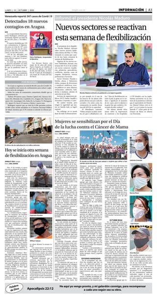 elsiglo.com.ve INFORMACIÓN  | A3LUNES | 19 | OCTUBRE | 2020
Palabra
de Dios
He aquí yo vengo pronto, y mi galardón conmigo, para recompensar
a cada uno según sea su obra.Apocalipsis 22:12
Informó el presidente Nicolás Maduro
Nuevossectoressereactivan
estasemanadeflexibilización
Nicolás Maduro exhortó a la población a no bajar la guardia
AVN
El presidente de la Repúbli-
ca, Nicolás Maduro, informó
sobre nuevos sectores habili-
tados dentro del Plan 7+7 Plus
tomando en cuenta que a par-
tir de hoy lunes comienza la
semana de flexibilización.
Algunos de los nuevos sec-
tores habilitados durante esta
semana del 19 al 25 de octubre
son sector comercio: mueble-
rías, piñaterías, quincallerías,
confiterías, joyerías, casas de
empeño, floristerías, viveros,
perfumerías y licorerías.
Sector Turismo: Posadas y
hoteles, playas y balnearios,
clubes, parques de diversiones
y temáticos, teleféricos, even-
tos públicos en sitios abiertos,
restaurantes, cafeterías, hela-
derías y similares; además de
autocines al aire libre.
Sectores de organismos pú-
blicos: INTT, Saime, Sundde y
Sencamer, Corpoelec y Cantv.
No canten victoria, pero
tengan la seguridad que jun-
tos en familia todo se logra”,
expresó.
Sin embargo no se puede
dejar de lado el distanciamien-
to, por ejemplo en el caso de
los kioscos de las playas sólo
podrá abrirse uno por cada dos
cerrados y los sitios como los
restaurantes no pueden llenar
más del 40% de su capacidad.
El Mandatario comentó:
“Había siempre la duda cientí-
fica de que si aflojábamos con
los 7 días de flexibilización en
todo el país, la gente no se cui-
dara y significara el aumento
de los casos, pero le dijimos a
la gente hay que cuidarse y Ve-
nezuela decidió cuidarse”.
Por último abordó otros
temas sobre la importancia
de mantener a los hospitales
y CDI dotados con los imple-
mentos necesarios en el con-
texto de la pandemia e informó
que el expresidente de Hondu-
ras, Manuel Zelaya, está en el
país “y se va a poner la vacuna
Sputnik V” como parte de los
ensayos de Rusia en alianza
con Venezuela.
Delcy Rodríguez, vicepresiden-
ta Ejecutiva
Venezuela reportó 347 casos de Covid-19
Detectados 18 nuevos
contagios en Aragua
AVN
La vicepresidente Ejecutiva,
Delcy Rodríguez, informó que
Venezuela registró un total de
86 mil 636 casos y 736 falleci-
dos.
El reporte detallaba que 339
son comunitarios, 8 importa-
dos para un total de 347 casos
nuevos, con una tasa de recu-
peración del 92% (79 mil 694
casos) y 6 mil 206 activos.
138 de los afectados son
mujeres y 201 son hombres,
entre ellos se registró 12 meno-
res de edad.
En total hay 6.206 activos,
la mayoría atendidos en entes
públicos, en la semana 31 des-
de que la pandemia entró al
país.
A su vez se lamentó el dece-
so 5 ciudadanos, ascendiendo
la cifra a 736 fallecidos en el
territorio nacional.
POR REGIONES
En el país se registran un total de 86.636 casos de CovidD-19,
tras cumplirse siete meses de confinamiento para reducir y apla-
nar la curva de contagios.
Sobre los casos de transmisión comunitaria detalló que se
concentraron en:
Táchira: 99 nuevos casos, Distrito Capital (44), Yaracuy (41),
Lara (36), Miranda (24), Carabobo (21), Aragua (18), Nueva Es-
parta (16), Anzoátegui (16), Zulia (8), La Guaira (7), Portuguesa
(5), Apure (3), Sucre (2) nuevos y Falcón 1 nuevo caso.
Rodríguez expresó que un total de 6.206 pacientes activos,
el 98% están siendo atendidos en el Sistema Nacional Público
de Salud, mientras que el 2% restante se atiende en clínicas pri-
vadas.
Mujeres se sensibilizan por el Día
de la lucha contra el Cáncer de Mama
JENNILET DÍAZ | elsiglo
fotos | JOEL ZAPATA
La salud siempre será un
aspecto primordial en la vida
de cualquier ser humano. Ante
esto, hoy 19 de octubre se con-
memora el Día Mundial de
la Lucha contra el Cáncer de
Mama, con el fin de promover
sensibilidad en la población a
nivel mundial sobre la detec-
ción precoz de esta enferme-
dad, así como una muestra
de apoyo a las mujeres que la
padecen.
La Organización Mundial
de la Salud (OMS) declaró oc-
tubre como el Mes de la Sen-
sibilización sobre el Cáncer de
Mama, ya que esta enfermedad
genera cada año 1.38 millones
de casos nuevos en el mundo
y 458.000 muertes de mujeres,
de las cuales la mayoría se re-
gistra en los países en desarro-
llo debido a detección tardía
por falta de sensibilización y
la dificultad para acceder a los
servicios de salud.
En este sentido, es de suma
importancia que las muje-
res busquen la información y
orientación adecuada, prin-
cipalmente en los centros de
salud de su localidad, a fin de
tomar conciencia sobre esta
enfermedad y acciones pre-
ventivas enfocadas a proteger
la vida y bienestar mediante
la atención médica oportuna,
que lleve a una detección tem-
prana, diagnóstico preciso y
tratamiento apropiado.
Asimismo, es importante
destacar que la detección tem-
prana puede reducir un 25% la
probabilidad de muerte, según
la OMS.
MARACAYERAS ALIENTAN
En este sentido, las mujeres
maracayeras como parte de la
población sensibilizada, dieron
sus palabras de aliento a todas
aquellas luchadoras que en la
actualidad padecen esta enfer-
medad, que agobia y complica
sus vidas, agregando que este
día permite tomar conciencia
sobre la importancia de la pre-
vención.
Gabriela Granado afirmó
que este día es para crear con-
ciencia y promover la preven-
ción a esta patología, “todas las
mujeres deberíamos tocarnos
e ir al médico, sabemos que la
situación de Venezuela no está
fácil y no es la misma de an-
tes, pero es necesario sacar un
poco de nuestro tiempo y ha-
cernos las pruebas requeridas
para prevenir”.
“La situación del país no te
permite mantener un chequeo
anual porque es difícil, a todas
esas mujeres que hoy en día
padecen o padecieron de esta
enfermedad, se que no es una
etapa fácil, pero con fe pueden
salir adelante”, puntualizó Gra-
nado.
La señora Norma Pérez
dijo, “es necesario hacer los
El mundo se tiñe de rosa para apoyar a mujeres que sufren o han
sufrido cáncer de mama
Gabriela Granado
Norma Pérez
Elvis Montiel
Ligia Vargas
chequeos pertinentes anual-
mente para estar pendiente
ante cualquier anomalía en
nuestro cuerpo. Es muy im-
portante tener en cuenta que
esta fecha existe para recordar-
nos que la salud de la mujer va
mucho más allá de lo físico”.
Al respecto, Ligia Vargas
agregó que estar atentos con
esta enfermedad es de gran re-
levancia, y que existen diferen-
tes instituciones dedicadas a la
ayuda a todas aquellas mujeres
que hoy luchan contra el cán-
cer, “debemos cuidarnos, che-
quearnos y tocarnos, debemos
estar muy bien informadas
acerca de este tema, y recurrir
a mamografías y citologías
para cuidarnos de una forma
más general”.
“Hoy les digo a todas esas
mujeres que sean luchadoras y
vencedoras porque la fortaleza
está en la mente y en la espi-
ritualidad de la persona, si tu
quieres ser alguien lo eres, así
que hay que tener confianza y
fe en que si van a lograr vencer
el cáncer ¡Vamos que si se pue-
de!”, exclamó Vargas.
No sólo las mujeres expre-
saron su apoyo a las luchado-
ras contra el cáncer de mama,
Elvis Montiel expresó su orgu-
llo para todas aquellas mujeres
que están luchando para supe-
rar esta enfermedad, “es muy
importante que ellas se estén
cuidando permanente, aunque
se dificulte realizarse los pre-
vios estudios, las invito a que
acudan a centros que hoy en
día ayudan a todas las mujeres
que lo necesitan”.
“Luchen y encomiéndese a
Dios y al espíritu, que nunca
dejen de creer porque el que
lucha siempre vence”, expresó
Montiel.
ESTUDIOS AVANZADOS
En la actualidad son mu-
chos los estudios que hay en
pro a la detección precoz y
control del cáncer de mama,
con el fin de tratar de garan-
tizar un mejor pronóstico y
supervivencia ante esta pato-
logía.
Un ejemplo de esto, es una
nueva y barata tecnología ex-
perimental para examinar ru-
tinariamente a las mujeres para
detectar el cáncer de mama sin
exposición a la radiación. Este
sistema desarrollado por in-
vestigadores de la Universidad
de Waterloo (Canadá) utiliza
microondas inofensivas y soft-
ware de inteligencia artificial
(IA) para detectar incluso pe-
queños tumores en fase tem-
prana en cuestión de minutos.
Asimismo, existe un fárma-
co ya disponible (el Abemaci-
clib) que ha apuntado en los
ensayos una reducción signi-
ficativa y clínicamente muy
relevante, en el riesgo de recu-
rrencia de un tipo de cáncer de
mama temprano con un alto
riesgo de recaída.
Los estudios con ese fár-
maco se centran en el cáncer
de mama temprano (HR+ y
HER2) de alto riesgo, un tipo
de cáncer en el que cerca del
30 por ciento de las personas
diagnosticadas están en riesgo
de recurrencia y de evolucio-
nar potencialmente hacia una
enfermedad metastásica incu-
rable.
OCTUBRE ROSA
En el marco del mes rosa,
Senosalud impulsa actualmen-
te una campaña liderada por
Fabiana Garantón, con el fin
de concienciar a las mujeres,
especialmente a todas aquellas
mayores de 35 años, la cuales
sufren mayores probabilida-
des de padecer la enfermedad,
sobre la importancia de reali-
zarse los estudios pertinentes
como estrategia preventiva,
sobre todo en tiempos de pan-
demia.
La directora de la campaña
informó que desde los prime-
ros meses en los que se de-
cretó estado de alarma por el
Covid-19, fueron muchos los
casos que se reportaron de esta
patología, quienes ya presenta-
ban síntomas importantes pro-
ducto de una detección tardía.
Ante esta situación, Senosa-
lud abrió sus puertas desde
hace más de dos meses con el
fin de ofrecer jornadas de aten-
ción, tomando en cuenta las
medidas de bioseguridad nece-
sarias, donde realizarán este 19
de octubre en sus instalaciones
de Las Mercedes, 100 mamo-
grafías gratuitas.
La directora agregó que to-
das aquellas mujeres que nece-
siten realizarse estos estudios
con urgencia, pueden contac-
tarse con la organización a tra-
vés de sus redes sociales para
ser incluidas en la lista.
Por último, es de relevancia
recordar que un diagnóstico
oportuno y el cumplimiento
de los tratamientos médicos
indicados, según el caso de
cada paciente, son primordia-
les para superar exitosamente
el cáncer de mama.
Hoyseiniciaotrasemana
deflexibilizaciónenAragua
El último día de radicalización sin tráfico vehicular
Francisco Griman Hernández
Espartaco Rondón
William Salazar
JENNILET DÍAZ | elsiglo
fotos | JOEL ZAPATA
Hoy 19 de octubre se inicia
una nueva semana de flexibiliza-
ción enmarcada en el esquema
7+7 establecido por el Ejecutivo
Nacional, con el fin de evitar la
propagación del Covid-19.
Ante esto, los maracayeros
aseguran que aunque ya se han
adaptado al esquema como
medida de bioseguridad, en las
semanas flexibles las posibili-
dades de realizar sus diligencias
pendientes son más altas, ya que
diferentes establecimientos no
están incluidos dentro de los
horarios flexibilizados.
Ante esto, Francisco Griman
Hernández agregó que espe-
ra con ansias esta semana para
realizar sus pendientes, ya que la
radicalización no se lo permite,
“las compras durante la semana
de flexibilización es mucho más
movida, los establecimientos
abren en su mayoría y la pro-
ductividad aumenta”.
“Lo verdaderamente impor-
tante es mantener las medidas
de bioseguridad, como el co-
rrecto uso del tapabocas y evitar
la aglomeración de personas, to-
mando en cuenta estas medidas
creo que podríamos extender
los días de flexibilización”, dijo
Hernández.
Hernández también enfatizó
en que los organismos de segu-
ridad deberían estar mucho más
afianzados en las semanas flexi-
bles, ya que es donde se eviden-
cia la aglomeración de personas,
“aunque ya estamos más que
adaptados a esta modalidad que
trabajamos desde hace meses,
siempre existirá una diferencia
entre las semanas del esquema,
yo particularmente prefiero la
flexible, porque nos acerca más a
la normalidad”.
Asimismo, Espartaco Ron-
dón alegó que él como persona
jubilada no espera gran cosa de
las semanas flexibles, “para mi
particularmente es exactamente
lo mismo, aunque si es un poco
más sencillo adquirir productos
y realizar diligencias durante la
semana flexible, al final sigue
siendo lo mismo”.
Por su parte, William Salazar
afirmó, “es más de lo mismo, yo
considero que es una tontería
que establecimientos que no
conllevan a la aglomeración de
personas, como una ferretería,
no abran durante la semana ra-
dical”.
Los maracayeros aseveraron
que esperan con ansias las se-
manas flexibles ya que el trabajo
productivo es mayor, así como
las oportunidades de realizar las
diligencias pendientes.
También afirmaron que la
continua supervisión de los
organismos policiales que se
encuentran desplegados en las
diferentes zonas de la ciudad
de Maracay es funcional, ya que
supervisan de forma directa el
cumplimiento de las medidas
de bioseguridad necesarias para
contrarrestar el Covid-19, moti-
vo por el que el país actualmente
está inmerso en una cuarentena
social.
Los decesos fueron: una
mujer de 66 años del estado
Nueva Esparta, un hombre de
60 años de Apure, una mujer
de 86 años del Zulia, un hom-
bre de 75 años de Anzoátegui y
una mujer de 70 años del esta-
do Sucre.
 