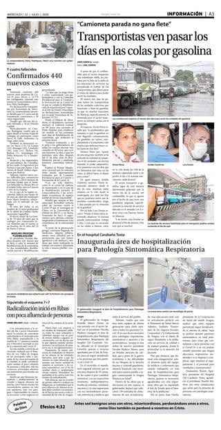 elsiglo.com.ve INFORMACIÓN  | A3MIÉRCOLES | 22 | JULIO | 2020
Palabra
de Dios
Antes sed benignos unos con otros, misericordiosos, perdonándoos unos a otros,
como Dios también os perdonó a vosotros en Cristo.Efesios 4:32
La vicepresidenta Delcy Rodríguez, lideró una reunión con gober-
nadores
Y cuatro fallecidos
Confirmados 440
nuevos casos
AVN
Venezuela confirmó 440
nuevos casos positivos de Co-
vid-19 para elevar a 12.774
los contagiados, informó este
martes la vicepresidenta ejecu-
tiva, Delcy Rodríguez.
En declaraciones transmiti-
das por Venezolana de Televi-
sión, la vicepresidenta ejecuti-
va detalló que 412 casos son de
transmisión comunitaria y 28
casos importados.
Detalló que 106 son del es-
tado Miranda y 78 en Distrito
Capital.
Particularmente en Cara-
cas, Rodríguez resaltó que se
sigue dando el mismo mapa de
contagio en parroquias como
Sucre, El Valle, Antímano, La
Vega, entre otras.
También se detectaron ca-
sos en Sucre (72); La Guaira
(53); Monagas (42); Carabobo
(30); Lara (11), Táchira (9),
Bolívar (7), Anzoátegui (2),
Delta Amacuro (1) y Amazo-
nas (1).
Respecto a los importados,
26 procedentes de Colombia,
de los cuales 25 ingresaron por
Táchira y uno por Apure, y dos
vienen de Brasil. Ambos ingre-
saron por Bolívar.
Además, reportó otros cua-
tro fallecidos por coronavirus
para elevar a 120 el número de
víctimas fatales por el brote.
Los fallecidos se ubican dos en
el estado Zulia, uno en Caracas
y otro en La Guaira.
En el caso de la región oc-
cidental, falleció una mujer de
58 años de edad del municipio
Jesús María Semprún, relacio-
nada con el mercado de Las
Pulgas.
El otro del Zulia, es un
hombre de 51 años profesional
de la salud de Ciudad Ojeda,
municipio Lagunillas.
El tercer, mujer de La Guai-
ra de 79 años de edad que se
contagió por transmisión lo-
cal, mientras que el cuarto, es
un hombre de 54 años del 23
de Enero, Caracas.
MADURO PROPONE
FLEXIBILIZACIÓN
El presidente Nicolás Ma-
duro propuso este martes que
se lleve a cabo la semana de
flexibilización de la cuarentena
en dos modalidades: flexibili-
zación parcial y flexibilización
generalizada.
“La idea que yo tengo firme
y estoy conversando con go-
bernadores y con la Comisión
Presidencial para el Control y
la Prevención de la Covid-19,
es que se cumpla la flexibiliza-
ción de manera estricta”, expre-
só el Jefe de Estado venezolano
en declaraciones transmitidas
por el canal Venezolana de Te-
levisión (VTV).
Desde el Palacio de Mira-
flores, el Mandatario nacional
instruyó al Gabinete realizar
en 48 horas una encuesta al
Poder Popular, para establecer
un modelo en los próximos
siete días de flexibilización de
cuarentena, que arrancará el
próximo lunes.
“Estamos evaluando, y yo
le pido a los gobernadores de
todos los estados efectuar esta
consulta en 48 horas, que es lo
que haremos, la idea es que los
próximos siete días, después
del 27 de julio, sean de flexi-
bilización parcial y ampliada,
posterior cuarentena radical”,
dijo.
Explicó el Primer Manda-
tario nacional que los métodos
están siendo rigurosamente
evaluados por la Comisión
Presidencial para el Control y
Prevención de la Covid-19.
“Con un solo objetivo,
como lo es cortar las cadenas
de transmisión y en el caso de
la flexibilización permitir la
comercialización y las activi-
dades económicas de nuestro
pueblo de forma responsable”.
Detalló que, aunque se han
anunciado favorables noticias
sobre las vacunas contra el
Covid-19 que se investigan en
China, en la Universidad de
Oxford en EEUU y en Rusia,
Venezuela les hace el segui-
miento, pero además continúa
asegurando el tratamiento a los
venezolanos de la enfermedad
viral.
“A pesar de la persecución
gringa, continúan llegando las
medicinas, algunas pública-
mente, otras calladitas por la
persecución que nos tienen,
agradezco a los médicos y mé-
dicas que están realizando su
trabajo con esmero, salvándole
la vida a nuestro pueblo”, con-
cluyó.
“Camioneta parada no gana flete”
Transportistasvenpasarlos
díasenlascolasporgasolina
JOSÉ CARPIO G | elsiglo
fotos | JOEL ZAPATA
A pesar de que el combus-
tible para el sector transporte
está subsidiado 100%, los em-
bates por la falta de la nafta en
las estaciones de servicios ha
perjudicado el trabajo de los
transportistas, que deben parar
el ritmo de labores para poder
surtir las unidades.
Al menos tres días de pa-
rada tienen los transportistas
de las unidades colectivas que
funcionan a base de gasolina,
ya que en muchas estaciones
de Maracay, específicamente la
destinada para el sector trans-
porte, no siempre cuenta con el
despacho.
Al respecto, Víctor Pérez re-
saltó que “la problemática que
tenemos es que la gasolina no
está llegando continuamente,
las gandolas no surten com-
pletamente a la estaciones, esto
implica que debemos hacer co-
las hasta de dos días”.
Destacó Pérez que, “aparte
de esta situación, también se ha
reducido la cantidad de pasaje-
ros en las unidades, eso merma
bastante el poder adquisitivo,
si lo juntamos con los días que
no laboramos por estar en las
colas, es difícil hacer el diario
para comer”.
De igual manera, Jordán
Gutiérrez aseveró: “Estoy in-
tentando abastecer desde el
día de ayer, mientras tanto
estamos en la cola desde la
madrugada, por ende los días
que no podemos surtir son de
pérdidas considerables, tengo
2 días parado por la situación
de la gasolina”.
Por su lado, Luis Durán re-
calcó: “Desde el lunes estoy in-
tentando abastecer, la semana
pasada prácticamente trabajé
2 días, y esta que va corriendo
no he salido a laborar, estoy
Los conductores esperan al menos dos días para surtir las unidades de gasolina
Víctor Pérez Jordán Gutiérrez Luis Durán
La estación de servicio habilitada para el transporte público estaba
surtiendo el día de ayer
en la cola desde las 5:00 de la
mañana, esperando surtir y no
perder el día o la semana nue-
vamente, ojalá alcance”.
El sector transporte a ga-
solina sigue de esta manera
fuertemente golpeado por la
nueva ola de la escasez del
combustible, lo que se agrava
por el hecho de que tiene una
gasolinera asignada, específi-
camente la estación de servicio
ubicada en la avenida Los Ce-
dros cruce con Fuerzas Aéreas
en Maracay.
Y de hecho, esta bomba no
abasteció el fin de semana y fue
ayer que se reactivó.
Siguiendo el esquema 7+7
RadicalizacióninicióenRibas
conpocaafluenciadepersonas
DANIELMELLADO|elsiglo-LaVictoria
Con precipitaciones a la or-
den del día y pocos transeúntes
inició la semana de cuarentena
radicalizada en el municipio José
Félix Ribas, respondiendo a la
medida de 7+7 puesta en marcha
por el Ejecutivo nacional, en pro
de la contención del Covid-19.
En este sentido, a través de un
recorrido realizado por el Rota-
tivo de Los Valles de Aragua,
en las principales calles y ave-
nidas de las cinco parroquias de
la entidad, se pudo corroborar
como aunado al poco volumen
de personas y vehículos, sólo los
comercios priorizados abrieron
sus santamarías para brindar sus
servicios.
Siendo así, que farmacias, pa-
naderías y establecimientos de
comida e higiene abrieron sus
puertas, pero fueron escasos los
consumidores, quienes no sólo
con tapabocas, sino con para-
guas e impermeables en manos,
se acercaron a estos negocios en
busca de las compras de la sema-
na.
Ahora bien, con respecto a
los medios de transporte públi-
co, todas las rutas trabajaron a
cabalidad, aunque con un poco
de retraso debido a algunos in-
convenientes con las lluvias, por
lo que algunas paradas perma-
necieron con presencia de pasa-
jeros, eso sí, sin aglomeraciones.
Finalmente, la mayor pre-
sencia de ciudadanos se observó
en las afueras de las entidades
bancarias, pues pese a que las
mismas no están laborando esta
semana, una buena cantidad de
usuarios se acercaron a los ca-
jeros automáticos, con el fin de
cambiar claves o simplemente
revisar cuántos “churupitos” les
quedaban en la cuenta, para esta
semana de radicalización.
Vale destacar, que en el sentir
de quienes salieron a realizar sus
diligencias, se expresaban que la
poca afluencia de ribenses se po-
dría deber también a la tempora-
da de lluvias que azota a esta co-
munidad del eje Este de Aragua.
Los pocos ciudadanos que optaron por salir lo hicieron con paraguas
en mano
En el hospital Carabaño Tosta
Inaugurada área de hospitalización
para Patología Sintomática Respiratoria
elsiglo
El gobernador de Aragua
Rodolfo Marco Torres, en
una jornada con el sector Sa-
lud con el presidente Nicolás
Maduro, inauguró el área de
hospitalización para Patología
Sintomática Respiratoria del
hospital J.M Carabaño Tos-
ta, ubicado en el municipio
Girardot, gracias a recursos
aprobados por el Jefe de Esta-
do, para así seguir atendiendo
a los pacientes que den positi-
vo al Covid-19.
En el recorrido, el manda-
tario regional informó que en
esta área dispone de 59 camas,
de las cuales 6 para cuidados
intensivos, con sus respectivos
monitores, multiparámetros,
bomba de infusión, ventilador
mecánico y lo más importante
con un extraordinario perso-
nal, enfermeros y médicos que
están al servicio del pueblo.
Además, resaltó que esta
área tiene equipos de última
generación para darle aten-
ción a todos los pacientes Co-
vid-19 en caso de ser necesario
para patologías respiratorias,
sintomáticas y atención a los
asintomáticos, “porque es una
orden de nuestro presidente
Nicolás Maduro Moros, para
así brindar atención de cali-
dad, que a pesar de la guerra
económica y las dificultades
de ese bloqueo de la derecha
fascista y criminal guaidosita,
estamos haciendo una inver-
sión para nuestro pueblo, y se-
guir construyendo la Aragua
Potencia en Salud”.
Dentro de las obras que se
efectuaron en este espacio, el
gobernador destacó que colo-
caron 130 toneladas de clima-
tización de aire acondiciona-
do, una adecuación total, esto
en articulación perfecta con
el Ministerio de Salud, Barrio
Adentro, Instituto Venezo-
lano de los Seguros Sociales,
Corposalud y la Gobernación
de Aragua, con el objeto de
seguir brindando a la pobla-
ción un servicio de calidad y
de manera gratuita, donde lo
primordial es la atención del
paciente.
Hay que destacar, que du-
rante esta inauguración estu-
vo presente parte del equipo
de médicos y enfermeros que
estarán trabajando en esta
área de hospitalización para
Patología Sintomática Respi-
ratoria, quienes se mostraron
agradecidas con esta impor-
tante obra que ha impulsado
el Jefe de Estado para el bien-
estar de la población.
Por su parte, Juan Dávila,
presidente de la Corporación
de Salud del estado Aragua,
explicó que estos equipos
permitirán seguir fortalecien-
do el sistema de salud, “aquí
se podrán atender pacientes
asintomáticos en total aisla-
miento, para evitar que con-
taminen a otras personas con
el Covid-19, a su vez podrán
atender pacientes que tengan
afecciones respiratorias mo-
deradas y si se llegarán a com-
plicar, aquí tenemos el equi-
pamiento y el personal para
ventilarlos y monitorearlos”.
Finalmente, Benito Agui-
lera, presidente del Hospital
J.M Carabaño Tosta, agrade-
ció al presidente Nicolás Ma-
duro por estas instalaciones
que serán para la atención de
personas con patologías respi-
ratorias.
El gobernador inauguró el área de hospitalización para Patología
Sintomática Respiratoria La nueva área cuenta con tecnología de punta
 