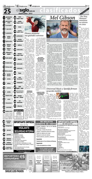 CLASIFICADOS | INFORMACIÓN  | 11elsiglo.com.veSÁBADO | 25 | JULIO | 2020
clasificados...el matutino de los valles de Aragua ¡solucionan...!
elsiglo.com.ve
25DE JULIO DE 2020
SÁBADO
|B13| |@elsiglocomve elsiglocomve @elsiglocomv
clasificados  | B13
@TITULO = 0001 01-APAR-
TAMENTOS ALQUILER
@ T I T U LO = 0 0 0 2
0 2 - A PA R TA M E N T O S
VENTA
@TITULO = 0003 03-CA-SAS ALQUILER
@TITULO = 0004 04-CA-
SAS VENTA
@TITULO = 0005 05-CON-DOMINIOS
@ T I T U LO = 0 0 0 606-QUINTAS ALQUILER
@ T I T U LO = 0 0 0 7
07-QUINTAS VENTAS
@TITULO = 0008 08-GAL-
PONES ALQUILER
@ T I T U LO = 0 0 0 9
09-GALPONES VENTA
@ T I T U LO = 0 0 1 0
10-HABITACIONES AL-
QUILER
@TITULO = 0011 11-LO-
CALES ALQUILER
@TITULO = 0012 12-LO-
CALES VENTA
@TITULO = 0013 13-OFI-
CINAS VENTA
@TITULO = 0014 14-OFI-
CINAS ALQUILER
@TITULO = 0015 15-PAR-
CELAS & TERRENOS
@ T I T U LO = 0 0 1 6
16-ANIMALES
@TITULO = 0017 17-BE-
LLEZA
@TITULO = 0018 18-CE-RAMICAS
@TITULO = 0019 19-CO-
MIDAS
@TITULO = 0020 20-COM-
PRAS VARIAS
0021 21-CURSOS
SOLICITAMOS OBRERO
para selección de plás-
tico, ayudante general,
técnico en máquinas ex-
periencia en soldaduras.
04121106834. 36091101
@TITULO = 0025 25-VACA-
CIONES/TURISMO
@TITULO = 0026 26-FU-
MIGACIONES
@TITULO = 0027 27-GIM-NASIA
@ T I T U LO = 0 0 2 8
28-GUARDERIA
@TITULO = 0029 29-HIPO-TECAS & PRESTAMOS
@ T I T U LO = 0 0 3 0
30-INSTITUTOS EDUCA-
CIONAL
@TITULO = 0031 31-MA-
QUINARIAS COMPRA VEN
@TITULO = 0032 32-MO-
TOS COMPRA-VENTA
@TITULO = 0033 33-MUE-
BLES COMPRA-VENTA
@TITULO = 0034 34-MU-SICA
@TITUL
@TIOFESIONALES
@TITULO = 0037 37-SER-
VICIOS ESPECIALIZAD
@TITULO = 0038 38-TELE-
FONOS
@ = 0039 39-VENTAS VA-
RIAS
@TITULO = 0040 40-VE-
HICULOS COMPRA VENTA
@TITULO = 0041 41-DE-
PORTES
@TITULO = 0042 42-AU-
TOESCUELAS
@TITULO = 0043 43-VETE-
RINARIOS
@TITULO = 0044 44-FIES-
TAS
@TITULO = 0045 45-VEN-
TA DE ACCIONES
@TITULO = 0046 46-COM-
PUTACION
@TITULO = 0047 47-TRA-
JES ALQUILER Y VENT
@TITULO = 0048 48-SOLO
PARA ADULTOS
@TITULO = 0049 49-MEN-
SAJES AMOR Y AMISTA
@TITULO = 0050 50-ARTE
Y ESPECTACULOS
@TITULO = 0051 51-ULTI-
MA HORA
1 apartamentos
alquiler
2 apartamentos
ventas
3 casa alquiler
11 localesalquiler
4 casasventa
21 cursos
18 cerámicas
19 comidas
20 comprasvarias
16 animales
17 belleza
7 quintasventas
8 galpones
alquiler
5 condominios
6 quintas
alquiler
9 galpones
ventas
10 habitaciones
alquiler
12 localesventa
13 oficinasventa
14 oficinasalquiler
15 parcelas
terrenos
22 decoraciones
23 electricidad
24 empleosvarios
25 vacaciones
turismo
26 fumigaciones
27 gimnasia
28 guardería
29
hipotecas
préstamos
30
institutos
educacionales
35 negocios
compra-venta
32
motos
compra-venta
34 música
33
muebles
compra-venta
31 maquinarias
compra-venta
40 vehículos
compra-venta
36 profesionales
37
servicios
especializados
38 teléfonos
39 ventasvarias
41 deportes
43 veterinarios
42 autoescuela
44 fiestas
45 venta
deacciones
51 últimahora
46 computación
48servicioexclusivopara
mayoresde18años
47 trajes
alquiler | venta
49 mensajes
amor | amistad
50 arte
espectáculos
EFE
El actor Mel Gibson fue ingre-
sado durante una semana en un
hospital de Los Ángeles (EEUU)
tras contagiarse de coronavirus en
abril, aunque nunca hizo pública
su enfermedad hasta que sus re-
presentantes confirmaron que está
recuperado.
“Dio positivo en abril y pasó
una semana en el hospital. Fue
tratado con el medicamento Re-
mdesivir, mientras estaba en el
hospital, y ha dado resultados ne-
gativos en numerosas ocasiones
desde entonces, así como positivo
para los anticuerpos”, indicó su
representante en un comunicado
difundido este viernes por medios
de comunicación.
Aunque aún sigue en fase expe-
rimental, el Remdesivir con el que
fue tratado Gibson, de 64 años, es
uno de los medicamentos que se
han mostrado efectivos para acele-
rar la recuperación de la Covid-19
en algunas pruebas.
De hecho, el propio presidente
estadounidense, Donald Trump, lo
ha mencionado en numerosas oca-
siones durante sus ruedas de pren-
sa y su Gobierno ha comprado casi
todas las existencias de este medi-
camento fabricado por Gilead en
California.
A pesar de ganar el Óscar a
mejor actor y director por “Brave-
heart” en 1995, la carrera de Gib-
son en Hollywood se paró después
de que varios de sus compañeros
de industria criticaran sus comen-
tarios en público, tildados de anti-
semitas y misóginos.
Hace unas semanas, los repre-
sentantes del actor volvieron a
negar nuevas acusaciones verti-
das contra él por la actriz Winona
Ryder, que denunció que fue tes-
tigo de varios comentarios suyos
antisemitas y homófobos durante
una fiesta.
“Estábamos en una fiesta llena
de gente con uno de mis buenos
amigos. Mel Gibson estaba fuman-
do un cigarro, todos estábamos
hablando y le dijo a mi amigo, que
es gay, ‘Oh, espera, ¿voy a contraer
el sida?’”, recordó Ryder.
“Y luego surgió algo sobre los
judíos, y él dijo: ‘Tú no eres un
‘Oven Dodger’, ¿verdad?”, aseguró
la actriz sobre la expresión utiliza-
da en inglés para calificar de forma
despectiva a los judíos y que refe-
rencia los hornos crematorios del
holocausto.
No es la primera vez que Ryder
se refiere a este hecho ni la prime-
ra polémica que rodea al actor por
comentarios sobre la comunidad
judía y LGTBQ, que ya empañaron
su reputación hace años y llevaron
a que perdiera su antigua agencia
de representación en un momento
en el que también era investigado
por violencia doméstica.
EFE
Disney confirmó
este jueves que apla-
zará sus principales
estrenos por el coro-
navirus, lo que supone
que la nueva versión
de “Mulan” queda sin
fecha de lanzamiento
y las próximas pelícu-
las de “Avatar” y “Star
Wars” no llegarán has-
ta 2022 y 2023, respec-
tivamente.
“En los últimos me-
ses ha quedado claro
que nada puede ser
inamovible cuando se
trata de cómo estrena-
mos películas duran-
te esta crisis de salud
global, y eso significa
pausar nuestros planes
de lanzamiento para
‘Mulan’”, admitió en un
comunicado el gigante
del entretenimiento.
Es la cuarta vez que
se aplaza el estreno de
esta película, pensado
en principio para mar-
zo, después para el ju-
lio y luego para el 21 de
agosto, día que ahora
parece imposible espe-
cialmente tras el pico
de contagios que vive
Estados Unidos.
En su comunicado,
Disney explicó que
está “evaluando cómo
llevar esta película
al público de todo el
mundo de la manera
más efectiva”.
PRÓRROGA
INDEFINIDA
Hollywood esta-
ba muy pendiente de
“Mulan” y “Tenet”, de
Christopher Nolan, ya
que eran dos títulos
que declinaron lan-
zarse por internet y
estaban llamados a ser
las superproducciones
que volvieran a llenar
los cines durante la
reapertura en verano.
Pero las circuns-
tancias han obligado
a aplazar indefinida-
mente ambos estrenos
mientras los estudios
buscan una manera
de lanzar y sacar ren-
tabilidad a dos roda-
jes que costaron más
de 200 millones de
dólares.
La vista está puesta
ahora en el calendario
de otoño, lleno de im-
portantes estrenos que
podrían amontonarse
si se cumplen las pre-
visiones más negativas:
“The King’s Man” en
septiembre, “Wonder
Woman 1984” en oc-
tubre, “Black Widow y
“James Bond: No Time
to Die” en noviembre...
hasta llegar a “Dune”
y “Top Gun 2” en di-
ciembre.
NO HABRÁ
CONTINUACIÓN
DE“AVATAR”
HASTA 2022
El coronavirus tam-
bién ha paralizado los
rodajes hasta el punto
de que Disney ha apla-
zado un año comple-
to los estrenos de dos
franquicias muy va-
liosas para la industria
cinematográfica.
La continuación
que James Cameron
preparaba de “Avatar”,
estrenada en 2009, no
llegará hasta finales de
2022, mientras que su
tercera entrega planea-
da lo hará en 2024.
Además, el regreso
de “Star Wars” a la gran
pantalla, tras el final de
la saga original, se re-
trasará hasta las navi-
dades de 2023, cuando
se estrenará una nueva
trilogía.
CIERRE DE CINES,
LANZAMIENTOS
EN INTERNET
Mientras tanto, la
mayor cadena de ci-
nes de Estados Unidos,
AMC, anunció ayer
que no abrirá sus salas
a finales de este mes, al
tiempo que otra cinta,
“Bill & Ted 3” de Keanu
Reeves y Alex Winter,
descartó su estreno en
cines para lanzarse en
“streaming”.
La misma situación
obligó a Tom Hanks a
llevar su drama bélico
“Greyhound” a Apple
TV+ después de “no
encontrar un hueco en
el complicado calenda-
rio de estrenos”, asegu-
ró él mismo.
Disney pospone
sus grandes estrenos
tiene coronavirus
Mel Gibson “The New
Mutants”
mantiene
su estreno
en cines
EFE
“The New Mutants”,
la nueva película de
Marvel derivada de la
saga de “X-Men”, man-
tiene su estreno fijado
para el 28 de agosto
a pesar de los aplaza-
mientos de superpro-
ducciones como “Mu-
lan” y “Tenet” por el
coronavirus.
Durante una pre-
sentación en el evento
“Comic-Con@Home”,
el reparto de la serie
avanzó el comienzo de
esta cinta, cuyo lan-
zamiento se esperaba
desde hace dos años y
a día de hoy es el único
gran proyecto de Ho-
llywood que mantiene
su fecha fijada en el ca-
lendario.
Desde que se di-
fundieran las primeras
imágenes del proyec-
to en 2017, la película
ha vivido numerosos
contratiempos enca-
denados y rumores de
que necesitaba muchos
retoques hasta el punto
de rodar nuevas esce-
nas.
Incluso el director
de “The New Mutants”,
Josh Boone (“The Fault
in Our Stars”), llegó a
ironizar con que la pelí-
cula está maldita y cae-
rá un meteorito cuando
finalmente se estrene.
Para calmar a los fa-
náticos de esta saga, se
presentó este jueves un
adelanto en el que apa-
rece Maisie Williams,
famosa por interpretar
a Arya Stark en “Game
of Thrones”; la intér-
prete de origen latino
Anya Taylor-Joy, cono-
cida por cintas como
“The Witch” (2015)
o “Split” (2016); y la
brasileña Alice Braga,
popular por haber pro-
tagonizado la versión
estadounidense de “La
reina del sur”.
La trama de “The
New Mutants” se basa
en una serie de cómics
creada en los años 1980
que expandió el uni-
verso de “X-Men” y se
centraba en las aventu-
ras de un grupo de mu-
tantes adolescentes con
habilidades extraordi-
narias que están inter-
nados en una especie
de psiquiátrico.
Al tiempo que se
presentaba esta cinta,
Disney confirmaba que
aplazará el resto de sus
estrenos por el coro-
navirus, lo que supone
que la nueva versión
de “Mulan” queda sin
fecha de lanzamiento
y las próximas pelícu-
las de “Avatar” y “Star
Wars” no llegarán hasta
2022 y 2023, respecti-
vamente.
Hollywood esta-
ba muy pendiente de
“Mulan” y “Tenet”, de
Christopher Nolan, ya
que eran dos títulos
que declinaron lanzar-
se por internet y esta-
ban llamados a ser las
superproducciones que
atrajeran al público
a los cines durante la
reapertura en verano.
EFE
El gigante sue-
co de servicios de
“streaming” de audio
Spotify y el mayor
productor de música
mundial, Universal
Music Group, cerraron este miér-
coles un acuerdo para un “mercado
bilateral” en la que ambas empre-
sas intercambiarán servicios.
Spotify obtendrá un mayor ac-
ceso al catálogo de Universal, que,
como contrapartida, se convertirá
en uno de los primeros en adoptar
servicios innovadores de la empre-
sa sueca para promocionar música
y nuevos contenidos.
Spotify ya había presentado este
tipo de acuerdos como una prio-
ridad desde que salió a bolsa hace
dos años, como una de las medidas
estratégicas para aumentar sus re-
tornos.
El acuerdo, del que no se han
revelados los deta-
lles, estará vigente
por varios años y
significa un giro en
la tradicional rela-
ción de Spotify con
los sellos de música
a los que paga por derechos la gran
parte de sus ingresos.
Este tipo de mercado en dos
direcciones, que promueve Spo-
tify, le permitiría recibir ingresos
por parte de músicos para que su
contenido sea mejor promocio-
nado dentro de la aplicación, con
notificaciones, recomendaciones o
herramientas analíticas.
Spotify tiene cerca de 300 mi-
llones de usuarios, de los cuales
unos 130 millones son subscripto-
res, mientras que Universal Music,
propiedad de la francesa Vivendi,
tiene dentro de su sello a artistas
como Lady Gaga, Taylor Swift o
Drake.
Universal Music y Spotify firman
acuerdo inédito
 